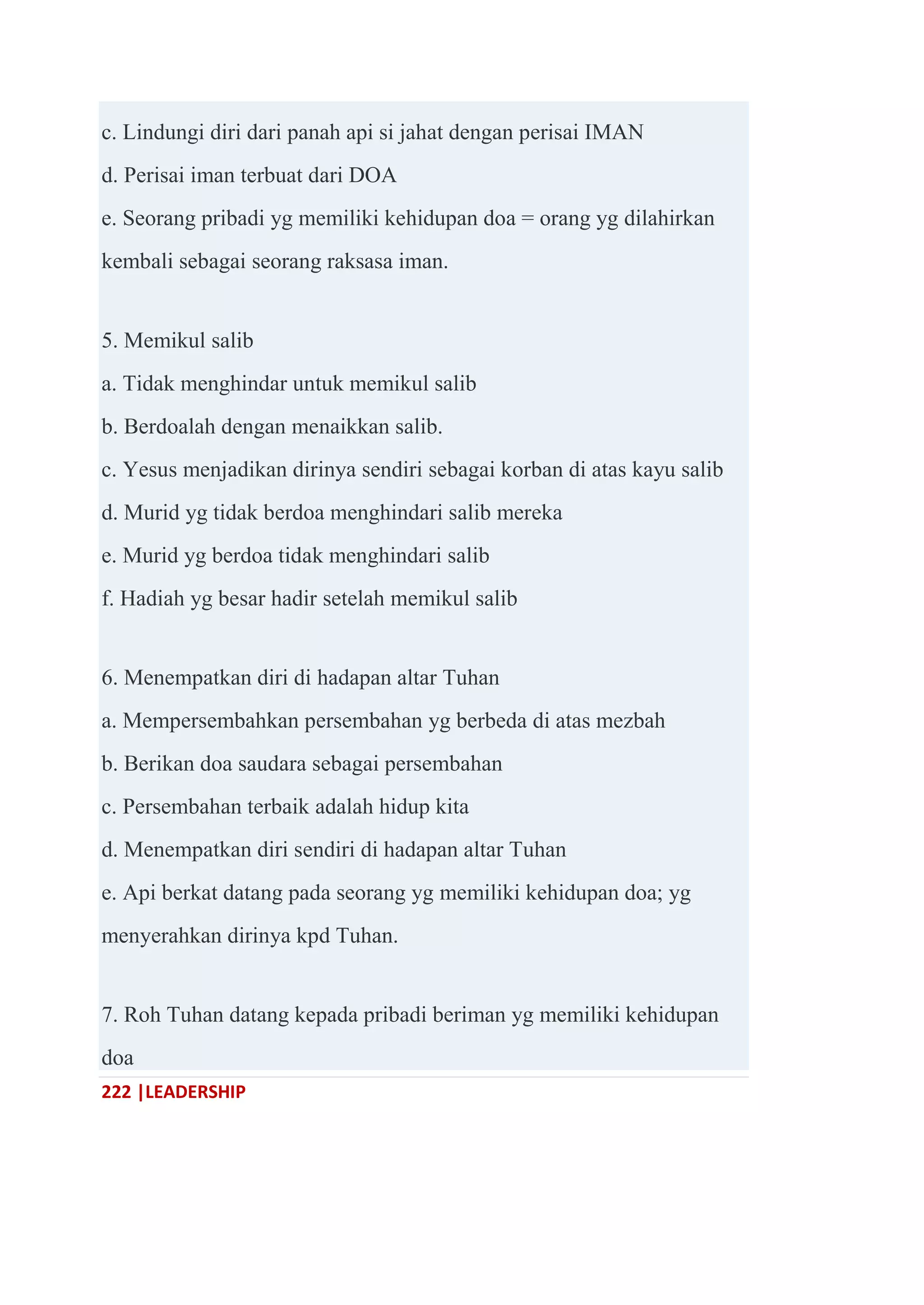 222 |LEADERSHIP
c. Lindungi diri dari panah api si jahat dengan perisai IMAN
d. Perisai iman terbuat dari DOA
e. Seorang pribadi yg memiliki kehidupan doa = orang yg dilahirkan
kembali sebagai seorang raksasa iman.
5. Memikul salib
a. Tidak menghindar untuk memikul salib
b. Berdoalah dengan menaikkan salib.
c. Yesus menjadikan dirinya sendiri sebagai korban di atas kayu salib
d. Murid yg tidak berdoa menghindari salib mereka
e. Murid yg berdoa tidak menghindari salib
f. Hadiah yg besar hadir setelah memikul salib
6. Menempatkan diri di hadapan altar Tuhan
a. Mempersembahkan persembahan yg berbeda di atas mezbah
b. Berikan doa saudara sebagai persembahan
c. Persembahan terbaik adalah hidup kita
d. Menempatkan diri sendiri di hadapan altar Tuhan
e. Api berkat datang pada seorang yg memiliki kehidupan doa; yg
menyerahkan dirinya kpd Tuhan.
7. Roh Tuhan datang kepada pribadi beriman yg memiliki kehidupan
doa
 