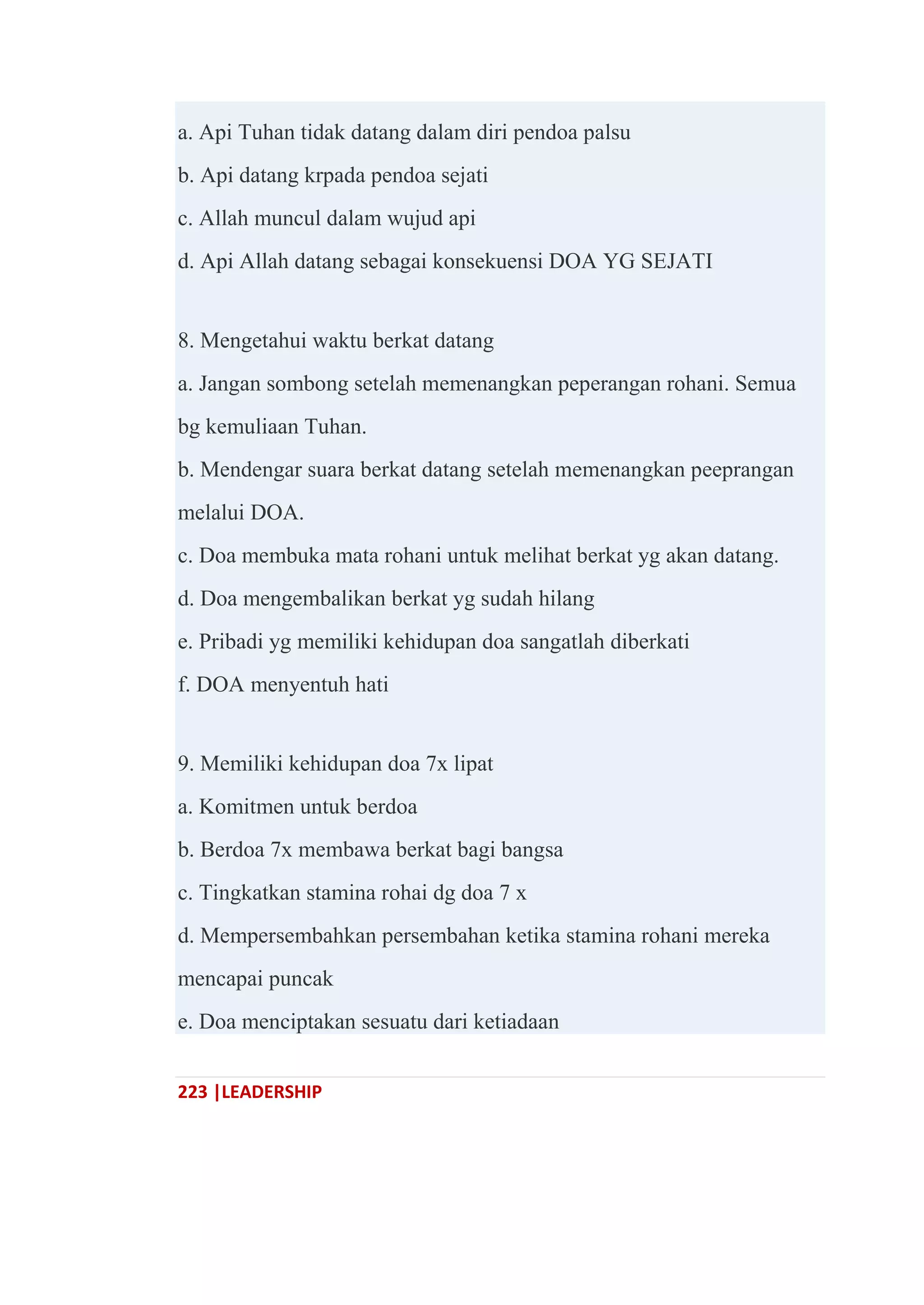 223 |LEADERSHIP
a. Api Tuhan tidak datang dalam diri pendoa palsu
b. Api datang krpada pendoa sejati
c. Allah muncul dalam wujud api
d. Api Allah datang sebagai konsekuensi DOA YG SEJATI
8. Mengetahui waktu berkat datang
a. Jangan sombong setelah memenangkan peperangan rohani. Semua
bg kemuliaan Tuhan.
b. Mendengar suara berkat datang setelah memenangkan peeprangan
melalui DOA.
c. Doa membuka mata rohani untuk melihat berkat yg akan datang.
d. Doa mengembalikan berkat yg sudah hilang
e. Pribadi yg memiliki kehidupan doa sangatlah diberkati
f. DOA menyentuh hati
9. Memiliki kehidupan doa 7x lipat
a. Komitmen untuk berdoa
b. Berdoa 7x membawa berkat bagi bangsa
c. Tingkatkan stamina rohai dg doa 7 x
d. Mempersembahkan persembahan ketika stamina rohani mereka
mencapai puncak
e. Doa menciptakan sesuatu dari ketiadaan
 