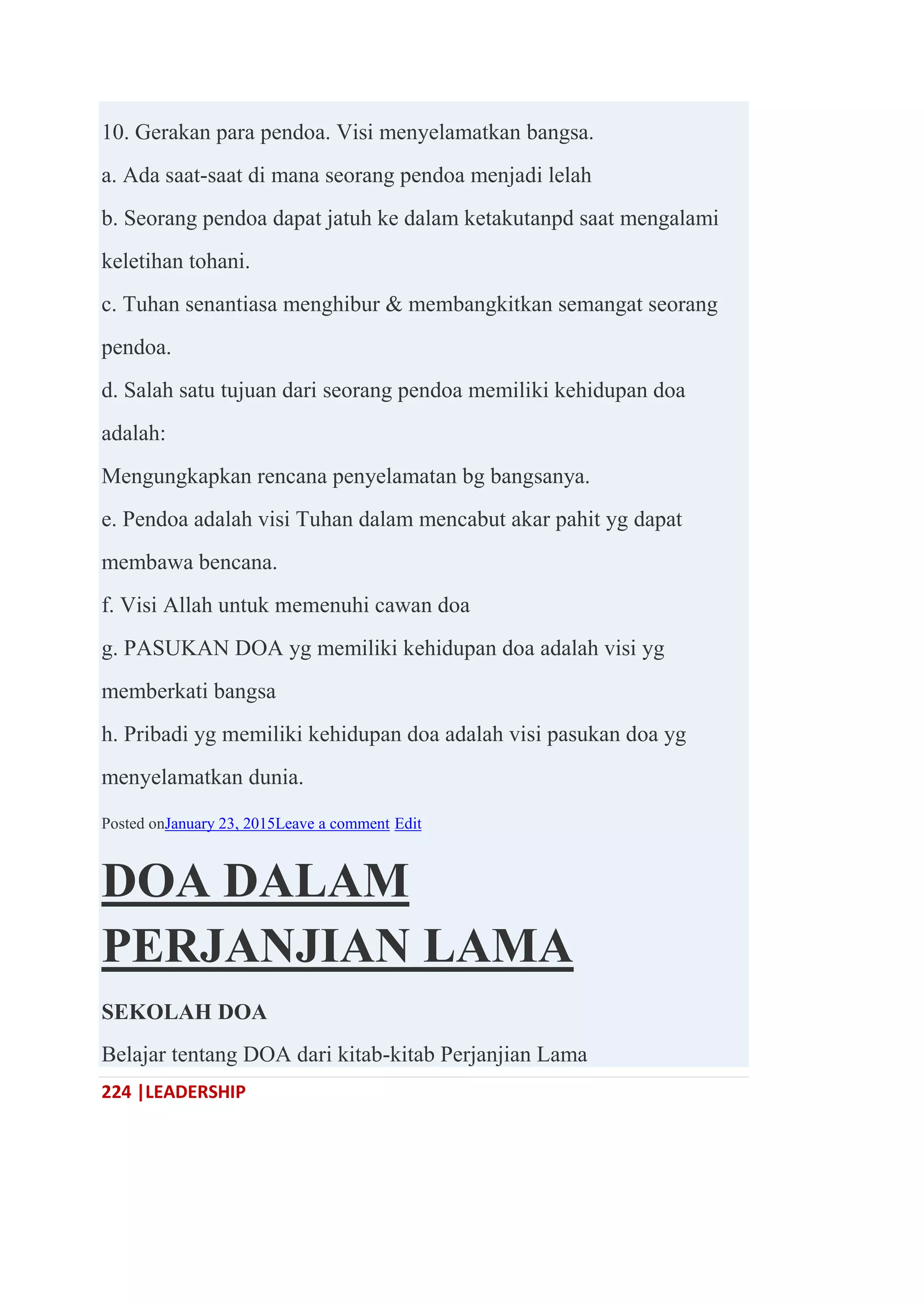 224 |LEADERSHIP
10. Gerakan para pendoa. Visi menyelamatkan bangsa.
a. Ada saat-saat di mana seorang pendoa menjadi lelah
b. Seorang pendoa dapat jatuh ke dalam ketakutanpd saat mengalami
keletihan tohani.
c. Tuhan senantiasa menghibur & membangkitkan semangat seorang
pendoa.
d. Salah satu tujuan dari seorang pendoa memiliki kehidupan doa
adalah:
Mengungkapkan rencana penyelamatan bg bangsanya.
e. Pendoa adalah visi Tuhan dalam mencabut akar pahit yg dapat
membawa bencana.
f. Visi Allah untuk memenuhi cawan doa
g. PASUKAN DOA yg memiliki kehidupan doa adalah visi yg
memberkati bangsa
h. Pribadi yg memiliki kehidupan doa adalah visi pasukan doa yg
menyelamatkan dunia.
Posted onJanuary 23, 2015Leave a comment Edit
DOA DALAM
PERJANJIAN LAMA
SEKOLAH DOA
Belajar tentang DOA dari kitab-kitab Perjanjian Lama
 