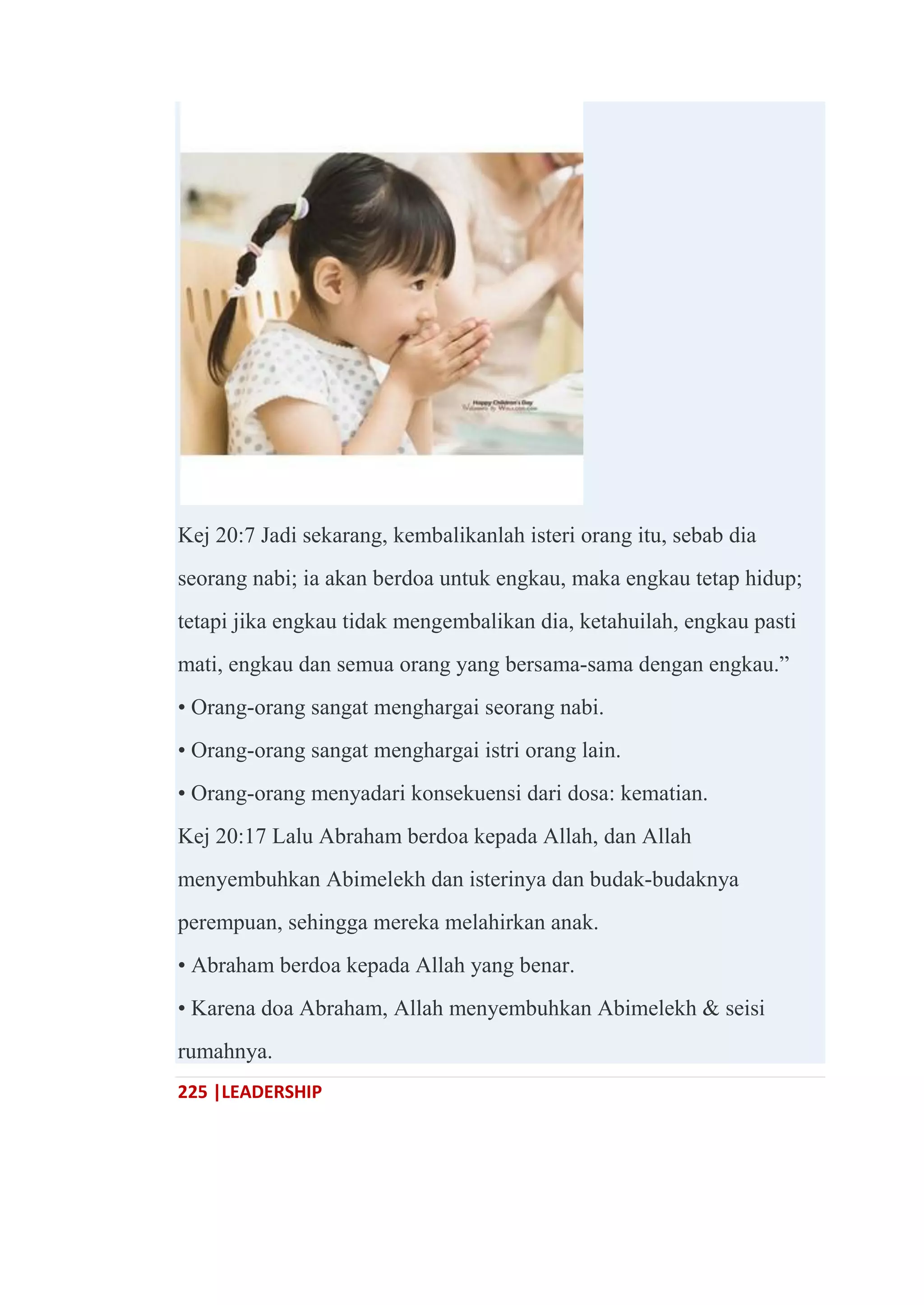 225 |LEADERSHIP
Kej 20:7 Jadi sekarang, kembalikanlah isteri orang itu, sebab dia
seorang nabi; ia akan berdoa untuk engkau, maka engkau tetap hidup;
tetapi jika engkau tidak mengembalikan dia, ketahuilah, engkau pasti
mati, engkau dan semua orang yang bersama-sama dengan engkau.‖
• Orang-orang sangat menghargai seorang nabi.
• Orang-orang sangat menghargai istri orang lain.
• Orang-orang menyadari konsekuensi dari dosa: kematian.
Kej 20:17 Lalu Abraham berdoa kepada Allah, dan Allah
menyembuhkan Abimelekh dan isterinya dan budak-budaknya
perempuan, sehingga mereka melahirkan anak.
• Abraham berdoa kepada Allah yang benar.
• Karena doa Abraham, Allah menyembuhkan Abimelekh & seisi
rumahnya.
 