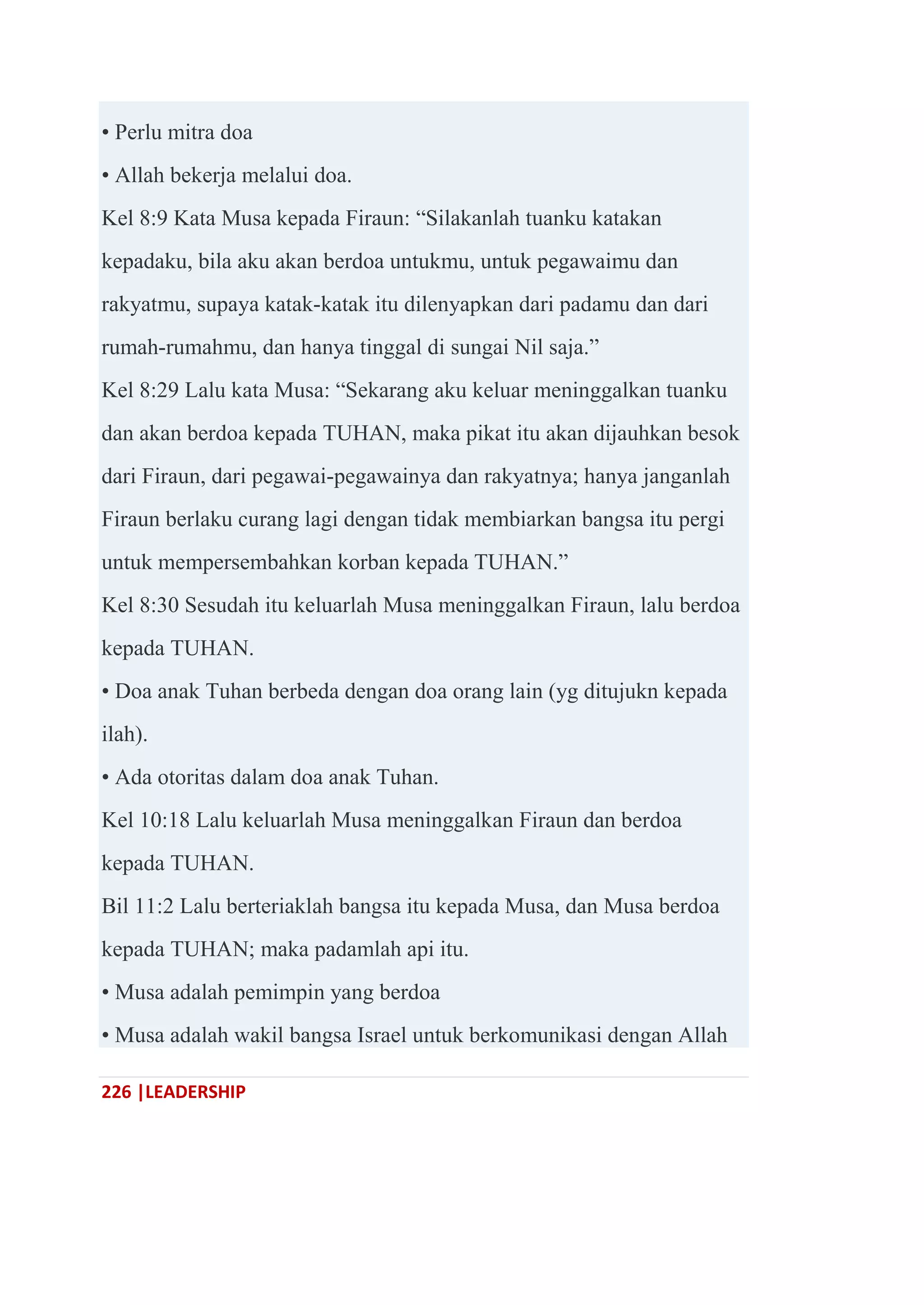226 |LEADERSHIP
• Perlu mitra doa
• Allah bekerja melalui doa.
Kel 8:9 Kata Musa kepada Firaun: ―Silakanlah tuanku katakan
kepadaku, bila aku akan berdoa untukmu, untuk pegawaimu dan
rakyatmu, supaya katak-katak itu dilenyapkan dari padamu dan dari
rumah-rumahmu, dan hanya tinggal di sungai Nil saja.‖
Kel 8:29 Lalu kata Musa: ―Sekarang aku keluar meninggalkan tuanku
dan akan berdoa kepada TUHAN, maka pikat itu akan dijauhkan besok
dari Firaun, dari pegawai-pegawainya dan rakyatnya; hanya janganlah
Firaun berlaku curang lagi dengan tidak membiarkan bangsa itu pergi
untuk mempersembahkan korban kepada TUHAN.‖
Kel 8:30 Sesudah itu keluarlah Musa meninggalkan Firaun, lalu berdoa
kepada TUHAN.
• Doa anak Tuhan berbeda dengan doa orang lain (yg ditujukn kepada
ilah).
• Ada otoritas dalam doa anak Tuhan.
Kel 10:18 Lalu keluarlah Musa meninggalkan Firaun dan berdoa
kepada TUHAN.
Bil 11:2 Lalu berteriaklah bangsa itu kepada Musa, dan Musa berdoa
kepada TUHAN; maka padamlah api itu.
• Musa adalah pemimpin yang berdoa
• Musa adalah wakil bangsa Israel untuk berkomunikasi dengan Allah
 