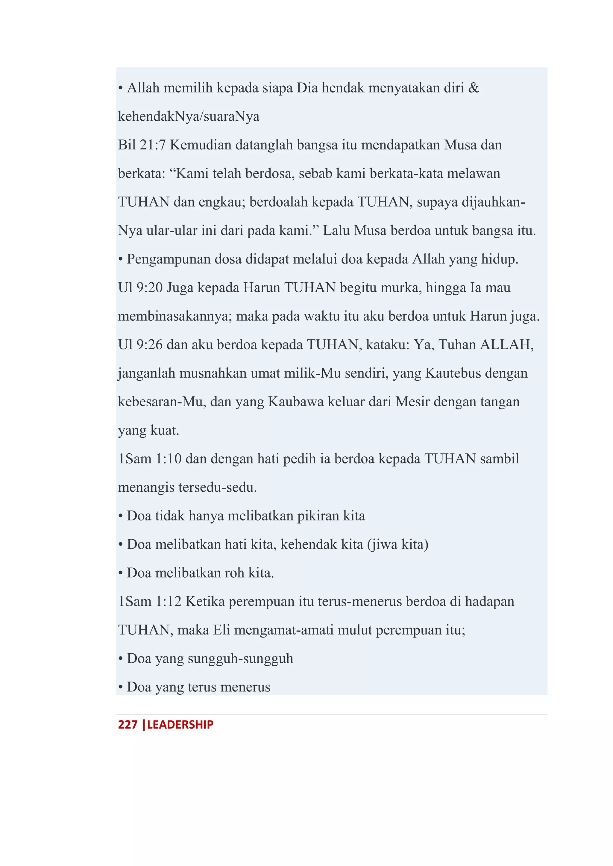 227 |LEADERSHIP
• Allah memilih kepada siapa Dia hendak menyatakan diri &
kehendakNya/suaraNya
Bil 21:7 Kemudian datanglah bangsa itu mendapatkan Musa dan
berkata: ―Kami telah berdosa, sebab kami berkata-kata melawan
TUHAN dan engkau; berdoalah kepada TUHAN, supaya dijauhkan-
Nya ular-ular ini dari pada kami.‖ Lalu Musa berdoa untuk bangsa itu.
• Pengampunan dosa didapat melalui doa kepada Allah yang hidup.
Ul 9:20 Juga kepada Harun TUHAN begitu murka, hingga Ia mau
membinasakannya; maka pada waktu itu aku berdoa untuk Harun juga.
Ul 9:26 dan aku berdoa kepada TUHAN, kataku: Ya, Tuhan ALLAH,
janganlah musnahkan umat milik-Mu sendiri, yang Kautebus dengan
kebesaran-Mu, dan yang Kaubawa keluar dari Mesir dengan tangan
yang kuat.
1Sam 1:10 dan dengan hati pedih ia berdoa kepada TUHAN sambil
menangis tersedu-sedu.
• Doa tidak hanya melibatkan pikiran kita
• Doa melibatkan hati kita, kehendak kita (jiwa kita)
• Doa melibatkan roh kita.
1Sam 1:12 Ketika perempuan itu terus-menerus berdoa di hadapan
TUHAN, maka Eli mengamat-amati mulut perempuan itu;
• Doa yang sungguh-sungguh
• Doa yang terus menerus
 