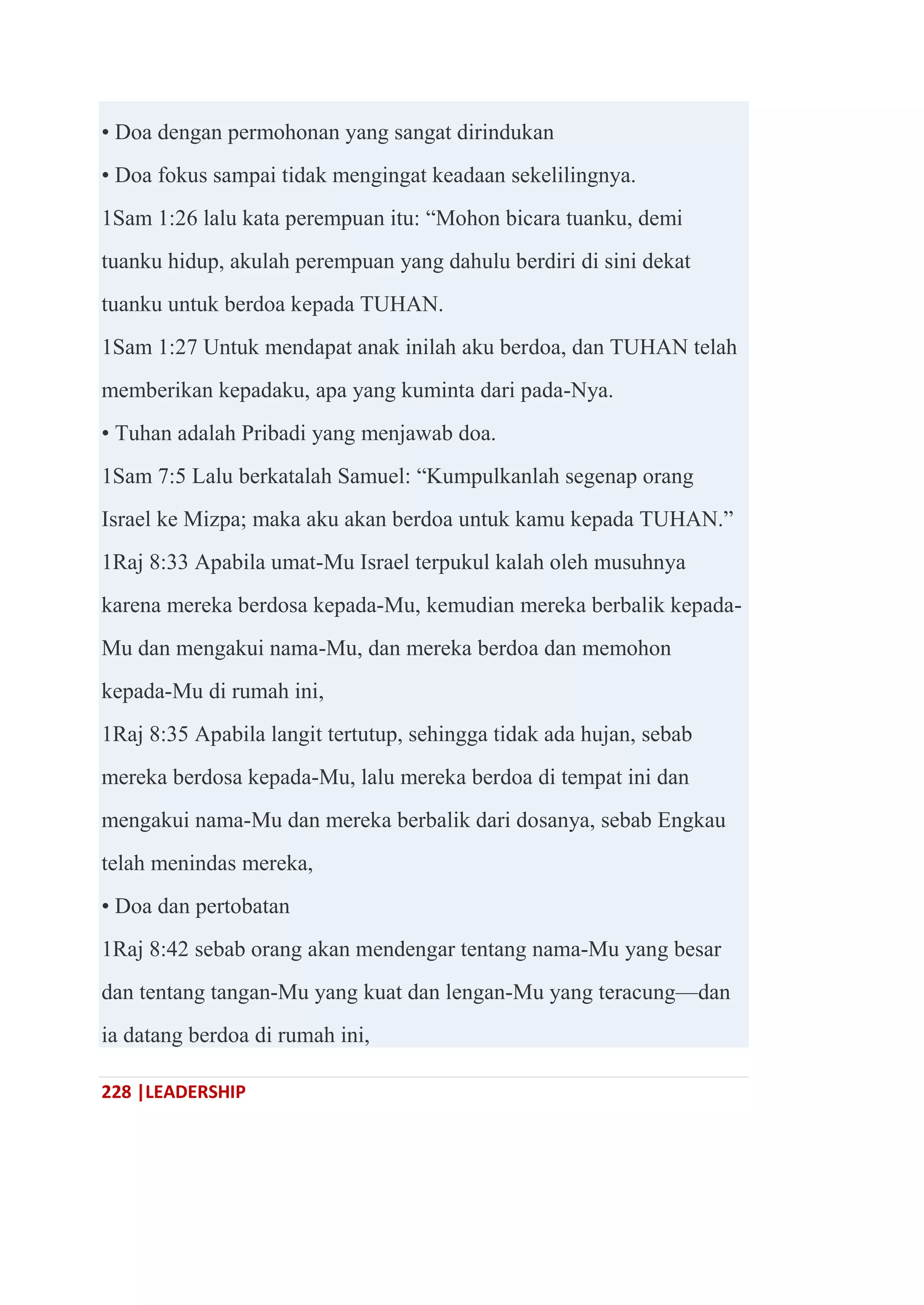 228 |LEADERSHIP
• Doa dengan permohonan yang sangat dirindukan
• Doa fokus sampai tidak mengingat keadaan sekelilingnya.
1Sam 1:26 lalu kata perempuan itu: ―Mohon bicara tuanku, demi
tuanku hidup, akulah perempuan yang dahulu berdiri di sini dekat
tuanku untuk berdoa kepada TUHAN.
1Sam 1:27 Untuk mendapat anak inilah aku berdoa, dan TUHAN telah
memberikan kepadaku, apa yang kuminta dari pada-Nya.
• Tuhan adalah Pribadi yang menjawab doa.
1Sam 7:5 Lalu berkatalah Samuel: ―Kumpulkanlah segenap orang
Israel ke Mizpa; maka aku akan berdoa untuk kamu kepada TUHAN.‖
1Raj 8:33 Apabila umat-Mu Israel terpukul kalah oleh musuhnya
karena mereka berdosa kepada-Mu, kemudian mereka berbalik kepada-
Mu dan mengakui nama-Mu, dan mereka berdoa dan memohon
kepada-Mu di rumah ini,
1Raj 8:35 Apabila langit tertutup, sehingga tidak ada hujan, sebab
mereka berdosa kepada-Mu, lalu mereka berdoa di tempat ini dan
mengakui nama-Mu dan mereka berbalik dari dosanya, sebab Engkau
telah menindas mereka,
• Doa dan pertobatan
1Raj 8:42 sebab orang akan mendengar tentang nama-Mu yang besar
dan tentang tangan-Mu yang kuat dan lengan-Mu yang teracung—dan
ia datang berdoa di rumah ini,
 