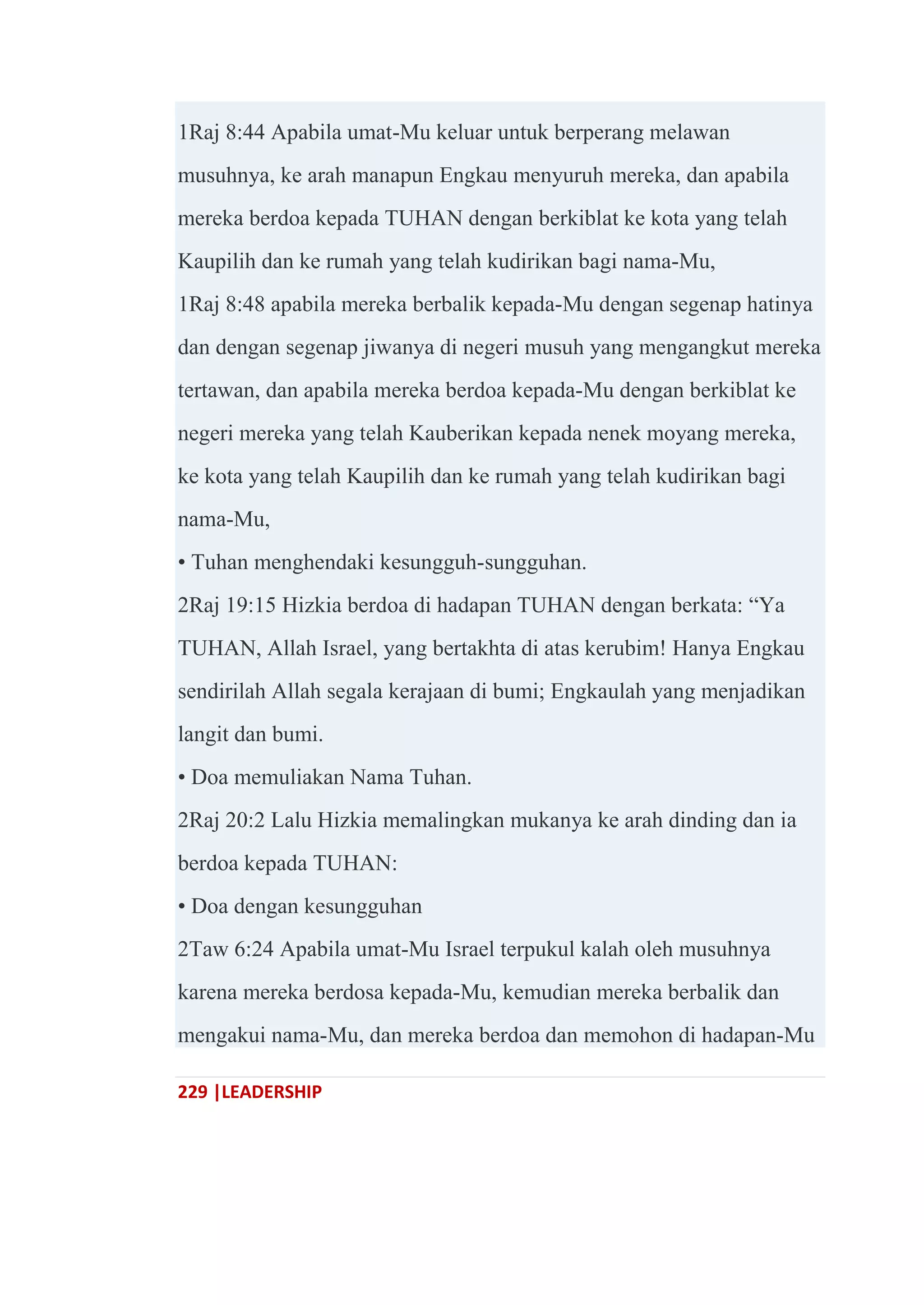 229 |LEADERSHIP
1Raj 8:44 Apabila umat-Mu keluar untuk berperang melawan
musuhnya, ke arah manapun Engkau menyuruh mereka, dan apabila
mereka berdoa kepada TUHAN dengan berkiblat ke kota yang telah
Kaupilih dan ke rumah yang telah kudirikan bagi nama-Mu,
1Raj 8:48 apabila mereka berbalik kepada-Mu dengan segenap hatinya
dan dengan segenap jiwanya di negeri musuh yang mengangkut mereka
tertawan, dan apabila mereka berdoa kepada-Mu dengan berkiblat ke
negeri mereka yang telah Kauberikan kepada nenek moyang mereka,
ke kota yang telah Kaupilih dan ke rumah yang telah kudirikan bagi
nama-Mu,
• Tuhan menghendaki kesungguh-sungguhan.
2Raj 19:15 Hizkia berdoa di hadapan TUHAN dengan berkata: ―Ya
TUHAN, Allah Israel, yang bertakhta di atas kerubim! Hanya Engkau
sendirilah Allah segala kerajaan di bumi; Engkaulah yang menjadikan
langit dan bumi.
• Doa memuliakan Nama Tuhan.
2Raj 20:2 Lalu Hizkia memalingkan mukanya ke arah dinding dan ia
berdoa kepada TUHAN:
• Doa dengan kesungguhan
2Taw 6:24 Apabila umat-Mu Israel terpukul kalah oleh musuhnya
karena mereka berdosa kepada-Mu, kemudian mereka berbalik dan
mengakui nama-Mu, dan mereka berdoa dan memohon di hadapan-Mu
 