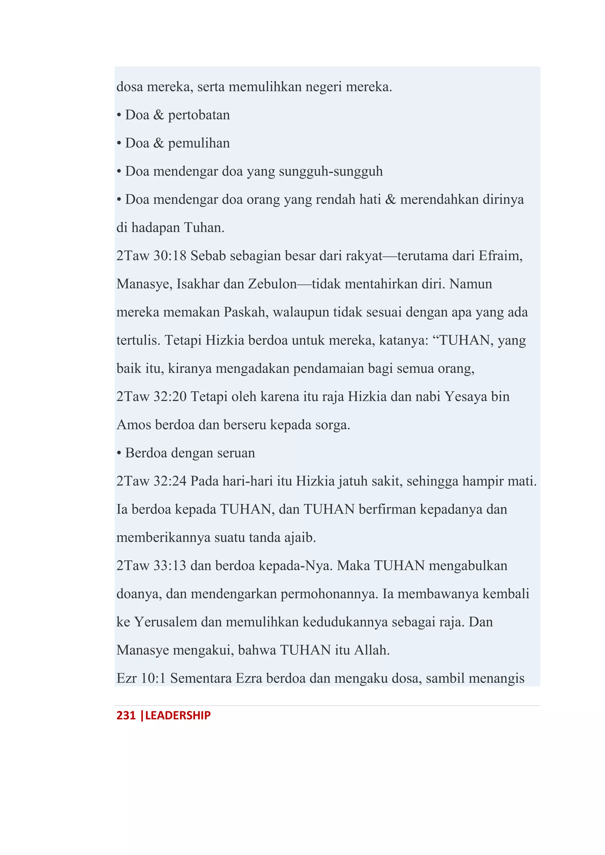 231 |LEADERSHIP
dosa mereka, serta memulihkan negeri mereka.
• Doa & pertobatan
• Doa & pemulihan
• Doa mendengar doa yang sungguh-sungguh
• Doa mendengar doa orang yang rendah hati & merendahkan dirinya
di hadapan Tuhan.
2Taw 30:18 Sebab sebagian besar dari rakyat—terutama dari Efraim,
Manasye, Isakhar dan Zebulon—tidak mentahirkan diri. Namun
mereka memakan Paskah, walaupun tidak sesuai dengan apa yang ada
tertulis. Tetapi Hizkia berdoa untuk mereka, katanya: ―TUHAN, yang
baik itu, kiranya mengadakan pendamaian bagi semua orang,
2Taw 32:20 Tetapi oleh karena itu raja Hizkia dan nabi Yesaya bin
Amos berdoa dan berseru kepada sorga.
• Berdoa dengan seruan
2Taw 32:24 Pada hari-hari itu Hizkia jatuh sakit, sehingga hampir mati.
Ia berdoa kepada TUHAN, dan TUHAN berfirman kepadanya dan
memberikannya suatu tanda ajaib.
2Taw 33:13 dan berdoa kepada-Nya. Maka TUHAN mengabulkan
doanya, dan mendengarkan permohonannya. Ia membawanya kembali
ke Yerusalem dan memulihkan kedudukannya sebagai raja. Dan
Manasye mengakui, bahwa TUHAN itu Allah.
Ezr 10:1 Sementara Ezra berdoa dan mengaku dosa, sambil menangis
 