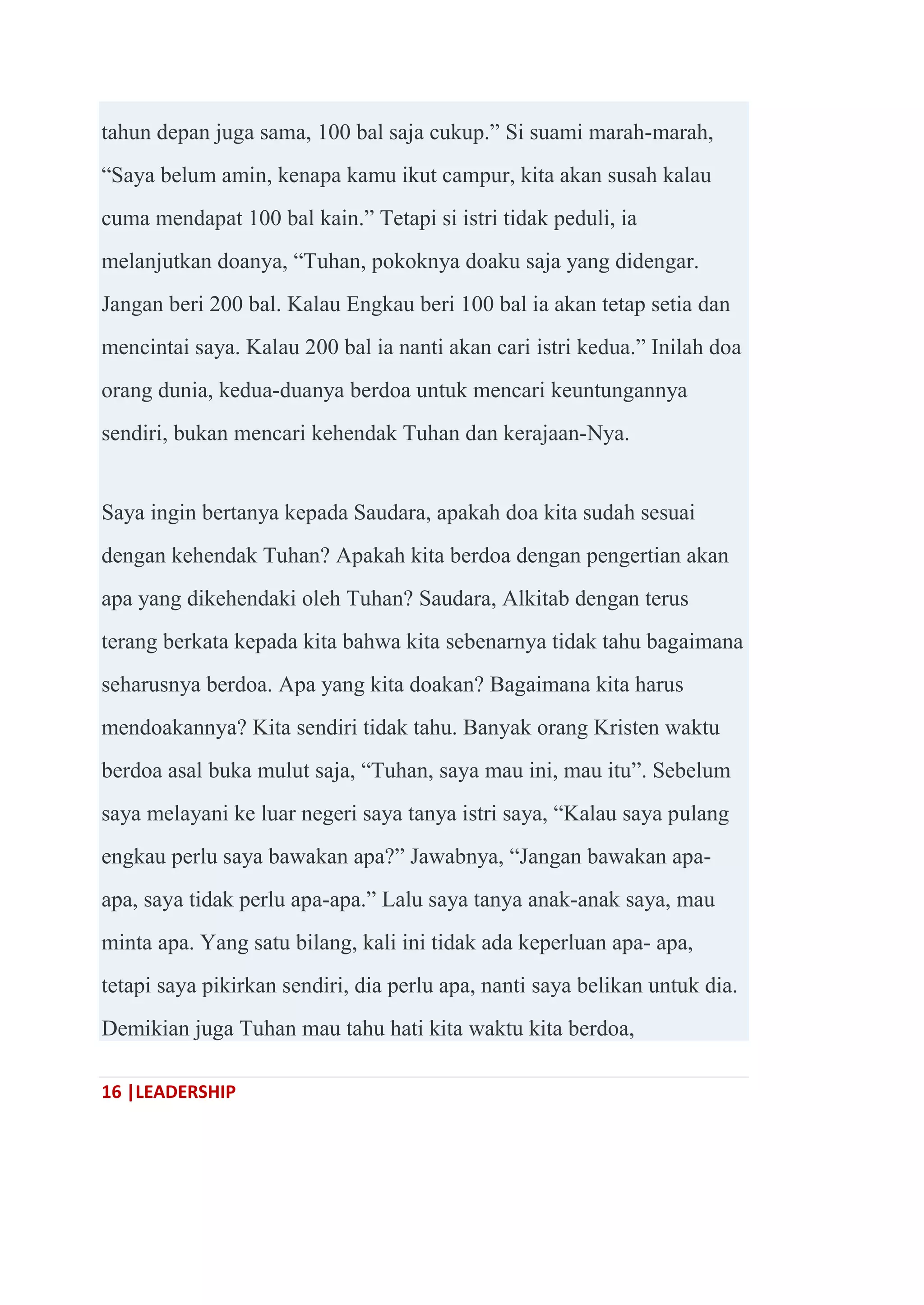 16 |LEADERSHIP
tahun depan juga sama, 100 bal saja cukup.‖ Si suami marah-marah,
―Saya belum amin, kenapa kamu ikut campur, kita akan susah kalau
cuma mendapat 100 bal kain.‖ Tetapi si istri tidak peduli, ia
melanjutkan doanya, ―Tuhan, pokoknya doaku saja yang didengar.
Jangan beri 200 bal. Kalau Engkau beri 100 bal ia akan tetap setia dan
mencintai saya. Kalau 200 bal ia nanti akan cari istri kedua.‖ Inilah doa
orang dunia, kedua-duanya berdoa untuk mencari keuntungannya
sendiri, bukan mencari kehendak Tuhan dan kerajaan-Nya.
Saya ingin bertanya kepada Saudara, apakah doa kita sudah sesuai
dengan kehendak Tuhan? Apakah kita berdoa dengan pengertian akan
apa yang dikehendaki oleh Tuhan? Saudara, Alkitab dengan terus
terang berkata kepada kita bahwa kita sebenarnya tidak tahu bagaimana
seharusnya berdoa. Apa yang kita doakan? Bagaimana kita harus
mendoakannya? Kita sendiri tidak tahu. Banyak orang Kristen waktu
berdoa asal buka mulut saja, ―Tuhan, saya mau ini, mau itu‖. Sebelum
saya melayani ke luar negeri saya tanya istri saya, ―Kalau saya pulang
engkau perlu saya bawakan apa?‖ Jawabnya, ―Jangan bawakan apa-
apa, saya tidak perlu apa-apa.‖ Lalu saya tanya anak-anak saya, mau
minta apa. Yang satu bilang, kali ini tidak ada keperluan apa- apa,
tetapi saya pikirkan sendiri, dia perlu apa, nanti saya belikan untuk dia.
Demikian juga Tuhan mau tahu hati kita waktu kita berdoa,
 