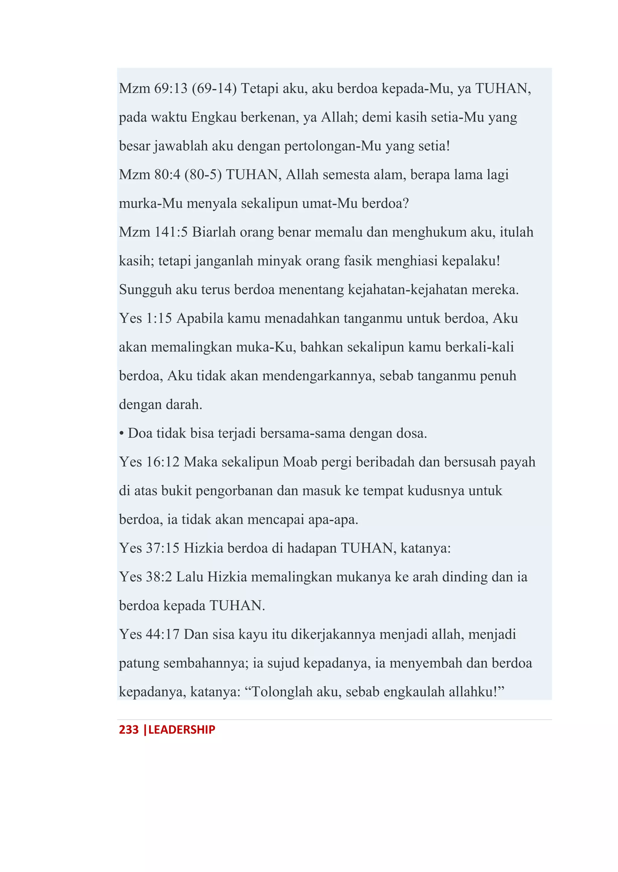 233 |LEADERSHIP
Mzm 69:13 (69-14) Tetapi aku, aku berdoa kepada-Mu, ya TUHAN,
pada waktu Engkau berkenan, ya Allah; demi kasih setia-Mu yang
besar jawablah aku dengan pertolongan-Mu yang setia!
Mzm 80:4 (80-5) TUHAN, Allah semesta alam, berapa lama lagi
murka-Mu menyala sekalipun umat-Mu berdoa?
Mzm 141:5 Biarlah orang benar memalu dan menghukum aku, itulah
kasih; tetapi janganlah minyak orang fasik menghiasi kepalaku!
Sungguh aku terus berdoa menentang kejahatan-kejahatan mereka.
Yes 1:15 Apabila kamu menadahkan tanganmu untuk berdoa, Aku
akan memalingkan muka-Ku, bahkan sekalipun kamu berkali-kali
berdoa, Aku tidak akan mendengarkannya, sebab tanganmu penuh
dengan darah.
• Doa tidak bisa terjadi bersama-sama dengan dosa.
Yes 16:12 Maka sekalipun Moab pergi beribadah dan bersusah payah
di atas bukit pengorbanan dan masuk ke tempat kudusnya untuk
berdoa, ia tidak akan mencapai apa-apa.
Yes 37:15 Hizkia berdoa di hadapan TUHAN, katanya:
Yes 38:2 Lalu Hizkia memalingkan mukanya ke arah dinding dan ia
berdoa kepada TUHAN.
Yes 44:17 Dan sisa kayu itu dikerjakannya menjadi allah, menjadi
patung sembahannya; ia sujud kepadanya, ia menyembah dan berdoa
kepadanya, katanya: ―Tolonglah aku, sebab engkaulah allahku!‖
 