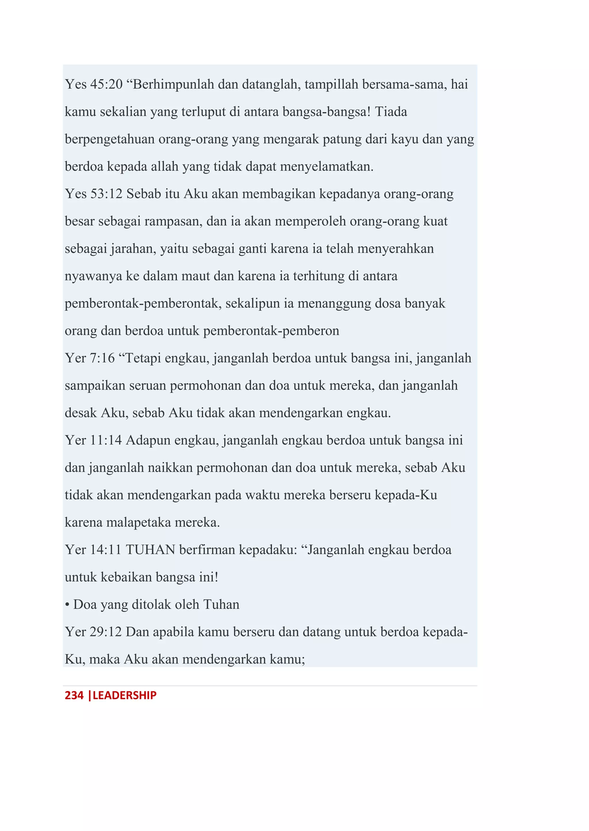 234 |LEADERSHIP
Yes 45:20 ―Berhimpunlah dan datanglah, tampillah bersama-sama, hai
kamu sekalian yang terluput di antara bangsa-bangsa! Tiada
berpengetahuan orang-orang yang mengarak patung dari kayu dan yang
berdoa kepada allah yang tidak dapat menyelamatkan.
Yes 53:12 Sebab itu Aku akan membagikan kepadanya orang-orang
besar sebagai rampasan, dan ia akan memperoleh orang-orang kuat
sebagai jarahan, yaitu sebagai ganti karena ia telah menyerahkan
nyawanya ke dalam maut dan karena ia terhitung di antara
pemberontak-pemberontak, sekalipun ia menanggung dosa banyak
orang dan berdoa untuk pemberontak-pemberon
Yer 7:16 ―Tetapi engkau, janganlah berdoa untuk bangsa ini, janganlah
sampaikan seruan permohonan dan doa untuk mereka, dan janganlah
desak Aku, sebab Aku tidak akan mendengarkan engkau.
Yer 11:14 Adapun engkau, janganlah engkau berdoa untuk bangsa ini
dan janganlah naikkan permohonan dan doa untuk mereka, sebab Aku
tidak akan mendengarkan pada waktu mereka berseru kepada-Ku
karena malapetaka mereka.
Yer 14:11 TUHAN berfirman kepadaku: ―Janganlah engkau berdoa
untuk kebaikan bangsa ini!
• Doa yang ditolak oleh Tuhan
Yer 29:12 Dan apabila kamu berseru dan datang untuk berdoa kepada-
Ku, maka Aku akan mendengarkan kamu;
 
