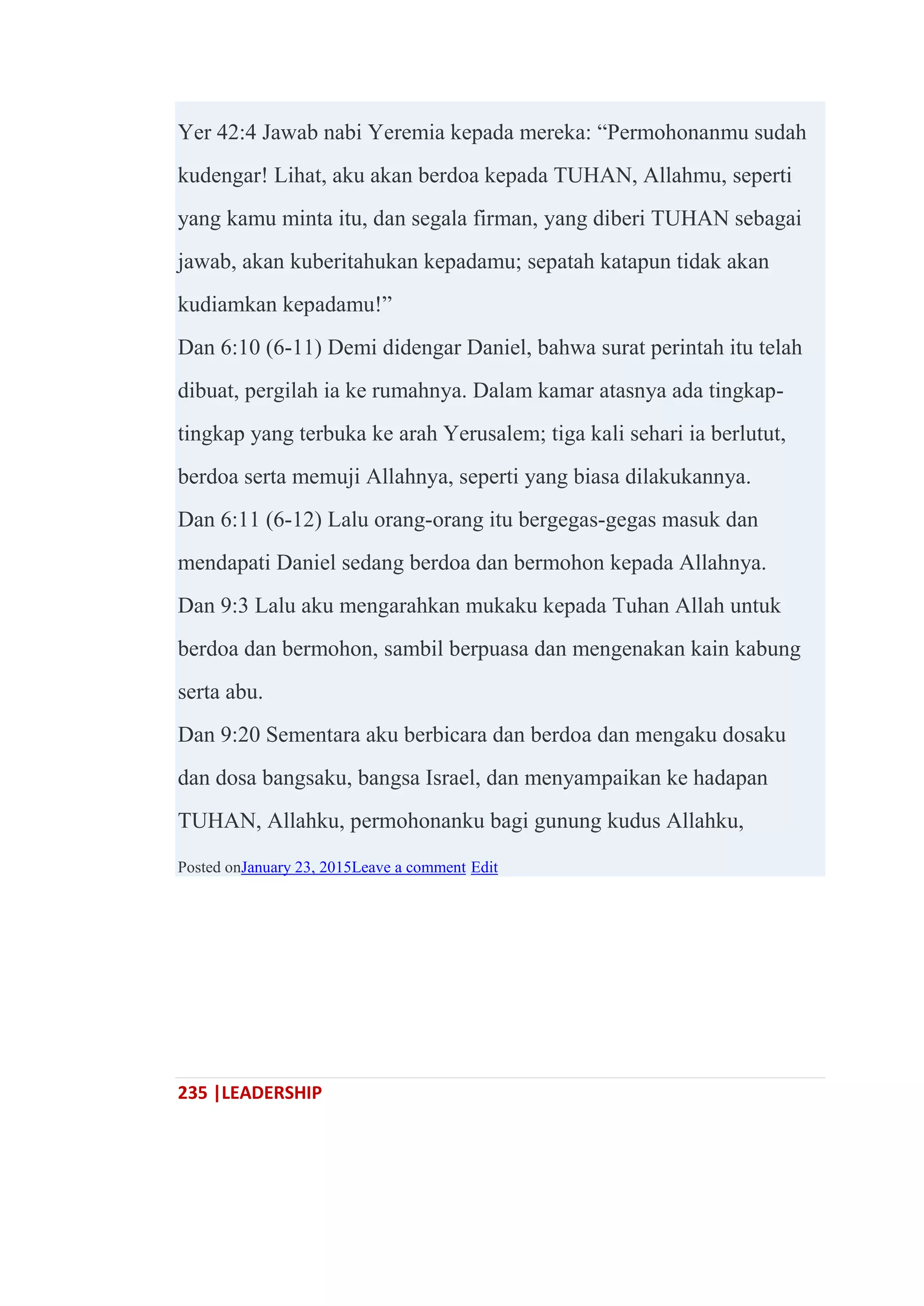 235 |LEADERSHIP
Yer 42:4 Jawab nabi Yeremia kepada mereka: ―Permohonanmu sudah
kudengar! Lihat, aku akan berdoa kepada TUHAN, Allahmu, seperti
yang kamu minta itu, dan segala firman, yang diberi TUHAN sebagai
jawab, akan kuberitahukan kepadamu; sepatah katapun tidak akan
kudiamkan kepadamu!‖
Dan 6:10 (6-11) Demi didengar Daniel, bahwa surat perintah itu telah
dibuat, pergilah ia ke rumahnya. Dalam kamar atasnya ada tingkap-
tingkap yang terbuka ke arah Yerusalem; tiga kali sehari ia berlutut,
berdoa serta memuji Allahnya, seperti yang biasa dilakukannya.
Dan 6:11 (6-12) Lalu orang-orang itu bergegas-gegas masuk dan
mendapati Daniel sedang berdoa dan bermohon kepada Allahnya.
Dan 9:3 Lalu aku mengarahkan mukaku kepada Tuhan Allah untuk
berdoa dan bermohon, sambil berpuasa dan mengenakan kain kabung
serta abu.
Dan 9:20 Sementara aku berbicara dan berdoa dan mengaku dosaku
dan dosa bangsaku, bangsa Israel, dan menyampaikan ke hadapan
TUHAN, Allahku, permohonanku bagi gunung kudus Allahku,
Posted onJanuary 23, 2015Leave a comment Edit
 