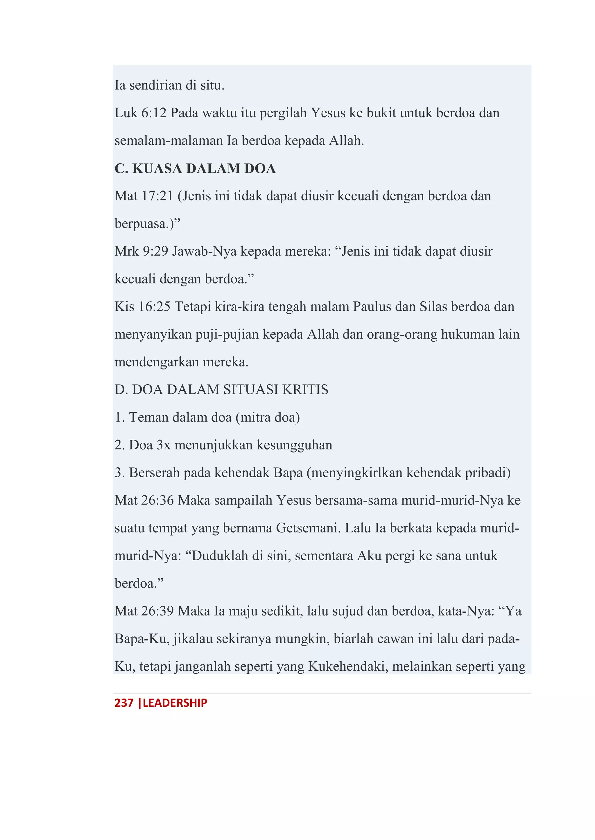237 |LEADERSHIP
Ia sendirian di situ.
Luk 6:12 Pada waktu itu pergilah Yesus ke bukit untuk berdoa dan
semalam-malaman Ia berdoa kepada Allah.
C. KUASA DALAM DOA
Mat 17:21 (Jenis ini tidak dapat diusir kecuali dengan berdoa dan
berpuasa.)‖
Mrk 9:29 Jawab-Nya kepada mereka: ―Jenis ini tidak dapat diusir
kecuali dengan berdoa.‖
Kis 16:25 Tetapi kira-kira tengah malam Paulus dan Silas berdoa dan
menyanyikan puji-pujian kepada Allah dan orang-orang hukuman lain
mendengarkan mereka.
D. DOA DALAM SITUASI KRITIS
1. Teman dalam doa (mitra doa)
2. Doa 3x menunjukkan kesungguhan
3. Berserah pada kehendak Bapa (menyingkirlkan kehendak pribadi)
Mat 26:36 Maka sampailah Yesus bersama-sama murid-murid-Nya ke
suatu tempat yang bernama Getsemani. Lalu Ia berkata kepada murid-
murid-Nya: ―Duduklah di sini, sementara Aku pergi ke sana untuk
berdoa.‖
Mat 26:39 Maka Ia maju sedikit, lalu sujud dan berdoa, kata-Nya: ―Ya
Bapa-Ku, jikalau sekiranya mungkin, biarlah cawan ini lalu dari pada-
Ku, tetapi janganlah seperti yang Kukehendaki, melainkan seperti yang
 