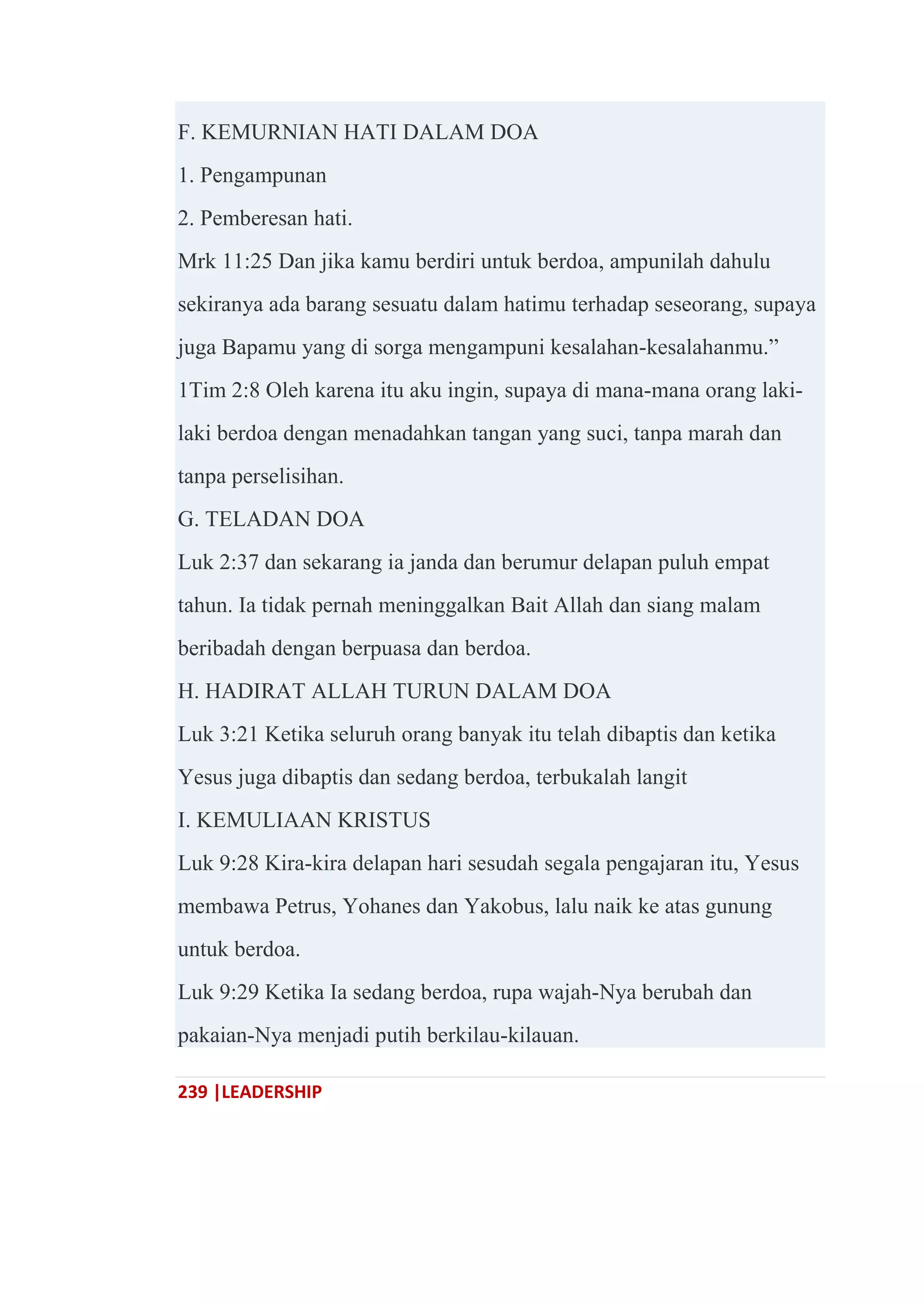 239 |LEADERSHIP
F. KEMURNIAN HATI DALAM DOA
1. Pengampunan
2. Pemberesan hati.
Mrk 11:25 Dan jika kamu berdiri untuk berdoa, ampunilah dahulu
sekiranya ada barang sesuatu dalam hatimu terhadap seseorang, supaya
juga Bapamu yang di sorga mengampuni kesalahan-kesalahanmu.‖
1Tim 2:8 Oleh karena itu aku ingin, supaya di mana-mana orang laki-
laki berdoa dengan menadahkan tangan yang suci, tanpa marah dan
tanpa perselisihan.
G. TELADAN DOA
Luk 2:37 dan sekarang ia janda dan berumur delapan puluh empat
tahun. Ia tidak pernah meninggalkan Bait Allah dan siang malam
beribadah dengan berpuasa dan berdoa.
H. HADIRAT ALLAH TURUN DALAM DOA
Luk 3:21 Ketika seluruh orang banyak itu telah dibaptis dan ketika
Yesus juga dibaptis dan sedang berdoa, terbukalah langit
I. KEMULIAAN KRISTUS
Luk 9:28 Kira-kira delapan hari sesudah segala pengajaran itu, Yesus
membawa Petrus, Yohanes dan Yakobus, lalu naik ke atas gunung
untuk berdoa.
Luk 9:29 Ketika Ia sedang berdoa, rupa wajah-Nya berubah dan
pakaian-Nya menjadi putih berkilau-kilauan.
 