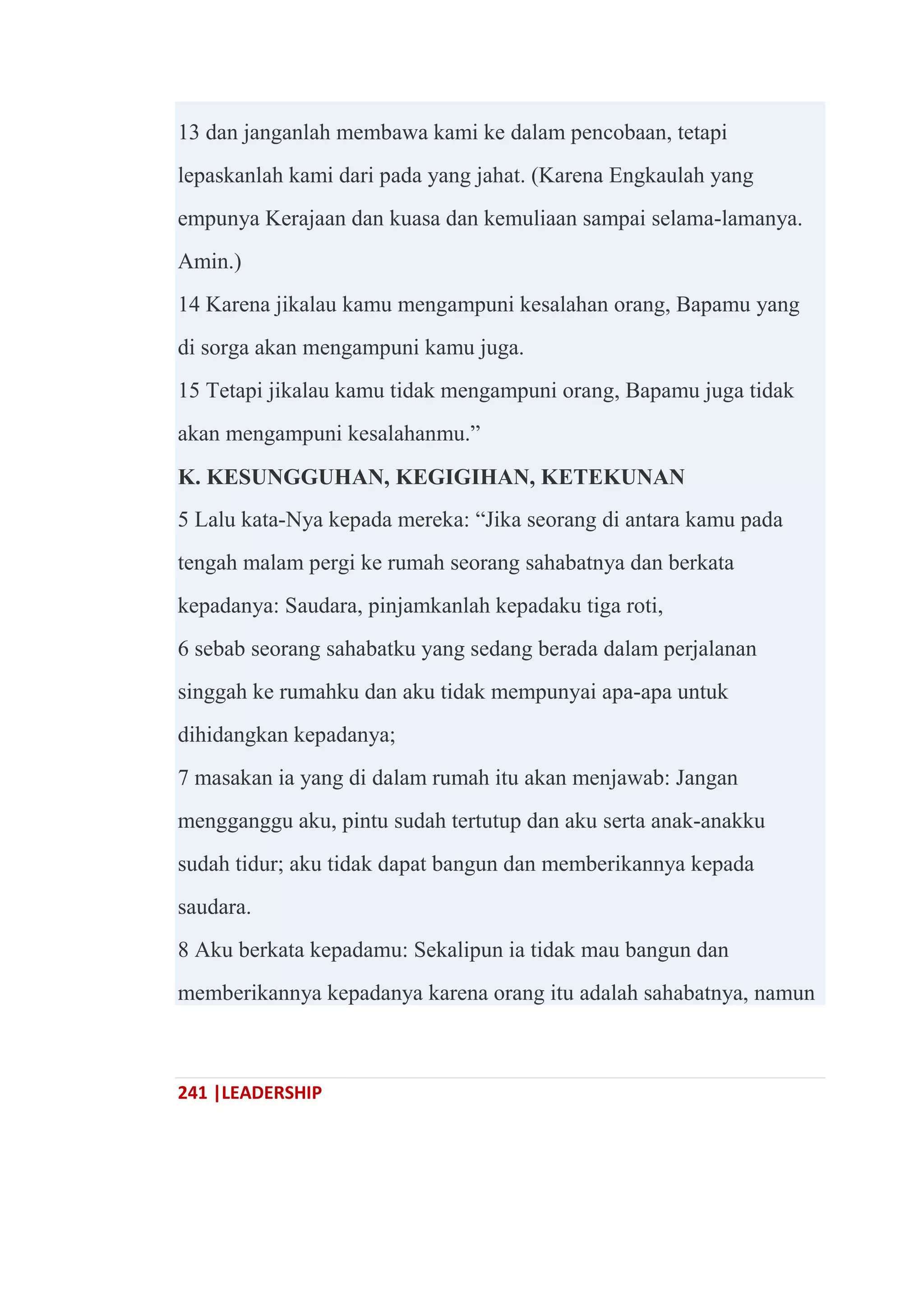 241 |LEADERSHIP
13 dan janganlah membawa kami ke dalam pencobaan, tetapi
lepaskanlah kami dari pada yang jahat. (Karena Engkaulah yang
empunya Kerajaan dan kuasa dan kemuliaan sampai selama-lamanya.
Amin.)
14 Karena jikalau kamu mengampuni kesalahan orang, Bapamu yang
di sorga akan mengampuni kamu juga.
15 Tetapi jikalau kamu tidak mengampuni orang, Bapamu juga tidak
akan mengampuni kesalahanmu.‖
K. KESUNGGUHAN, KEGIGIHAN, KETEKUNAN
5 Lalu kata-Nya kepada mereka: ―Jika seorang di antara kamu pada
tengah malam pergi ke rumah seorang sahabatnya dan berkata
kepadanya: Saudara, pinjamkanlah kepadaku tiga roti,
6 sebab seorang sahabatku yang sedang berada dalam perjalanan
singgah ke rumahku dan aku tidak mempunyai apa-apa untuk
dihidangkan kepadanya;
7 masakan ia yang di dalam rumah itu akan menjawab: Jangan
mengganggu aku, pintu sudah tertutup dan aku serta anak-anakku
sudah tidur; aku tidak dapat bangun dan memberikannya kepada
saudara.
8 Aku berkata kepadamu: Sekalipun ia tidak mau bangun dan
memberikannya kepadanya karena orang itu adalah sahabatnya, namun
 