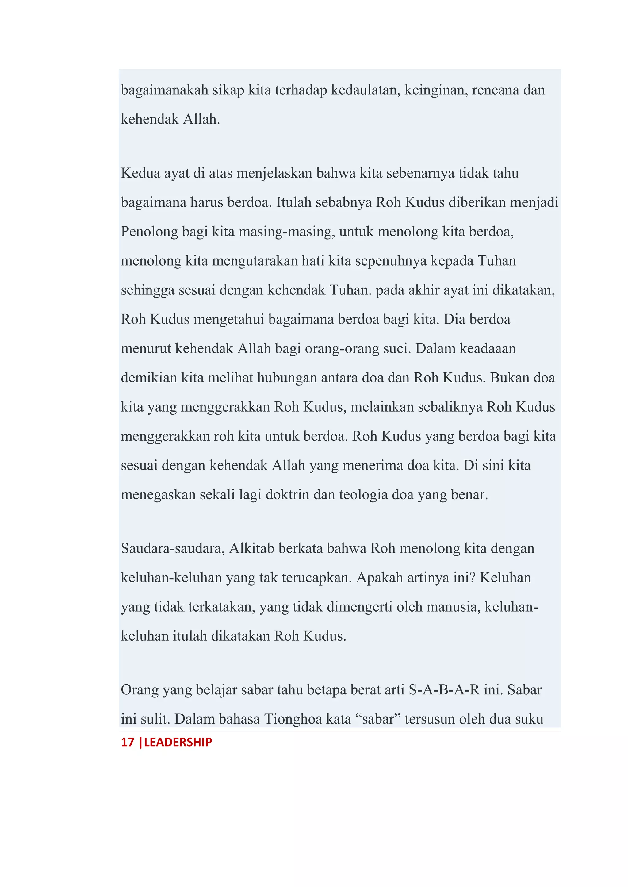 17 |LEADERSHIP
bagaimanakah sikap kita terhadap kedaulatan, keinginan, rencana dan
kehendak Allah.
Kedua ayat di atas menjelaskan bahwa kita sebenarnya tidak tahu
bagaimana harus berdoa. Itulah sebabnya Roh Kudus diberikan menjadi
Penolong bagi kita masing-masing, untuk menolong kita berdoa,
menolong kita mengutarakan hati kita sepenuhnya kepada Tuhan
sehingga sesuai dengan kehendak Tuhan. pada akhir ayat ini dikatakan,
Roh Kudus mengetahui bagaimana berdoa bagi kita. Dia berdoa
menurut kehendak Allah bagi orang-orang suci. Dalam keadaaan
demikian kita melihat hubungan antara doa dan Roh Kudus. Bukan doa
kita yang menggerakkan Roh Kudus, melainkan sebaliknya Roh Kudus
menggerakkan roh kita untuk berdoa. Roh Kudus yang berdoa bagi kita
sesuai dengan kehendak Allah yang menerima doa kita. Di sini kita
menegaskan sekali lagi doktrin dan teologia doa yang benar.
Saudara-saudara, Alkitab berkata bahwa Roh menolong kita dengan
keluhan-keluhan yang tak terucapkan. Apakah artinya ini? Keluhan
yang tidak terkatakan, yang tidak dimengerti oleh manusia, keluhan-
keluhan itulah dikatakan Roh Kudus.
Orang yang belajar sabar tahu betapa berat arti S-A-B-A-R ini. Sabar
ini sulit. Dalam bahasa Tionghoa kata ―sabar‖ tersusun oleh dua suku
 