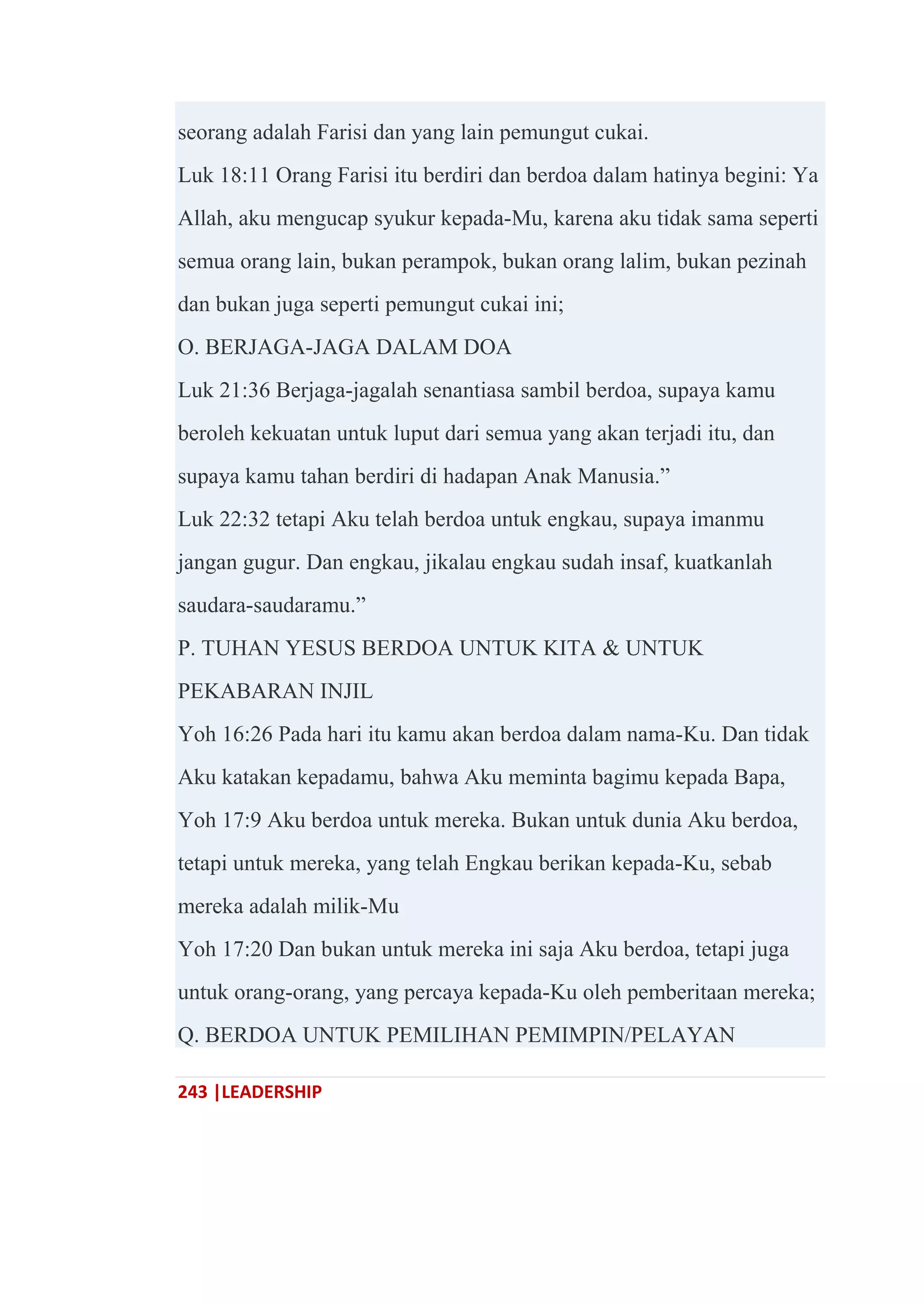243 |LEADERSHIP
seorang adalah Farisi dan yang lain pemungut cukai.
Luk 18:11 Orang Farisi itu berdiri dan berdoa dalam hatinya begini: Ya
Allah, aku mengucap syukur kepada-Mu, karena aku tidak sama seperti
semua orang lain, bukan perampok, bukan orang lalim, bukan pezinah
dan bukan juga seperti pemungut cukai ini;
O. BERJAGA-JAGA DALAM DOA
Luk 21:36 Berjaga-jagalah senantiasa sambil berdoa, supaya kamu
beroleh kekuatan untuk luput dari semua yang akan terjadi itu, dan
supaya kamu tahan berdiri di hadapan Anak Manusia.‖
Luk 22:32 tetapi Aku telah berdoa untuk engkau, supaya imanmu
jangan gugur. Dan engkau, jikalau engkau sudah insaf, kuatkanlah
saudara-saudaramu.‖
P. TUHAN YESUS BERDOA UNTUK KITA & UNTUK
PEKABARAN INJIL
Yoh 16:26 Pada hari itu kamu akan berdoa dalam nama-Ku. Dan tidak
Aku katakan kepadamu, bahwa Aku meminta bagimu kepada Bapa,
Yoh 17:9 Aku berdoa untuk mereka. Bukan untuk dunia Aku berdoa,
tetapi untuk mereka, yang telah Engkau berikan kepada-Ku, sebab
mereka adalah milik-Mu
Yoh 17:20 Dan bukan untuk mereka ini saja Aku berdoa, tetapi juga
untuk orang-orang, yang percaya kepada-Ku oleh pemberitaan mereka;
Q. BERDOA UNTUK PEMILIHAN PEMIMPIN/PELAYAN
 