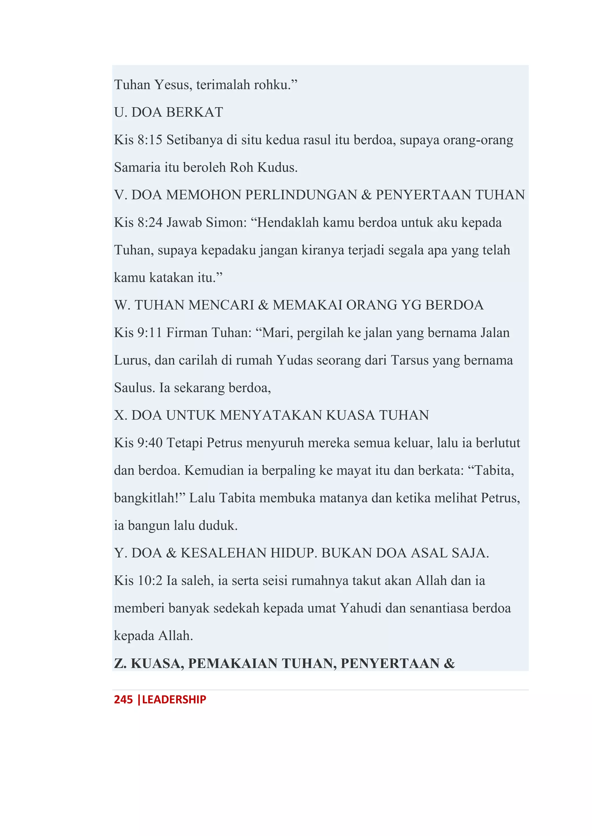 245 |LEADERSHIP
Tuhan Yesus, terimalah rohku.‖
U. DOA BERKAT
Kis 8:15 Setibanya di situ kedua rasul itu berdoa, supaya orang-orang
Samaria itu beroleh Roh Kudus.
V. DOA MEMOHON PERLINDUNGAN & PENYERTAAN TUHAN
Kis 8:24 Jawab Simon: ―Hendaklah kamu berdoa untuk aku kepada
Tuhan, supaya kepadaku jangan kiranya terjadi segala apa yang telah
kamu katakan itu.‖
W. TUHAN MENCARI & MEMAKAI ORANG YG BERDOA
Kis 9:11 Firman Tuhan: ―Mari, pergilah ke jalan yang bernama Jalan
Lurus, dan carilah di rumah Yudas seorang dari Tarsus yang bernama
Saulus. Ia sekarang berdoa,
X. DOA UNTUK MENYATAKAN KUASA TUHAN
Kis 9:40 Tetapi Petrus menyuruh mereka semua keluar, lalu ia berlutut
dan berdoa. Kemudian ia berpaling ke mayat itu dan berkata: ―Tabita,
bangkitlah!‖ Lalu Tabita membuka matanya dan ketika melihat Petrus,
ia bangun lalu duduk.
Y. DOA & KESALEHAN HIDUP. BUKAN DOA ASAL SAJA.
Kis 10:2 Ia saleh, ia serta seisi rumahnya takut akan Allah dan ia
memberi banyak sedekah kepada umat Yahudi dan senantiasa berdoa
kepada Allah.
Z. KUASA, PEMAKAIAN TUHAN, PENYERTAAN &
 