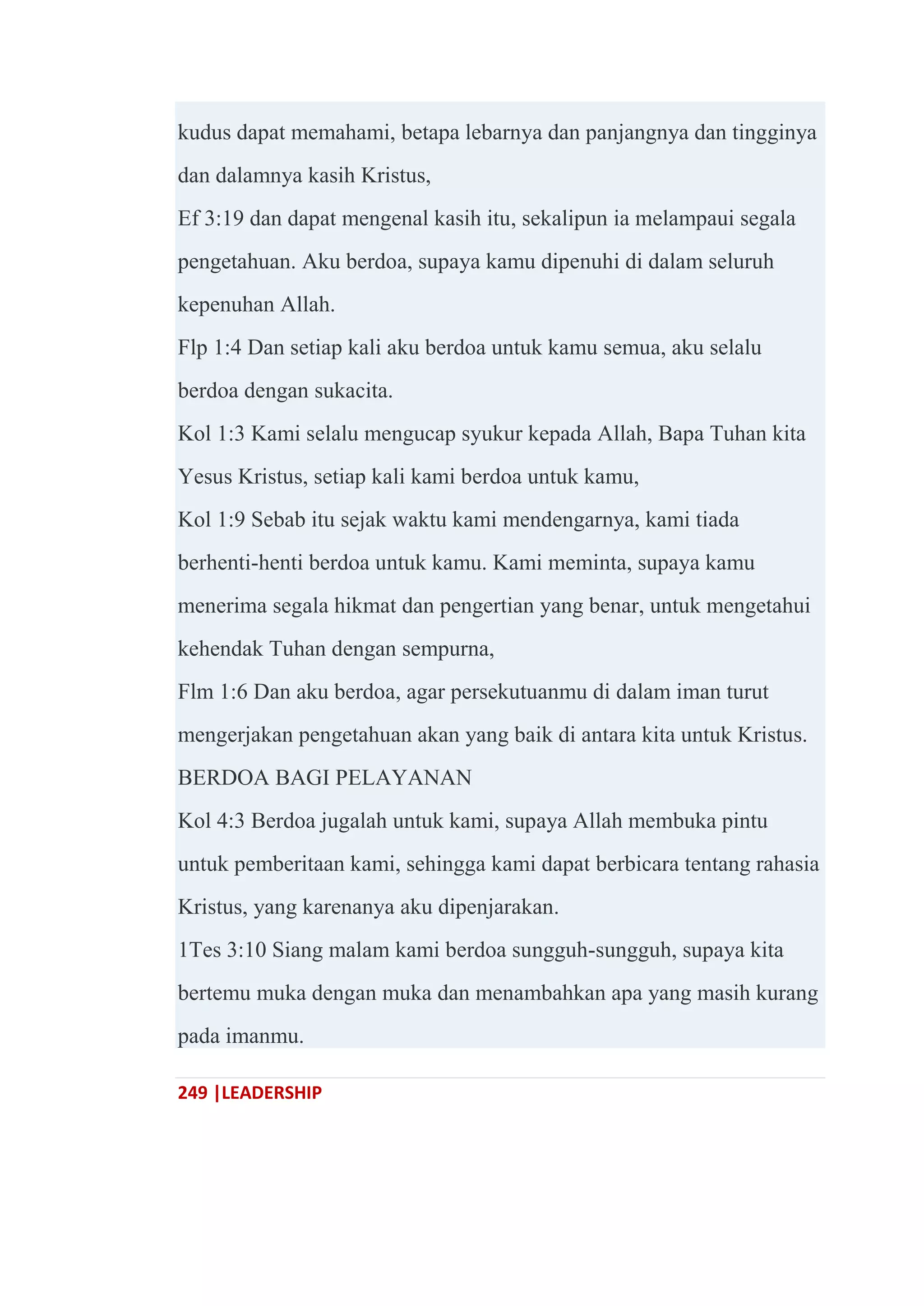 249 |LEADERSHIP
kudus dapat memahami, betapa lebarnya dan panjangnya dan tingginya
dan dalamnya kasih Kristus,
Ef 3:19 dan dapat mengenal kasih itu, sekalipun ia melampaui segala
pengetahuan. Aku berdoa, supaya kamu dipenuhi di dalam seluruh
kepenuhan Allah.
Flp 1:4 Dan setiap kali aku berdoa untuk kamu semua, aku selalu
berdoa dengan sukacita.
Kol 1:3 Kami selalu mengucap syukur kepada Allah, Bapa Tuhan kita
Yesus Kristus, setiap kali kami berdoa untuk kamu,
Kol 1:9 Sebab itu sejak waktu kami mendengarnya, kami tiada
berhenti-henti berdoa untuk kamu. Kami meminta, supaya kamu
menerima segala hikmat dan pengertian yang benar, untuk mengetahui
kehendak Tuhan dengan sempurna,
Flm 1:6 Dan aku berdoa, agar persekutuanmu di dalam iman turut
mengerjakan pengetahuan akan yang baik di antara kita untuk Kristus.
BERDOA BAGI PELAYANAN
Kol 4:3 Berdoa jugalah untuk kami, supaya Allah membuka pintu
untuk pemberitaan kami, sehingga kami dapat berbicara tentang rahasia
Kristus, yang karenanya aku dipenjarakan.
1Tes 3:10 Siang malam kami berdoa sungguh-sungguh, supaya kita
bertemu muka dengan muka dan menambahkan apa yang masih kurang
pada imanmu.
 