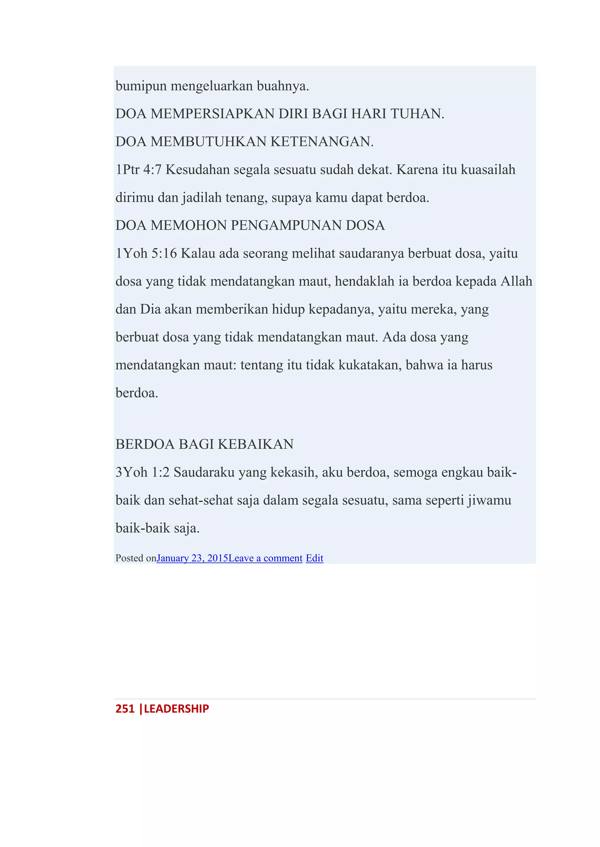 251 |LEADERSHIP
bumipun mengeluarkan buahnya.
DOA MEMPERSIAPKAN DIRI BAGI HARI TUHAN.
DOA MEMBUTUHKAN KETENANGAN.
1Ptr 4:7 Kesudahan segala sesuatu sudah dekat. Karena itu kuasailah
dirimu dan jadilah tenang, supaya kamu dapat berdoa.
DOA MEMOHON PENGAMPUNAN DOSA
1Yoh 5:16 Kalau ada seorang melihat saudaranya berbuat dosa, yaitu
dosa yang tidak mendatangkan maut, hendaklah ia berdoa kepada Allah
dan Dia akan memberikan hidup kepadanya, yaitu mereka, yang
berbuat dosa yang tidak mendatangkan maut. Ada dosa yang
mendatangkan maut: tentang itu tidak kukatakan, bahwa ia harus
berdoa.
BERDOA BAGI KEBAIKAN
3Yoh 1:2 Saudaraku yang kekasih, aku berdoa, semoga engkau baik-
baik dan sehat-sehat saja dalam segala sesuatu, sama seperti jiwamu
baik-baik saja.
Posted onJanuary 23, 2015Leave a comment Edit
 