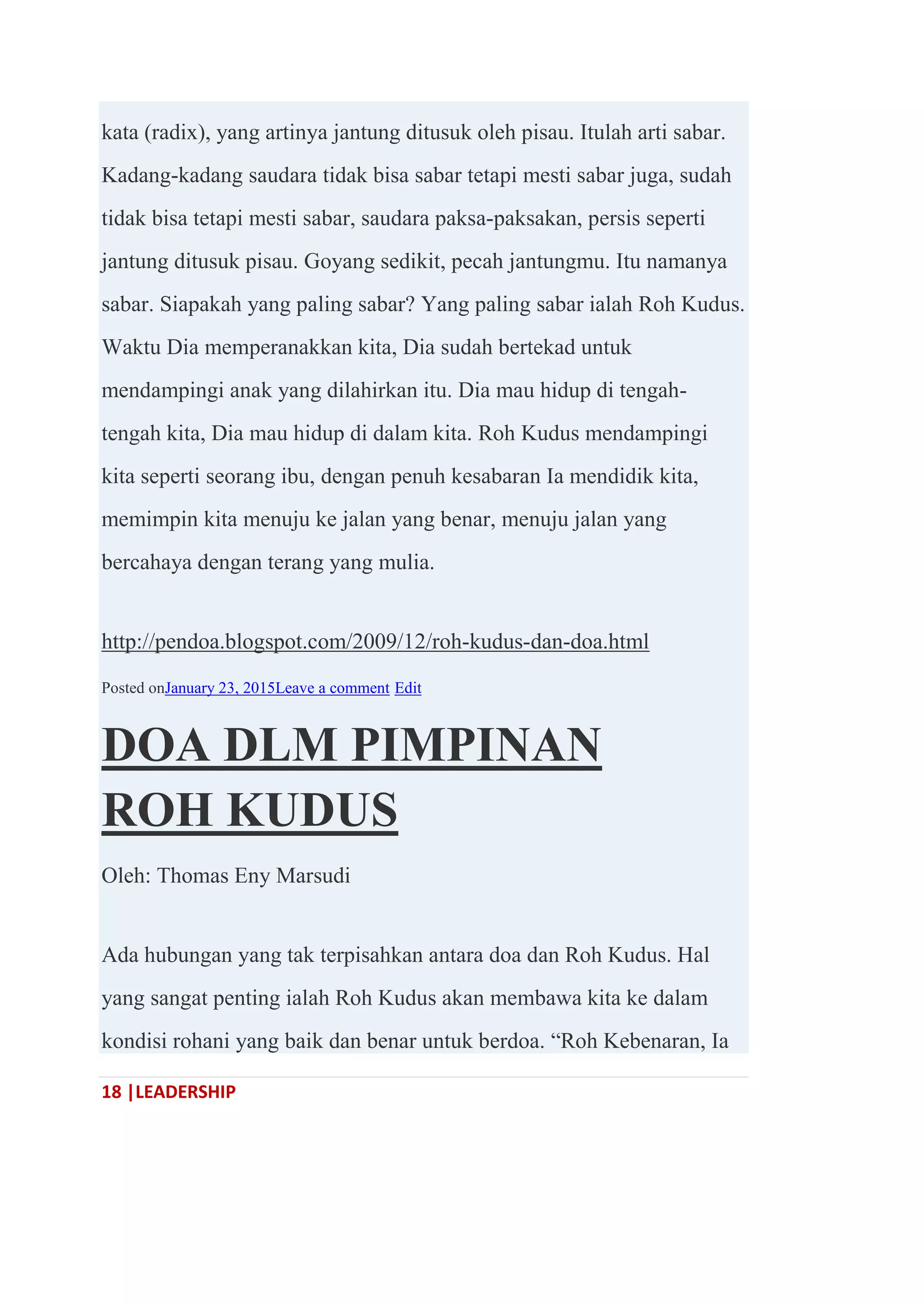 18 |LEADERSHIP
kata (radix), yang artinya jantung ditusuk oleh pisau. Itulah arti sabar.
Kadang-kadang saudara tidak bisa sabar tetapi mesti sabar juga, sudah
tidak bisa tetapi mesti sabar, saudara paksa-paksakan, persis seperti
jantung ditusuk pisau. Goyang sedikit, pecah jantungmu. Itu namanya
sabar. Siapakah yang paling sabar? Yang paling sabar ialah Roh Kudus.
Waktu Dia memperanakkan kita, Dia sudah bertekad untuk
mendampingi anak yang dilahirkan itu. Dia mau hidup di tengah-
tengah kita, Dia mau hidup di dalam kita. Roh Kudus mendampingi
kita seperti seorang ibu, dengan penuh kesabaran Ia mendidik kita,
memimpin kita menuju ke jalan yang benar, menuju jalan yang
bercahaya dengan terang yang mulia.
http://pendoa.blogspot.com/2009/12/roh-kudus-dan-doa.html
Posted onJanuary 23, 2015Leave a comment Edit
DOA DLM PIMPINAN
ROH KUDUS
Oleh: Thomas Eny Marsudi
Ada hubungan yang tak terpisahkan antara doa dan Roh Kudus. Hal
yang sangat penting ialah Roh Kudus akan membawa kita ke dalam
kondisi rohani yang baik dan benar untuk berdoa. ―Roh Kebenaran, Ia
 