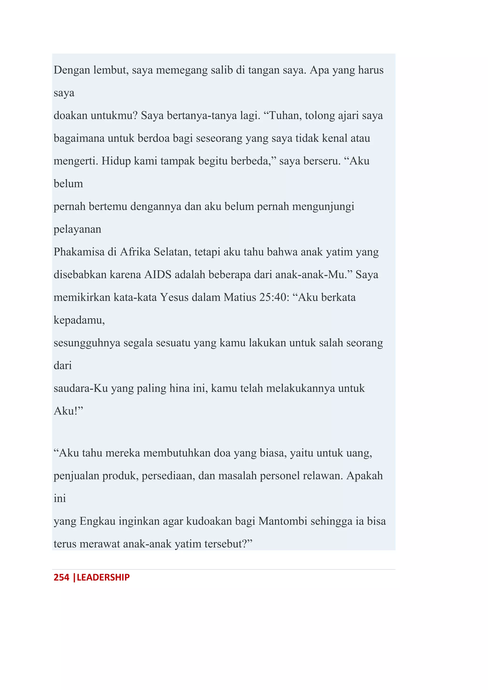 254 |LEADERSHIP
Dengan lembut, saya memegang salib di tangan saya. Apa yang harus
saya
doakan untukmu? Saya bertanya-tanya lagi. ―Tuhan, tolong ajari saya
bagaimana untuk berdoa bagi seseorang yang saya tidak kenal atau
mengerti. Hidup kami tampak begitu berbeda,‖ saya berseru. ―Aku
belum
pernah bertemu dengannya dan aku belum pernah mengunjungi
pelayanan
Phakamisa di Afrika Selatan, tetapi aku tahu bahwa anak yatim yang
disebabkan karena AIDS adalah beberapa dari anak-anak-Mu.‖ Saya
memikirkan kata-kata Yesus dalam Matius 25:40: ―Aku berkata
kepadamu,
sesungguhnya segala sesuatu yang kamu lakukan untuk salah seorang
dari
saudara-Ku yang paling hina ini, kamu telah melakukannya untuk
Aku!‖
―Aku tahu mereka membutuhkan doa yang biasa, yaitu untuk uang,
penjualan produk, persediaan, dan masalah personel relawan. Apakah
ini
yang Engkau inginkan agar kudoakan bagi Mantombi sehingga ia bisa
terus merawat anak-anak yatim tersebut?‖
 