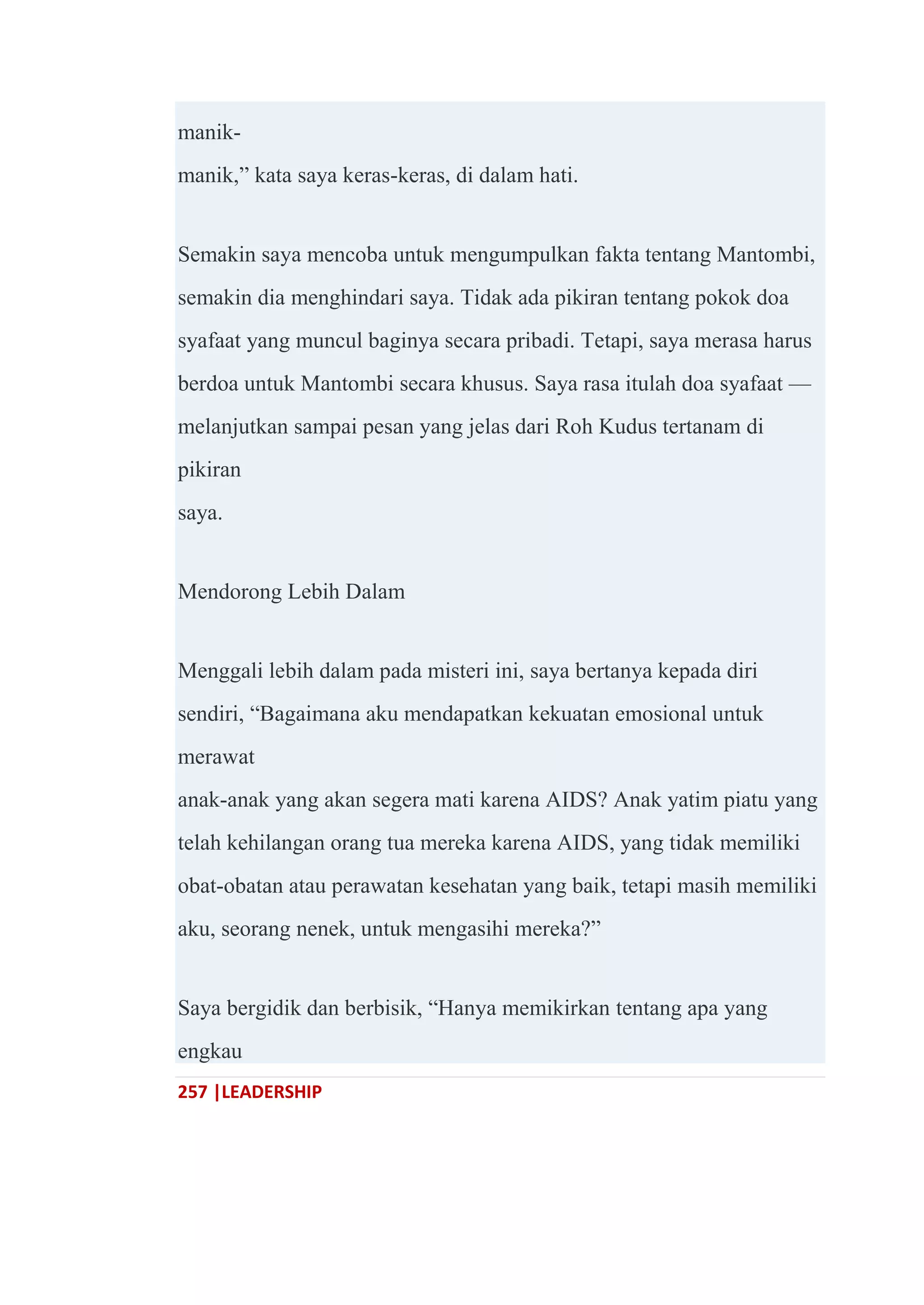257 |LEADERSHIP
manik-
manik,‖ kata saya keras-keras, di dalam hati.
Semakin saya mencoba untuk mengumpulkan fakta tentang Mantombi,
semakin dia menghindari saya. Tidak ada pikiran tentang pokok doa
syafaat yang muncul baginya secara pribadi. Tetapi, saya merasa harus
berdoa untuk Mantombi secara khusus. Saya rasa itulah doa syafaat —
melanjutkan sampai pesan yang jelas dari Roh Kudus tertanam di
pikiran
saya.
Mendorong Lebih Dalam
Menggali lebih dalam pada misteri ini, saya bertanya kepada diri
sendiri, ―Bagaimana aku mendapatkan kekuatan emosional untuk
merawat
anak-anak yang akan segera mati karena AIDS? Anak yatim piatu yang
telah kehilangan orang tua mereka karena AIDS, yang tidak memiliki
obat-obatan atau perawatan kesehatan yang baik, tetapi masih memiliki
aku, seorang nenek, untuk mengasihi mereka?‖
Saya bergidik dan berbisik, ―Hanya memikirkan tentang apa yang
engkau
 
