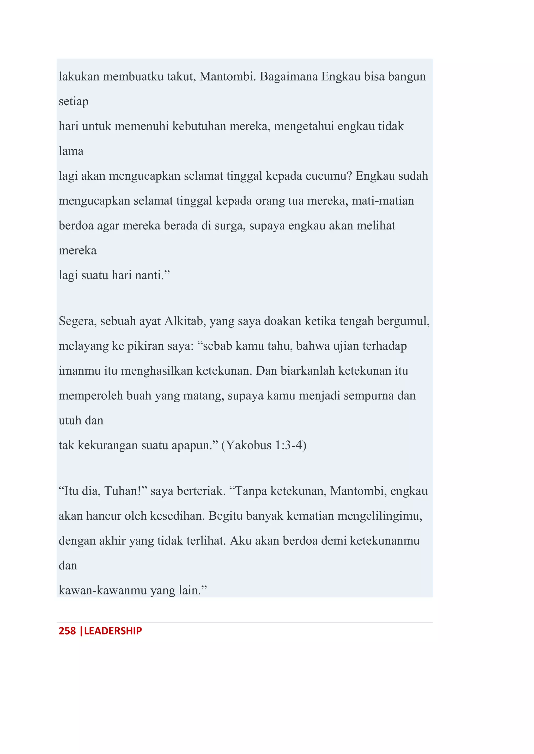 258 |LEADERSHIP
lakukan membuatku takut, Mantombi. Bagaimana Engkau bisa bangun
setiap
hari untuk memenuhi kebutuhan mereka, mengetahui engkau tidak
lama
lagi akan mengucapkan selamat tinggal kepada cucumu? Engkau sudah
mengucapkan selamat tinggal kepada orang tua mereka, mati-matian
berdoa agar mereka berada di surga, supaya engkau akan melihat
mereka
lagi suatu hari nanti.‖
Segera, sebuah ayat Alkitab, yang saya doakan ketika tengah bergumul,
melayang ke pikiran saya: ―sebab kamu tahu, bahwa ujian terhadap
imanmu itu menghasilkan ketekunan. Dan biarkanlah ketekunan itu
memperoleh buah yang matang, supaya kamu menjadi sempurna dan
utuh dan
tak kekurangan suatu apapun.‖ (Yakobus 1:3-4)
―Itu dia, Tuhan!‖ saya berteriak. ―Tanpa ketekunan, Mantombi, engkau
akan hancur oleh kesedihan. Begitu banyak kematian mengelilingimu,
dengan akhir yang tidak terlihat. Aku akan berdoa demi ketekunanmu
dan
kawan-kawanmu yang lain.‖
 