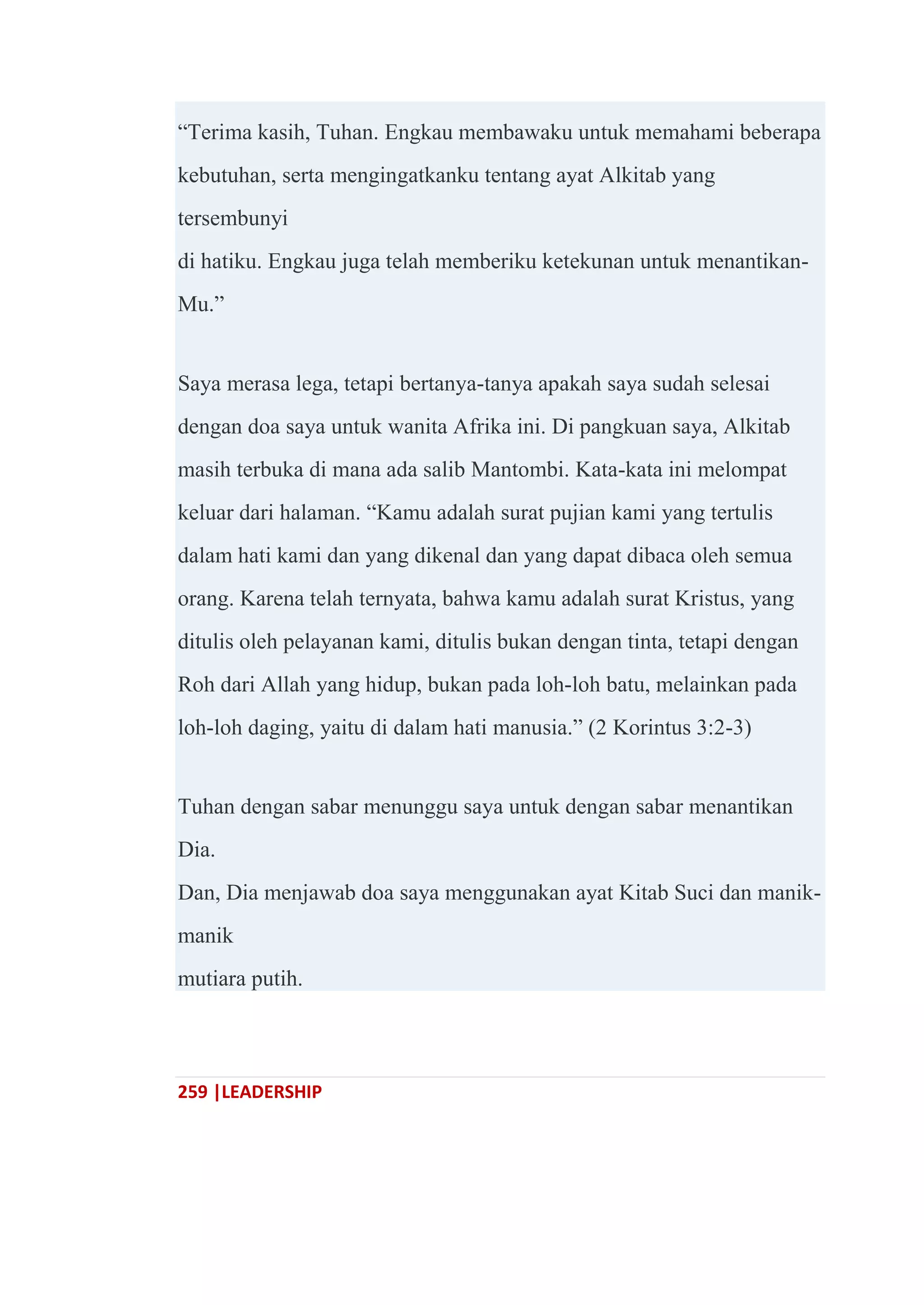 259 |LEADERSHIP
―Terima kasih, Tuhan. Engkau membawaku untuk memahami beberapa
kebutuhan, serta mengingatkanku tentang ayat Alkitab yang
tersembunyi
di hatiku. Engkau juga telah memberiku ketekunan untuk menantikan-
Mu.‖
Saya merasa lega, tetapi bertanya-tanya apakah saya sudah selesai
dengan doa saya untuk wanita Afrika ini. Di pangkuan saya, Alkitab
masih terbuka di mana ada salib Mantombi. Kata-kata ini melompat
keluar dari halaman. ―Kamu adalah surat pujian kami yang tertulis
dalam hati kami dan yang dikenal dan yang dapat dibaca oleh semua
orang. Karena telah ternyata, bahwa kamu adalah surat Kristus, yang
ditulis oleh pelayanan kami, ditulis bukan dengan tinta, tetapi dengan
Roh dari Allah yang hidup, bukan pada loh-loh batu, melainkan pada
loh-loh daging, yaitu di dalam hati manusia.‖ (2 Korintus 3:2-3)
Tuhan dengan sabar menunggu saya untuk dengan sabar menantikan
Dia.
Dan, Dia menjawab doa saya menggunakan ayat Kitab Suci dan manik-
manik
mutiara putih.
 