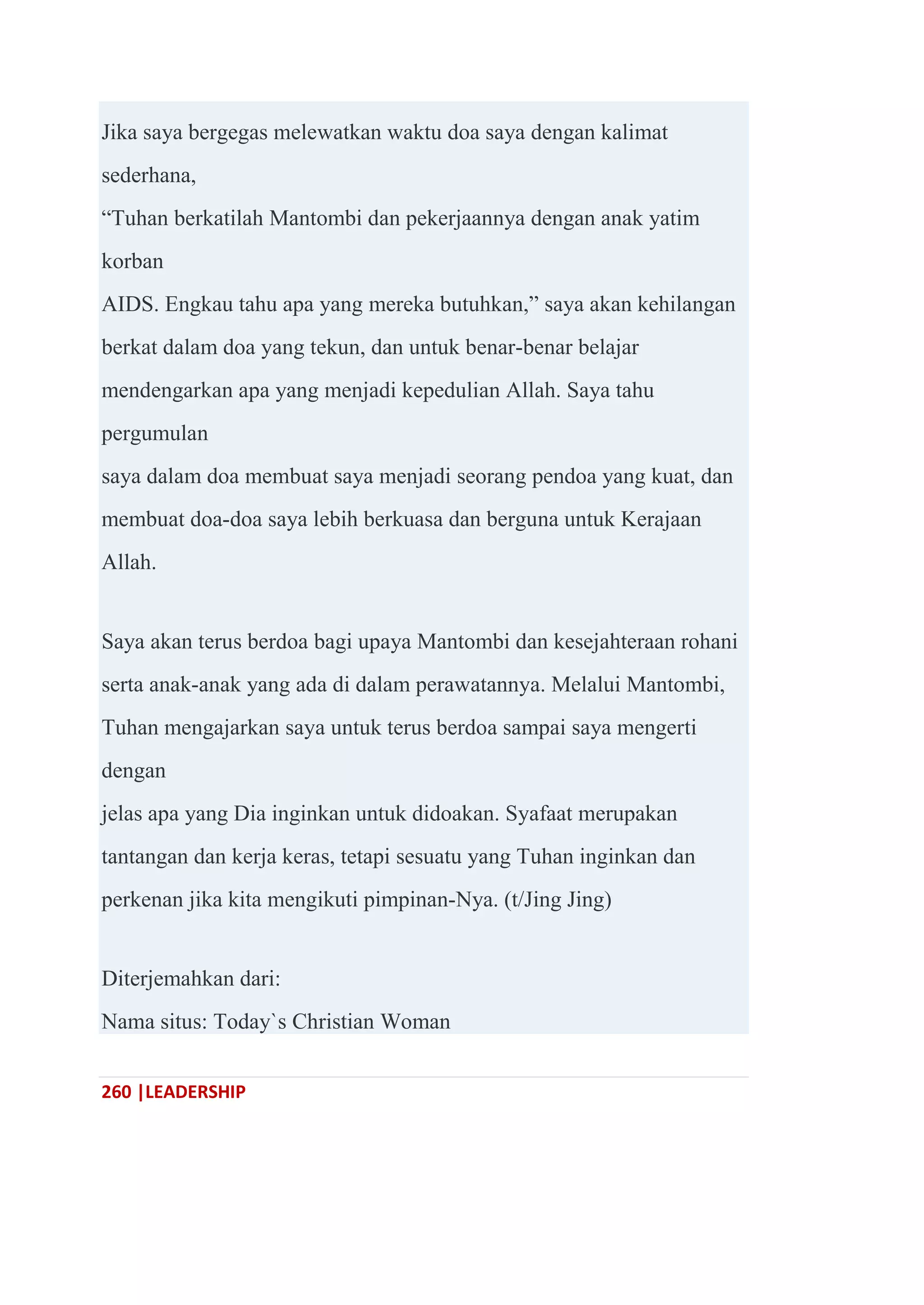 260 |LEADERSHIP
Jika saya bergegas melewatkan waktu doa saya dengan kalimat
sederhana,
―Tuhan berkatilah Mantombi dan pekerjaannya dengan anak yatim
korban
AIDS. Engkau tahu apa yang mereka butuhkan,‖ saya akan kehilangan
berkat dalam doa yang tekun, dan untuk benar-benar belajar
mendengarkan apa yang menjadi kepedulian Allah. Saya tahu
pergumulan
saya dalam doa membuat saya menjadi seorang pendoa yang kuat, dan
membuat doa-doa saya lebih berkuasa dan berguna untuk Kerajaan
Allah.
Saya akan terus berdoa bagi upaya Mantombi dan kesejahteraan rohani
serta anak-anak yang ada di dalam perawatannya. Melalui Mantombi,
Tuhan mengajarkan saya untuk terus berdoa sampai saya mengerti
dengan
jelas apa yang Dia inginkan untuk didoakan. Syafaat merupakan
tantangan dan kerja keras, tetapi sesuatu yang Tuhan inginkan dan
perkenan jika kita mengikuti pimpinan-Nya. (t/Jing Jing)
Diterjemahkan dari:
Nama situs: Today`s Christian Woman
 