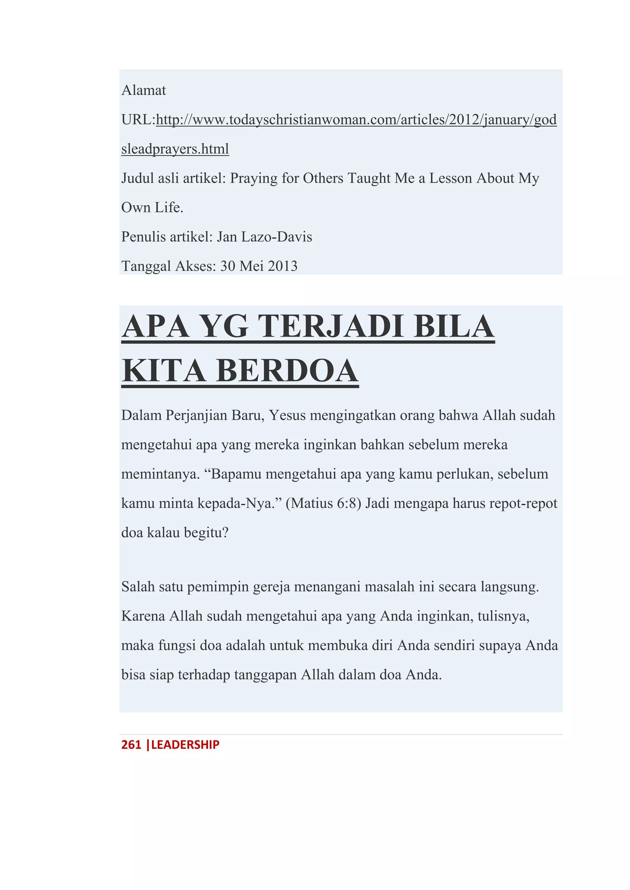 261 |LEADERSHIP
Alamat
URL:http://www.todayschristianwoman.com/articles/2012/january/god
sleadprayers.html
Judul asli artikel: Praying for Others Taught Me a Lesson About My
Own Life.
Penulis artikel: Jan Lazo-Davis
Tanggal Akses: 30 Mei 2013
APA YG TERJADI BILA
KITA BERDOA
Dalam Perjanjian Baru, Yesus mengingatkan orang bahwa Allah sudah
mengetahui apa yang mereka inginkan bahkan sebelum mereka
memintanya. ―Bapamu mengetahui apa yang kamu perlukan, sebelum
kamu minta kepada-Nya.‖ (Matius 6:8) Jadi mengapa harus repot-repot
doa kalau begitu?
Salah satu pemimpin gereja menangani masalah ini secara langsung.
Karena Allah sudah mengetahui apa yang Anda inginkan, tulisnya,
maka fungsi doa adalah untuk membuka diri Anda sendiri supaya Anda
bisa siap terhadap tanggapan Allah dalam doa Anda.
 