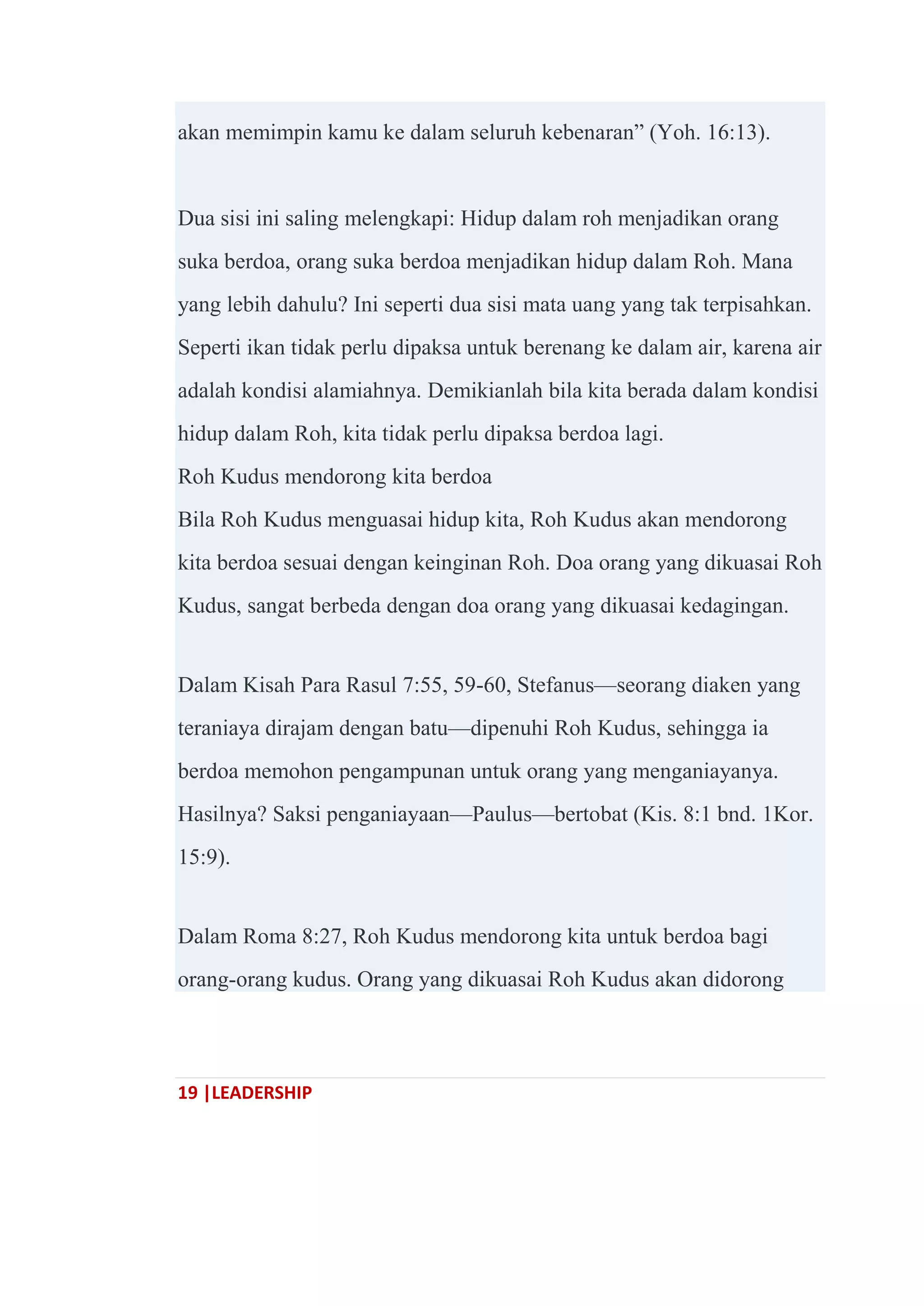 19 |LEADERSHIP
akan memimpin kamu ke dalam seluruh kebenaran‖ (Yoh. 16:13).
Dua sisi ini saling melengkapi: Hidup dalam roh menjadikan orang
suka berdoa, orang suka berdoa menjadikan hidup dalam Roh. Mana
yang lebih dahulu? Ini seperti dua sisi mata uang yang tak terpisahkan.
Seperti ikan tidak perlu dipaksa untuk berenang ke dalam air, karena air
adalah kondisi alamiahnya. Demikianlah bila kita berada dalam kondisi
hidup dalam Roh, kita tidak perlu dipaksa berdoa lagi.
Roh Kudus mendorong kita berdoa
Bila Roh Kudus menguasai hidup kita, Roh Kudus akan mendorong
kita berdoa sesuai dengan keinginan Roh. Doa orang yang dikuasai Roh
Kudus, sangat berbeda dengan doa orang yang dikuasai kedagingan.
Dalam Kisah Para Rasul 7:55, 59-60, Stefanus—seorang diaken yang
teraniaya dirajam dengan batu—dipenuhi Roh Kudus, sehingga ia
berdoa memohon pengampunan untuk orang yang menganiayanya.
Hasilnya? Saksi penganiayaan—Paulus—bertobat (Kis. 8:1 bnd. 1Kor.
15:9).
Dalam Roma 8:27, Roh Kudus mendorong kita untuk berdoa bagi
orang-orang kudus. Orang yang dikuasai Roh Kudus akan didorong
 