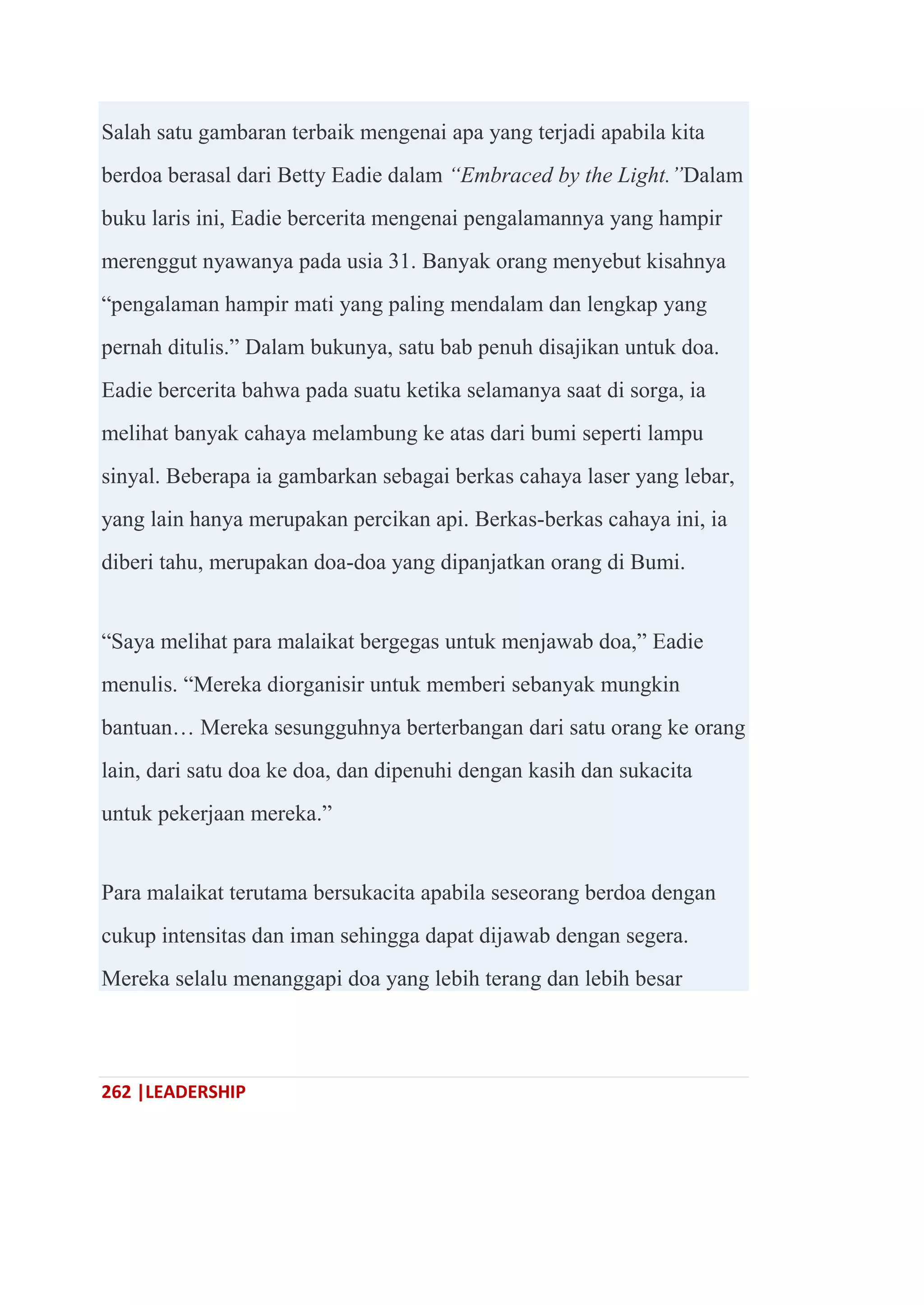 262 |LEADERSHIP
Salah satu gambaran terbaik mengenai apa yang terjadi apabila kita
berdoa berasal dari Betty Eadie dalam “Embraced by the Light.”Dalam
buku laris ini, Eadie bercerita mengenai pengalamannya yang hampir
merenggut nyawanya pada usia 31. Banyak orang menyebut kisahnya
―pengalaman hampir mati yang paling mendalam dan lengkap yang
pernah ditulis.‖ Dalam bukunya, satu bab penuh disajikan untuk doa.
Eadie bercerita bahwa pada suatu ketika selamanya saat di sorga, ia
melihat banyak cahaya melambung ke atas dari bumi seperti lampu
sinyal. Beberapa ia gambarkan sebagai berkas cahaya laser yang lebar,
yang lain hanya merupakan percikan api. Berkas-berkas cahaya ini, ia
diberi tahu, merupakan doa-doa yang dipanjatkan orang di Bumi.
―Saya melihat para malaikat bergegas untuk menjawab doa,‖ Eadie
menulis. ―Mereka diorganisir untuk memberi sebanyak mungkin
bantuan… Mereka sesungguhnya berterbangan dari satu orang ke orang
lain, dari satu doa ke doa, dan dipenuhi dengan kasih dan sukacita
untuk pekerjaan mereka.‖
Para malaikat terutama bersukacita apabila seseorang berdoa dengan
cukup intensitas dan iman sehingga dapat dijawab dengan segera.
Mereka selalu menanggapi doa yang lebih terang dan lebih besar
 