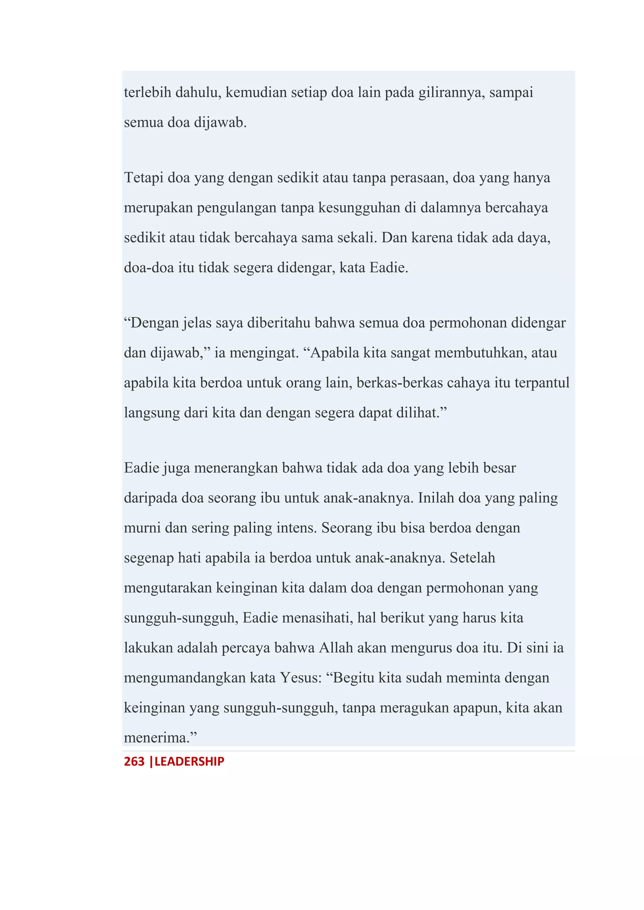 263 |LEADERSHIP
terlebih dahulu, kemudian setiap doa lain pada gilirannya, sampai
semua doa dijawab.
Tetapi doa yang dengan sedikit atau tanpa perasaan, doa yang hanya
merupakan pengulangan tanpa kesungguhan di dalamnya bercahaya
sedikit atau tidak bercahaya sama sekali. Dan karena tidak ada daya,
doa-doa itu tidak segera didengar, kata Eadie.
―Dengan jelas saya diberitahu bahwa semua doa permohonan didengar
dan dijawab,‖ ia mengingat. ―Apabila kita sangat membutuhkan, atau
apabila kita berdoa untuk orang lain, berkas-berkas cahaya itu terpantul
langsung dari kita dan dengan segera dapat dilihat.‖
Eadie juga menerangkan bahwa tidak ada doa yang lebih besar
daripada doa seorang ibu untuk anak-anaknya. Inilah doa yang paling
murni dan sering paling intens. Seorang ibu bisa berdoa dengan
segenap hati apabila ia berdoa untuk anak-anaknya. Setelah
mengutarakan keinginan kita dalam doa dengan permohonan yang
sungguh-sungguh, Eadie menasihati, hal berikut yang harus kita
lakukan adalah percaya bahwa Allah akan mengurus doa itu. Di sini ia
mengumandangkan kata Yesus: ―Begitu kita sudah meminta dengan
keinginan yang sungguh-sungguh, tanpa meragukan apapun, kita akan
menerima.‖
 