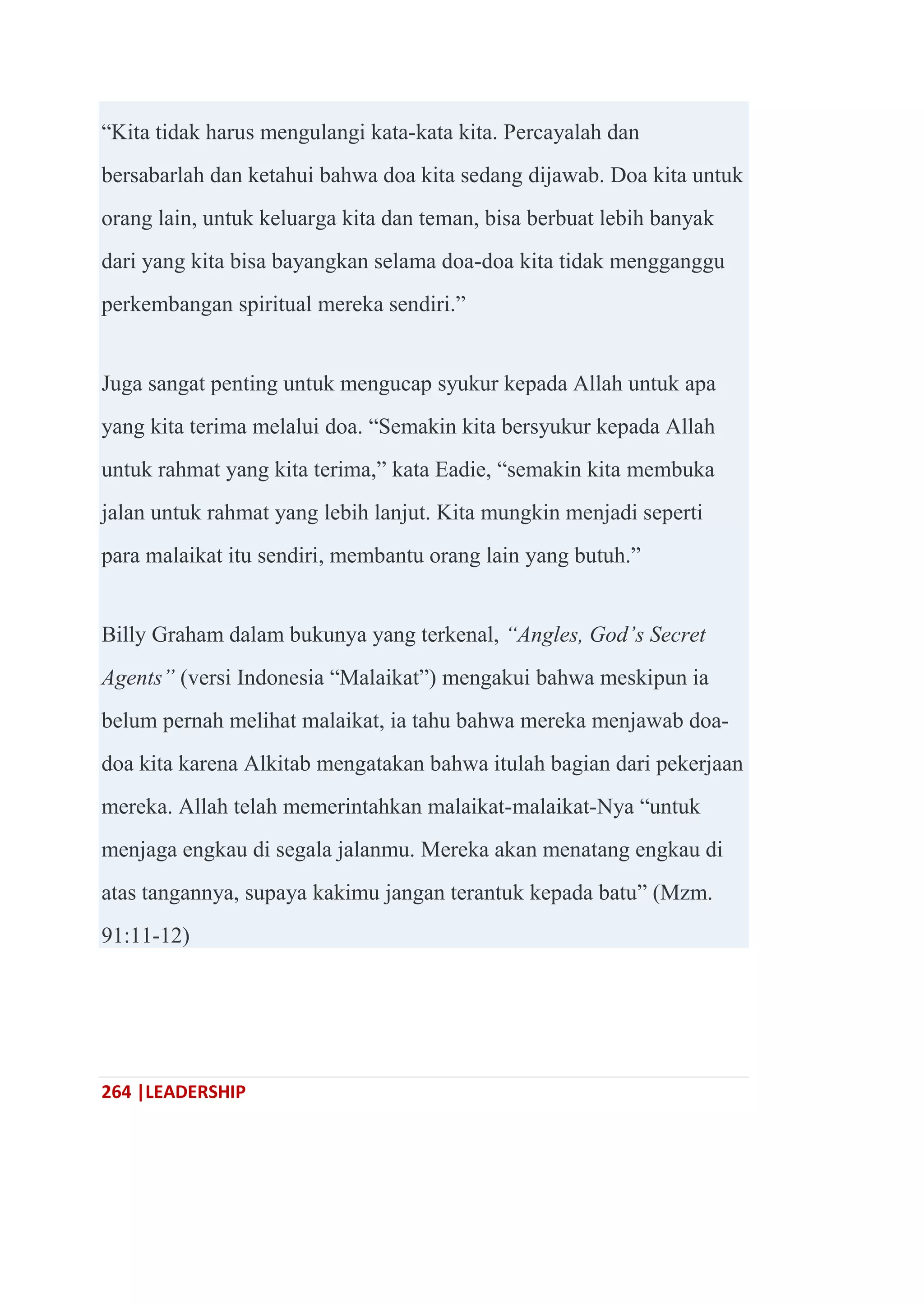 264 |LEADERSHIP
―Kita tidak harus mengulangi kata-kata kita. Percayalah dan
bersabarlah dan ketahui bahwa doa kita sedang dijawab. Doa kita untuk
orang lain, untuk keluarga kita dan teman, bisa berbuat lebih banyak
dari yang kita bisa bayangkan selama doa-doa kita tidak mengganggu
perkembangan spiritual mereka sendiri.‖
Juga sangat penting untuk mengucap syukur kepada Allah untuk apa
yang kita terima melalui doa. ―Semakin kita bersyukur kepada Allah
untuk rahmat yang kita terima,‖ kata Eadie, ―semakin kita membuka
jalan untuk rahmat yang lebih lanjut. Kita mungkin menjadi seperti
para malaikat itu sendiri, membantu orang lain yang butuh.‖
Billy Graham dalam bukunya yang terkenal, “Angles, God’s Secret
Agents” (versi Indonesia ―Malaikat‖) mengakui bahwa meskipun ia
belum pernah melihat malaikat, ia tahu bahwa mereka menjawab doa-
doa kita karena Alkitab mengatakan bahwa itulah bagian dari pekerjaan
mereka. Allah telah memerintahkan malaikat-malaikat-Nya ―untuk
menjaga engkau di segala jalanmu. Mereka akan menatang engkau di
atas tangannya, supaya kakimu jangan terantuk kepada batu‖ (Mzm.
91:11-12)
 