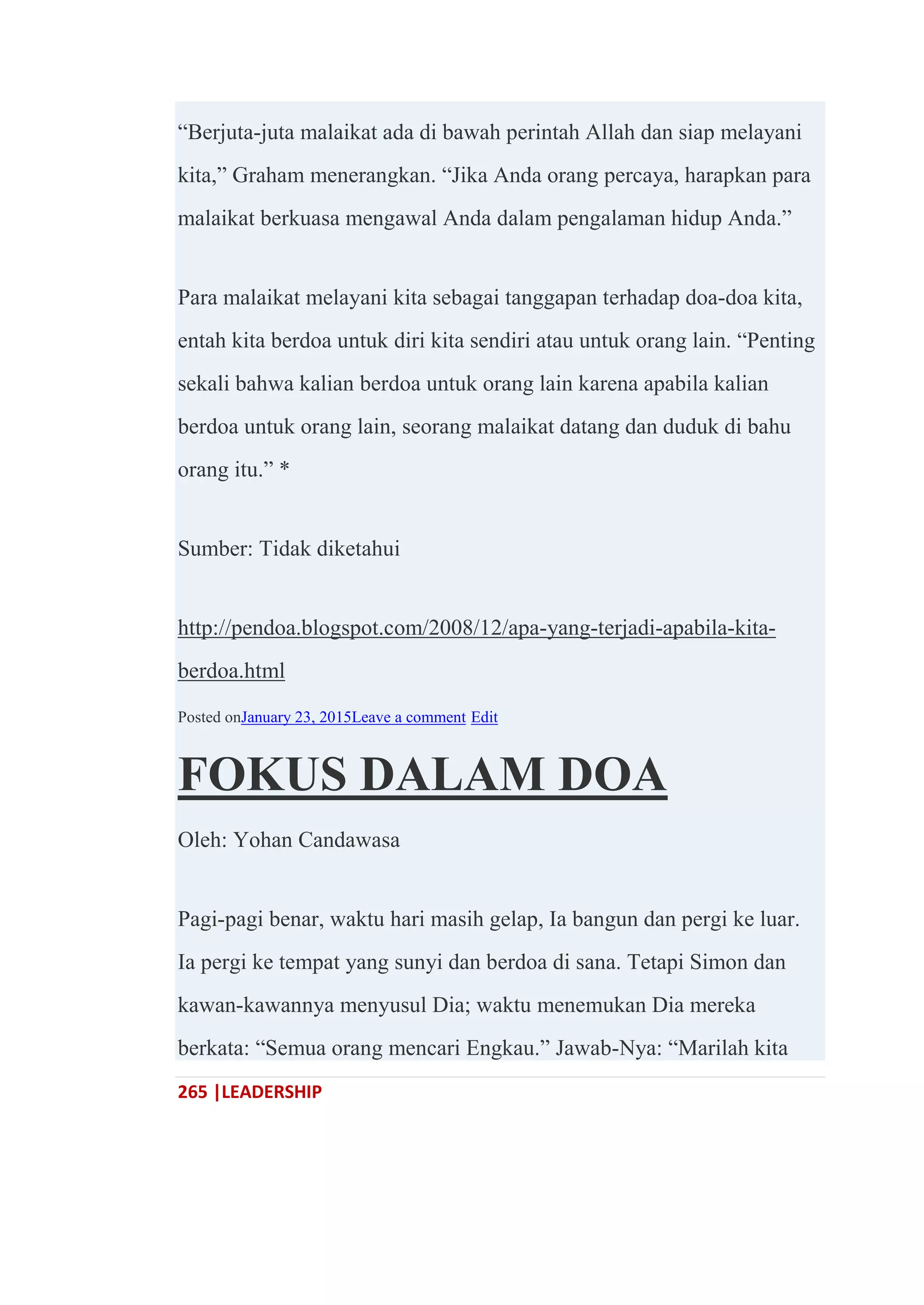 265 |LEADERSHIP
―Berjuta-juta malaikat ada di bawah perintah Allah dan siap melayani
kita,‖ Graham menerangkan. ―Jika Anda orang percaya, harapkan para
malaikat berkuasa mengawal Anda dalam pengalaman hidup Anda.‖
Para malaikat melayani kita sebagai tanggapan terhadap doa-doa kita,
entah kita berdoa untuk diri kita sendiri atau untuk orang lain. ―Penting
sekali bahwa kalian berdoa untuk orang lain karena apabila kalian
berdoa untuk orang lain, seorang malaikat datang dan duduk di bahu
orang itu.‖ *
Sumber: Tidak diketahui
http://pendoa.blogspot.com/2008/12/apa-yang-terjadi-apabila-kita-
berdoa.html
Posted onJanuary 23, 2015Leave a comment Edit
FOKUS DALAM DOA
Oleh: Yohan Candawasa
Pagi-pagi benar, waktu hari masih gelap, Ia bangun dan pergi ke luar.
Ia pergi ke tempat yang sunyi dan berdoa di sana. Tetapi Simon dan
kawan-kawannya menyusul Dia; waktu menemukan Dia mereka
berkata: ―Semua orang mencari Engkau.‖ Jawab-Nya: ―Marilah kita
 