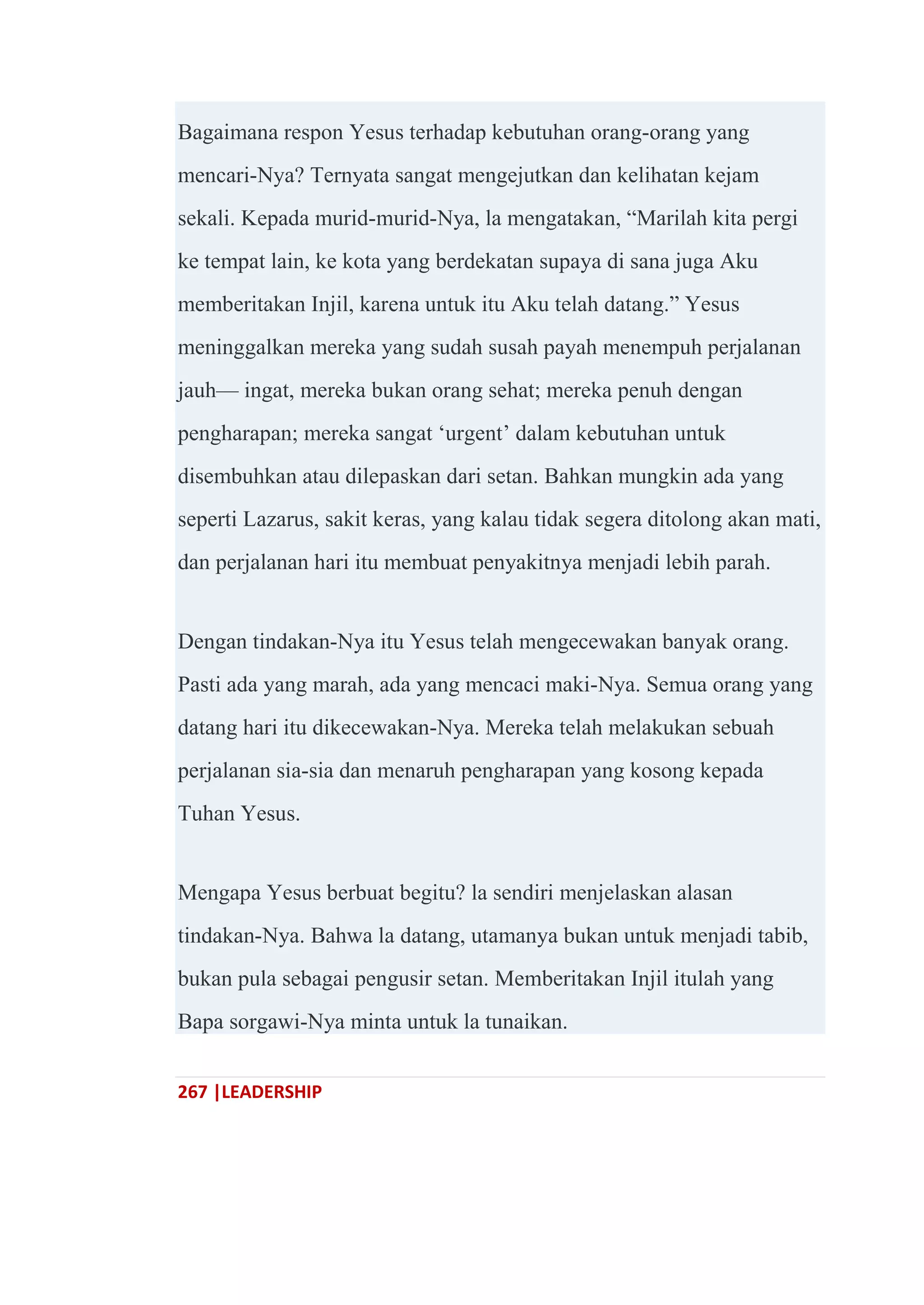 267 |LEADERSHIP
Bagaimana respon Yesus terhadap kebutuhan orang-orang yang
mencari-Nya? Ternyata sangat mengejutkan dan kelihatan kejam
sekali. Kepada murid-murid-Nya, la mengatakan, ―Marilah kita pergi
ke tempat lain, ke kota yang berdekatan supaya di sana juga Aku
memberitakan Injil, karena untuk itu Aku telah datang.‖ Yesus
meninggalkan mereka yang sudah susah payah menempuh perjalanan
jauh— ingat, mereka bukan orang sehat; mereka penuh dengan
pengharapan; mereka sangat ‗urgent‘ dalam kebutuhan untuk
disembuhkan atau dilepaskan dari setan. Bahkan mungkin ada yang
seperti Lazarus, sakit keras, yang kalau tidak segera ditolong akan mati,
dan perjalanan hari itu membuat penyakitnya menjadi lebih parah.
Dengan tindakan-Nya itu Yesus telah mengecewakan banyak orang.
Pasti ada yang marah, ada yang mencaci maki-Nya. Semua orang yang
datang hari itu dikecewakan-Nya. Mereka telah melakukan sebuah
perjalanan sia-sia dan menaruh pengharapan yang kosong kepada
Tuhan Yesus.
Mengapa Yesus berbuat begitu? la sendiri menjelaskan alasan
tindakan-Nya. Bahwa la datang, utamanya bukan untuk menjadi tabib,
bukan pula sebagai pengusir setan. Memberitakan Injil itulah yang
Bapa sorgawi-Nya minta untuk la tunaikan.
 