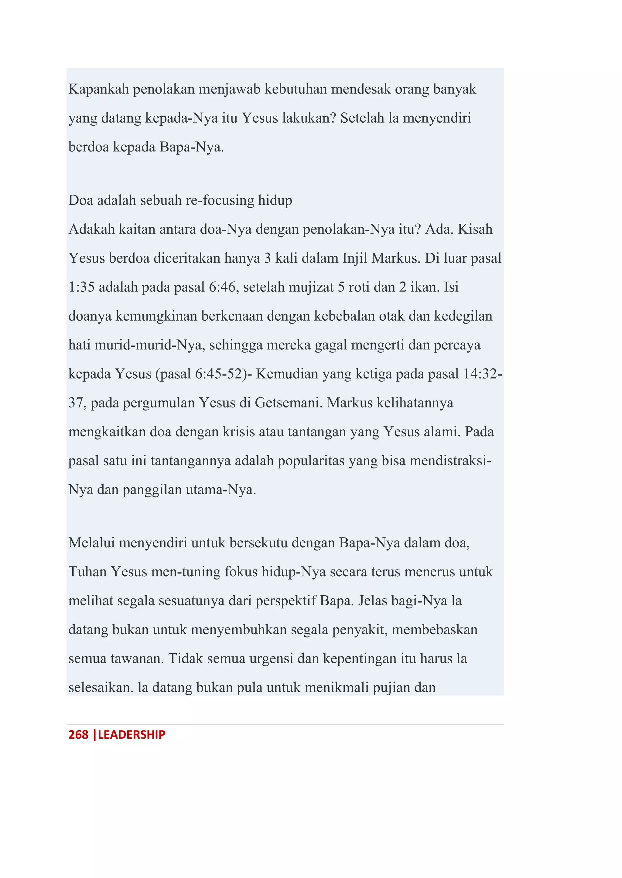 268 |LEADERSHIP
Kapankah penolakan menjawab kebutuhan mendesak orang banyak
yang datang kepada-Nya itu Yesus lakukan? Setelah la menyendiri
berdoa kepada Bapa-Nya.
Doa adalah sebuah re-focusing hidup
Adakah kaitan antara doa-Nya dengan penolakan-Nya itu? Ada. Kisah
Yesus berdoa diceritakan hanya 3 kali dalam Injil Markus. Di luar pasal
1:35 adalah pada pasal 6:46, setelah mujizat 5 roti dan 2 ikan. Isi
doanya kemungkinan berkenaan dengan kebebalan otak dan kedegilan
hati murid-murid-Nya, sehingga mereka gagal mengerti dan percaya
kepada Yesus (pasal 6:45-52)- Kemudian yang ketiga pada pasal 14:32-
37, pada pergumulan Yesus di Getsemani. Markus kelihatannya
mengkaitkan doa dengan krisis atau tantangan yang Yesus alami. Pada
pasal satu ini tantangannya adalah popularitas yang bisa mendistraksi-
Nya dan panggilan utama-Nya.
Melalui menyendiri untuk bersekutu dengan Bapa-Nya dalam doa,
Tuhan Yesus men-tuning fokus hidup-Nya secara terus menerus untuk
melihat segala sesuatunya dari perspektif Bapa. Jelas bagi-Nya la
datang bukan untuk menyembuhkan segala penyakit, membebaskan
semua tawanan. Tidak semua urgensi dan kepentingan itu harus la
selesaikan. la datang bukan pula untuk menikmali pujian dan
 