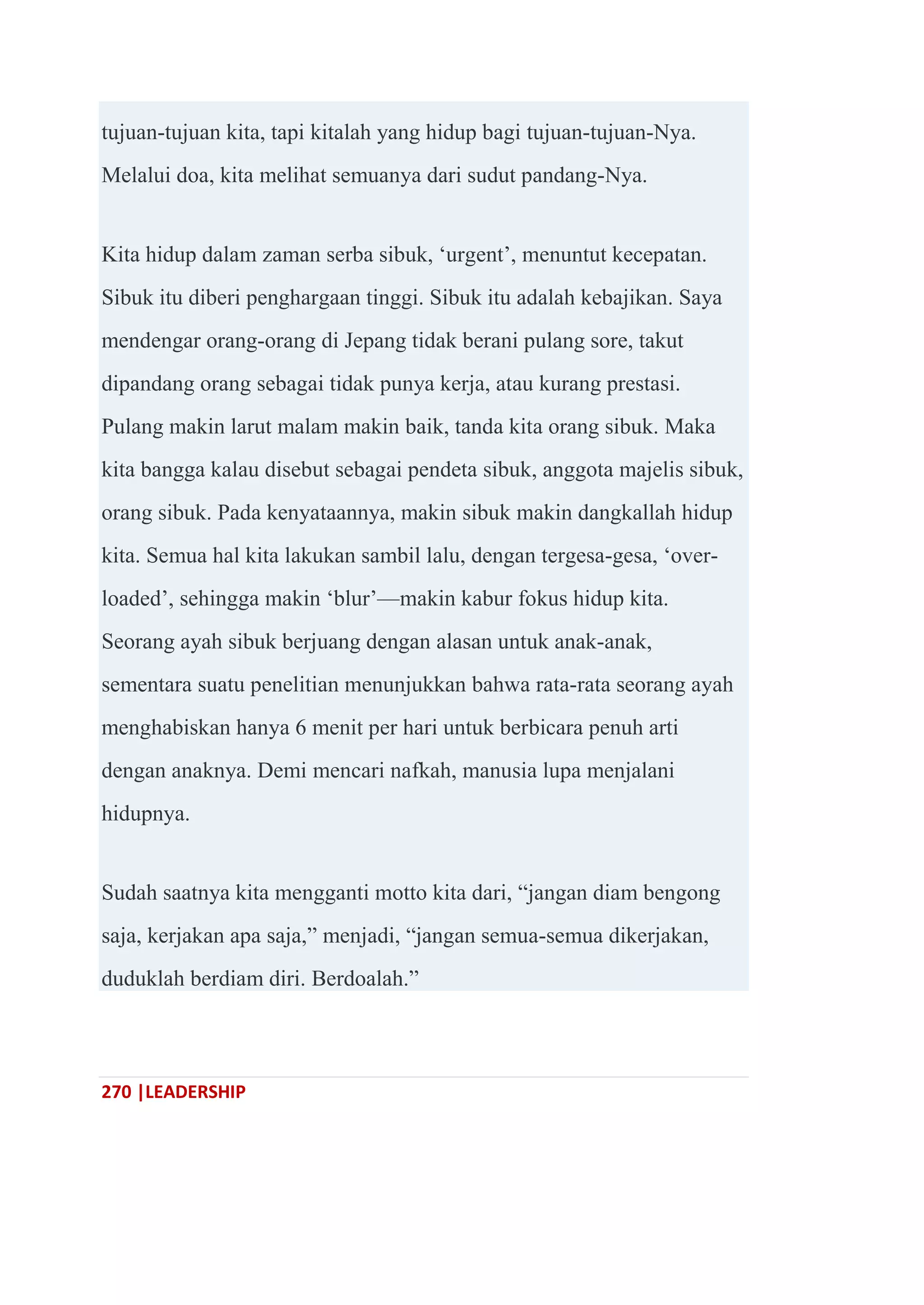 270 |LEADERSHIP
tujuan-tujuan kita, tapi kitalah yang hidup bagi tujuan-tujuan-Nya.
Melalui doa, kita melihat semuanya dari sudut pandang-Nya.
Kita hidup dalam zaman serba sibuk, ‗urgent‘, menuntut kecepatan.
Sibuk itu diberi penghargaan tinggi. Sibuk itu adalah kebajikan. Saya
mendengar orang-orang di Jepang tidak berani pulang sore, takut
dipandang orang sebagai tidak punya kerja, atau kurang prestasi.
Pulang makin larut malam makin baik, tanda kita orang sibuk. Maka
kita bangga kalau disebut sebagai pendeta sibuk, anggota majelis sibuk,
orang sibuk. Pada kenyataannya, makin sibuk makin dangkallah hidup
kita. Semua hal kita lakukan sambil lalu, dengan tergesa-gesa, ‗over-
loaded‘, sehingga makin ‗blur‘—makin kabur fokus hidup kita.
Seorang ayah sibuk berjuang dengan alasan untuk anak-anak,
sementara suatu penelitian menunjukkan bahwa rata-rata seorang ayah
menghabiskan hanya 6 menit per hari untuk berbicara penuh arti
dengan anaknya. Demi mencari nafkah, manusia lupa menjalani
hidupnya.
Sudah saatnya kita mengganti motto kita dari, ―jangan diam bengong
saja, kerjakan apa saja,‖ menjadi, ―jangan semua-semua dikerjakan,
duduklah berdiam diri. Berdoalah.‖
 