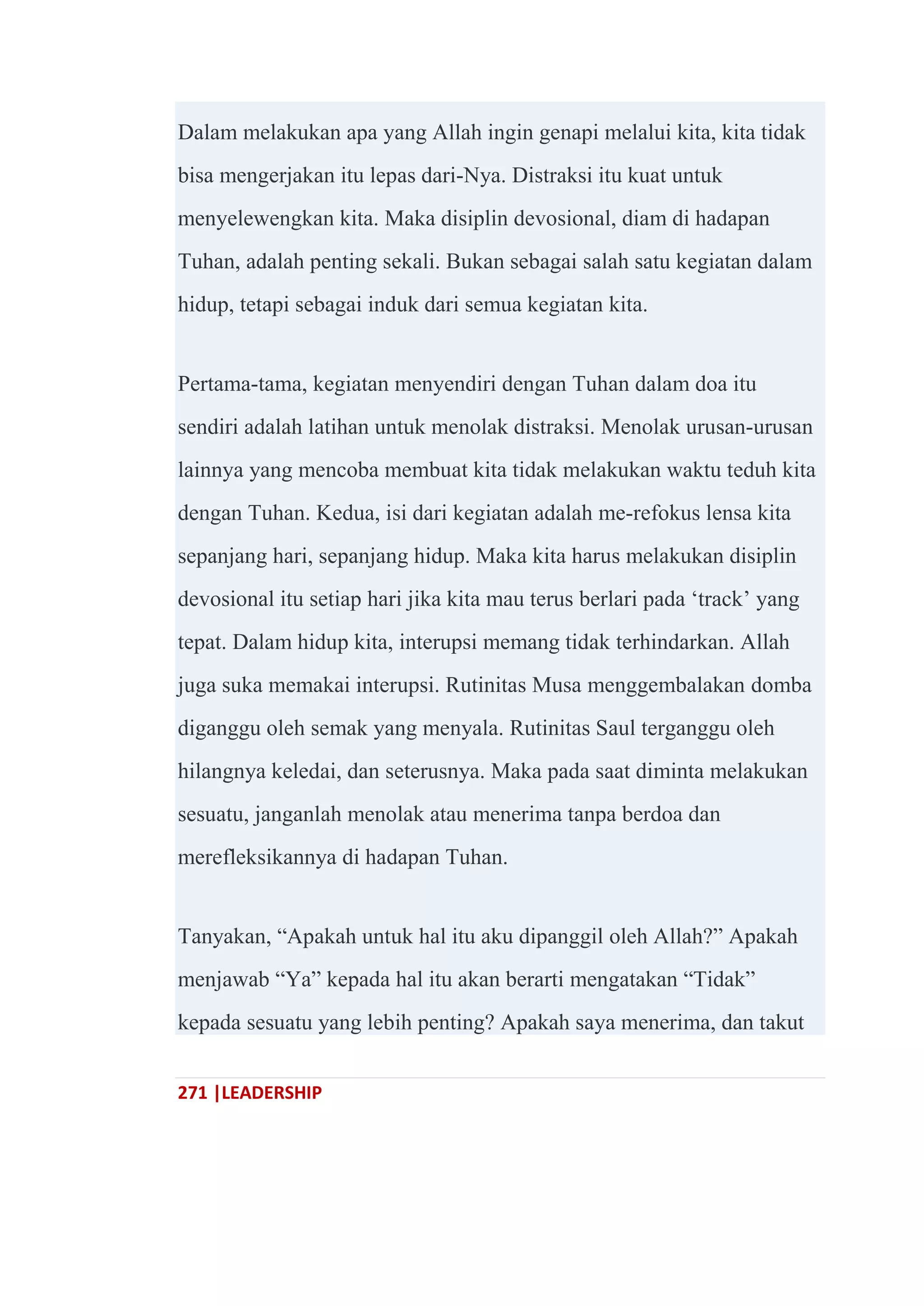 271 |LEADERSHIP
Dalam melakukan apa yang Allah ingin genapi melalui kita, kita tidak
bisa mengerjakan itu lepas dari-Nya. Distraksi itu kuat untuk
menyelewengkan kita. Maka disiplin devosional, diam di hadapan
Tuhan, adalah penting sekali. Bukan sebagai salah satu kegiatan dalam
hidup, tetapi sebagai induk dari semua kegiatan kita.
Pertama-tama, kegiatan menyendiri dengan Tuhan dalam doa itu
sendiri adalah latihan untuk menolak distraksi. Menolak urusan-urusan
lainnya yang mencoba membuat kita tidak melakukan waktu teduh kita
dengan Tuhan. Kedua, isi dari kegiatan adalah me-refokus lensa kita
sepanjang hari, sepanjang hidup. Maka kita harus melakukan disiplin
devosional itu setiap hari jika kita mau terus berlari pada ‗track‘ yang
tepat. Dalam hidup kita, interupsi memang tidak terhindarkan. Allah
juga suka memakai interupsi. Rutinitas Musa menggembalakan domba
diganggu oleh semak yang menyala. Rutinitas Saul terganggu oleh
hilangnya keledai, dan seterusnya. Maka pada saat diminta melakukan
sesuatu, janganlah menolak atau menerima tanpa berdoa dan
merefleksikannya di hadapan Tuhan.
Tanyakan, ―Apakah untuk hal itu aku dipanggil oleh Allah?‖ Apakah
menjawab ―Ya‖ kepada hal itu akan berarti mengatakan ―Tidak‖
kepada sesuatu yang lebih penting? Apakah saya menerima, dan takut
 
