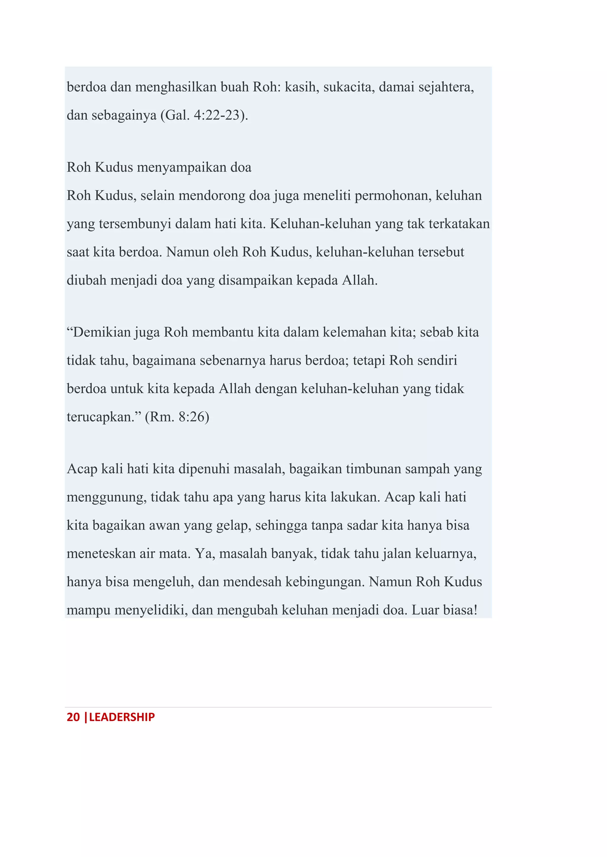 20 |LEADERSHIP
berdoa dan menghasilkan buah Roh: kasih, sukacita, damai sejahtera,
dan sebagainya (Gal. 4:22-23).
Roh Kudus menyampaikan doa
Roh Kudus, selain mendorong doa juga meneliti permohonan, keluhan
yang tersembunyi dalam hati kita. Keluhan-keluhan yang tak terkatakan
saat kita berdoa. Namun oleh Roh Kudus, keluhan-keluhan tersebut
diubah menjadi doa yang disampaikan kepada Allah.
―Demikian juga Roh membantu kita dalam kelemahan kita; sebab kita
tidak tahu, bagaimana sebenarnya harus berdoa; tetapi Roh sendiri
berdoa untuk kita kepada Allah dengan keluhan-keluhan yang tidak
terucapkan.‖ (Rm. 8:26)
Acap kali hati kita dipenuhi masalah, bagaikan timbunan sampah yang
menggunung, tidak tahu apa yang harus kita lakukan. Acap kali hati
kita bagaikan awan yang gelap, sehingga tanpa sadar kita hanya bisa
meneteskan air mata. Ya, masalah banyak, tidak tahu jalan keluarnya,
hanya bisa mengeluh, dan mendesah kebingungan. Namun Roh Kudus
mampu menyelidiki, dan mengubah keluhan menjadi doa. Luar biasa!
 
