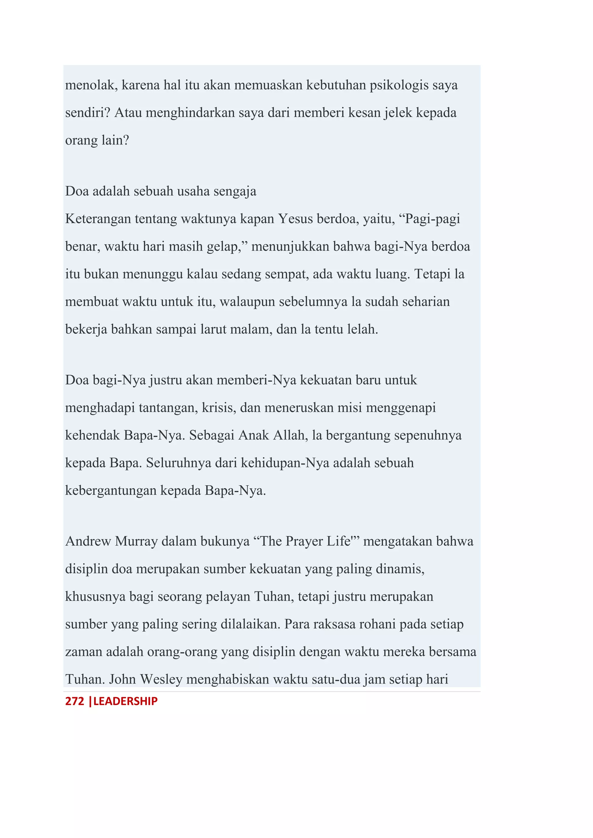 272 |LEADERSHIP
menolak, karena hal itu akan memuaskan kebutuhan psikologis saya
sendiri? Atau menghindarkan saya dari memberi kesan jelek kepada
orang lain?
Doa adalah sebuah usaha sengaja
Keterangan tentang waktunya kapan Yesus berdoa, yaitu, ―Pagi-pagi
benar, waktu hari masih gelap,‖ menunjukkan bahwa bagi-Nya berdoa
itu bukan menunggu kalau sedang sempat, ada waktu luang. Tetapi la
membuat waktu untuk itu, walaupun sebelumnya la sudah seharian
bekerja bahkan sampai larut malam, dan la tentu lelah.
Doa bagi-Nya justru akan memberi-Nya kekuatan baru untuk
menghadapi tantangan, krisis, dan meneruskan misi menggenapi
kehendak Bapa-Nya. Sebagai Anak Allah, la bergantung sepenuhnya
kepada Bapa. Seluruhnya dari kehidupan-Nya adalah sebuah
kebergantungan kepada Bapa-Nya.
Andrew Murray dalam bukunya ―The Prayer Life'‖ mengatakan bahwa
disiplin doa merupakan sumber kekuatan yang paling dinamis,
khususnya bagi seorang pelayan Tuhan, tetapi justru merupakan
sumber yang paling sering dilalaikan. Para raksasa rohani pada setiap
zaman adalah orang-orang yang disiplin dengan waktu mereka bersama
Tuhan. John Wesley menghabiskan waktu satu-dua jam setiap hari
 