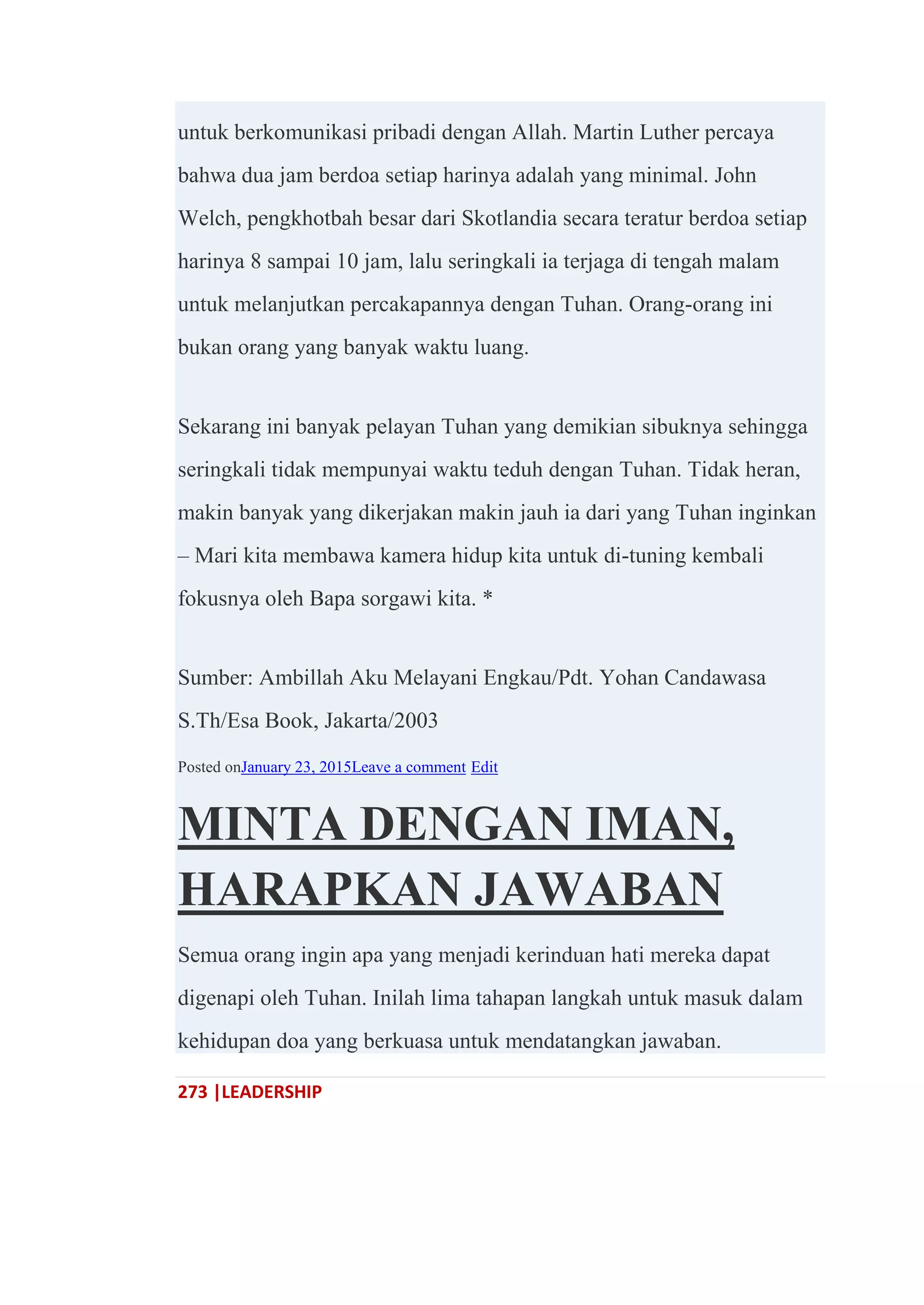 273 |LEADERSHIP
untuk berkomunikasi pribadi dengan Allah. Martin Luther percaya
bahwa dua jam berdoa setiap harinya adalah yang minimal. John
Welch, pengkhotbah besar dari Skotlandia secara teratur berdoa setiap
harinya 8 sampai 10 jam, lalu seringkali ia terjaga di tengah malam
untuk melanjutkan percakapannya dengan Tuhan. Orang-orang ini
bukan orang yang banyak waktu luang.
Sekarang ini banyak pelayan Tuhan yang demikian sibuknya sehingga
seringkali tidak mempunyai waktu teduh dengan Tuhan. Tidak heran,
makin banyak yang dikerjakan makin jauh ia dari yang Tuhan inginkan
– Mari kita membawa kamera hidup kita untuk di-tuning kembali
fokusnya oleh Bapa sorgawi kita. *
Sumber: Ambillah Aku Melayani Engkau/Pdt. Yohan Candawasa
S.Th/Esa Book, Jakarta/2003
Posted onJanuary 23, 2015Leave a comment Edit
MINTA DENGAN IMAN,
HARAPKAN JAWABAN
Semua orang ingin apa yang menjadi kerinduan hati mereka dapat
digenapi oleh Tuhan. Inilah lima tahapan langkah untuk masuk dalam
kehidupan doa yang berkuasa untuk mendatangkan jawaban.
 