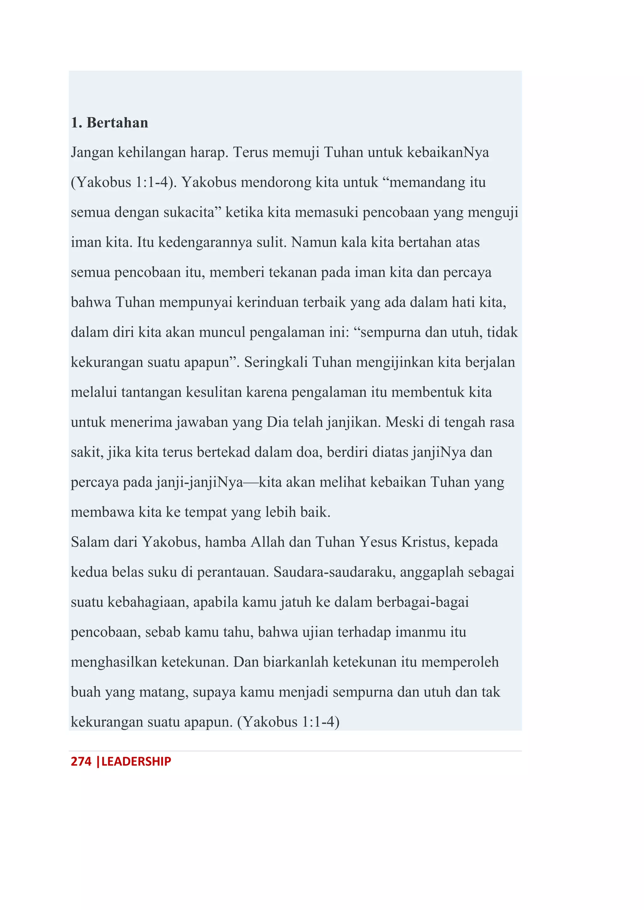274 |LEADERSHIP
1. Bertahan
Jangan kehilangan harap. Terus memuji Tuhan untuk kebaikanNya
(Yakobus 1:1-4). Yakobus mendorong kita untuk ―memandang itu
semua dengan sukacita‖ ketika kita memasuki pencobaan yang menguji
iman kita. Itu kedengarannya sulit. Namun kala kita bertahan atas
semua pencobaan itu, memberi tekanan pada iman kita dan percaya
bahwa Tuhan mempunyai kerinduan terbaik yang ada dalam hati kita,
dalam diri kita akan muncul pengalaman ini: ―sempurna dan utuh, tidak
kekurangan suatu apapun‖. Seringkali Tuhan mengijinkan kita berjalan
melalui tantangan kesulitan karena pengalaman itu membentuk kita
untuk menerima jawaban yang Dia telah janjikan. Meski di tengah rasa
sakit, jika kita terus bertekad dalam doa, berdiri diatas janjiNya dan
percaya pada janji-janjiNya—kita akan melihat kebaikan Tuhan yang
membawa kita ke tempat yang lebih baik.
Salam dari Yakobus, hamba Allah dan Tuhan Yesus Kristus, kepada
kedua belas suku di perantauan. Saudara-saudaraku, anggaplah sebagai
suatu kebahagiaan, apabila kamu jatuh ke dalam berbagai-bagai
pencobaan, sebab kamu tahu, bahwa ujian terhadap imanmu itu
menghasilkan ketekunan. Dan biarkanlah ketekunan itu memperoleh
buah yang matang, supaya kamu menjadi sempurna dan utuh dan tak
kekurangan suatu apapun. (Yakobus 1:1-4)
 