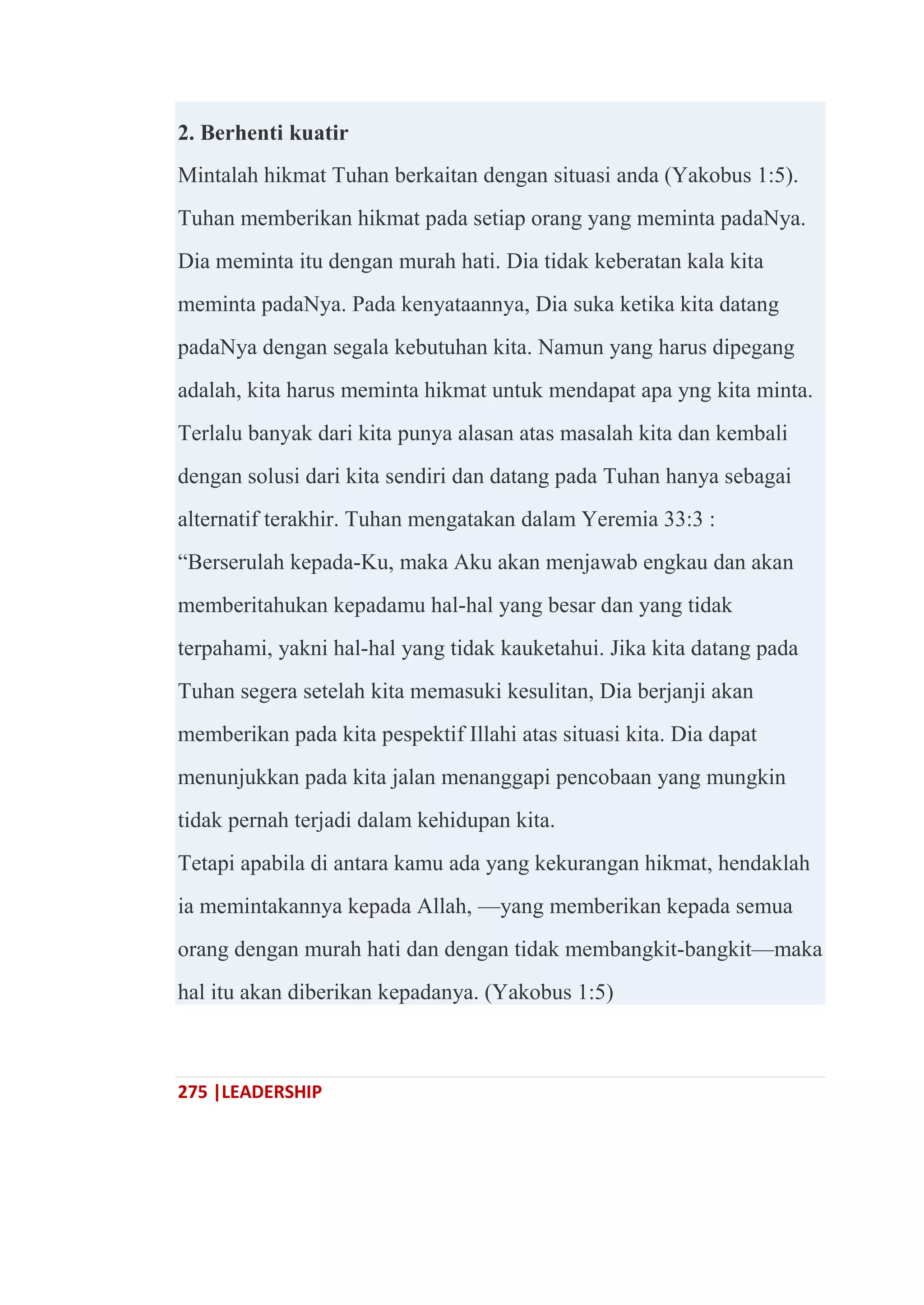 275 |LEADERSHIP
2. Berhenti kuatir
Mintalah hikmat Tuhan berkaitan dengan situasi anda (Yakobus 1:5).
Tuhan memberikan hikmat pada setiap orang yang meminta padaNya.
Dia meminta itu dengan murah hati. Dia tidak keberatan kala kita
meminta padaNya. Pada kenyataannya, Dia suka ketika kita datang
padaNya dengan segala kebutuhan kita. Namun yang harus dipegang
adalah, kita harus meminta hikmat untuk mendapat apa yng kita minta.
Terlalu banyak dari kita punya alasan atas masalah kita dan kembali
dengan solusi dari kita sendiri dan datang pada Tuhan hanya sebagai
alternatif terakhir. Tuhan mengatakan dalam Yeremia 33:3 :
―Berserulah kepada-Ku, maka Aku akan menjawab engkau dan akan
memberitahukan kepadamu hal-hal yang besar dan yang tidak
terpahami, yakni hal-hal yang tidak kauketahui. Jika kita datang pada
Tuhan segera setelah kita memasuki kesulitan, Dia berjanji akan
memberikan pada kita pespektif Illahi atas situasi kita. Dia dapat
menunjukkan pada kita jalan menanggapi pencobaan yang mungkin
tidak pernah terjadi dalam kehidupan kita.
Tetapi apabila di antara kamu ada yang kekurangan hikmat, hendaklah
ia memintakannya kepada Allah, —yang memberikan kepada semua
orang dengan murah hati dan dengan tidak membangkit-bangkit—maka
hal itu akan diberikan kepadanya. (Yakobus 1:5)
 