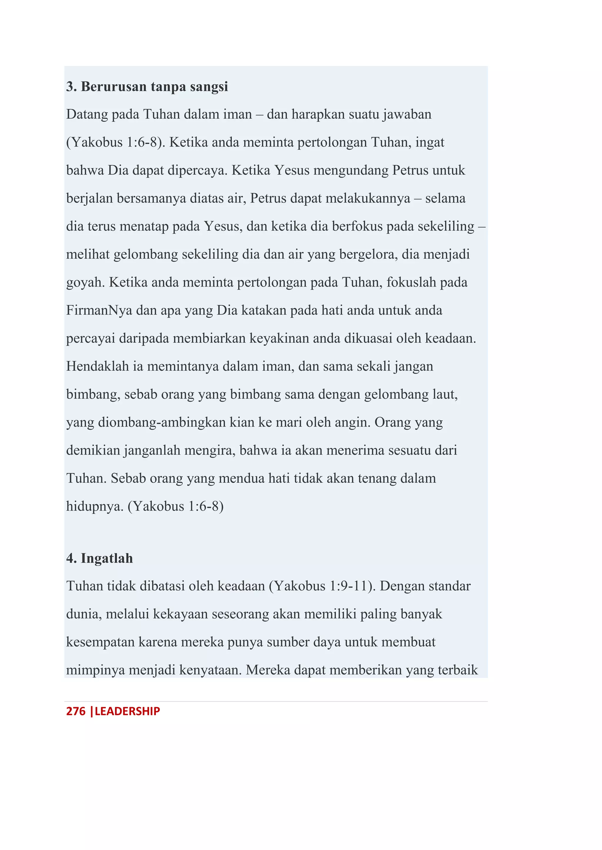276 |LEADERSHIP
3. Berurusan tanpa sangsi
Datang pada Tuhan dalam iman – dan harapkan suatu jawaban
(Yakobus 1:6-8). Ketika anda meminta pertolongan Tuhan, ingat
bahwa Dia dapat dipercaya. Ketika Yesus mengundang Petrus untuk
berjalan bersamanya diatas air, Petrus dapat melakukannya – selama
dia terus menatap pada Yesus, dan ketika dia berfokus pada sekeliling –
melihat gelombang sekeliling dia dan air yang bergelora, dia menjadi
goyah. Ketika anda meminta pertolongan pada Tuhan, fokuslah pada
FirmanNya dan apa yang Dia katakan pada hati anda untuk anda
percayai daripada membiarkan keyakinan anda dikuasai oleh keadaan.
Hendaklah ia memintanya dalam iman, dan sama sekali jangan
bimbang, sebab orang yang bimbang sama dengan gelombang laut,
yang diombang-ambingkan kian ke mari oleh angin. Orang yang
demikian janganlah mengira, bahwa ia akan menerima sesuatu dari
Tuhan. Sebab orang yang mendua hati tidak akan tenang dalam
hidupnya. (Yakobus 1:6-8)
4. Ingatlah
Tuhan tidak dibatasi oleh keadaan (Yakobus 1:9-11). Dengan standar
dunia, melalui kekayaan seseorang akan memiliki paling banyak
kesempatan karena mereka punya sumber daya untuk membuat
mimpinya menjadi kenyataan. Mereka dapat memberikan yang terbaik
 