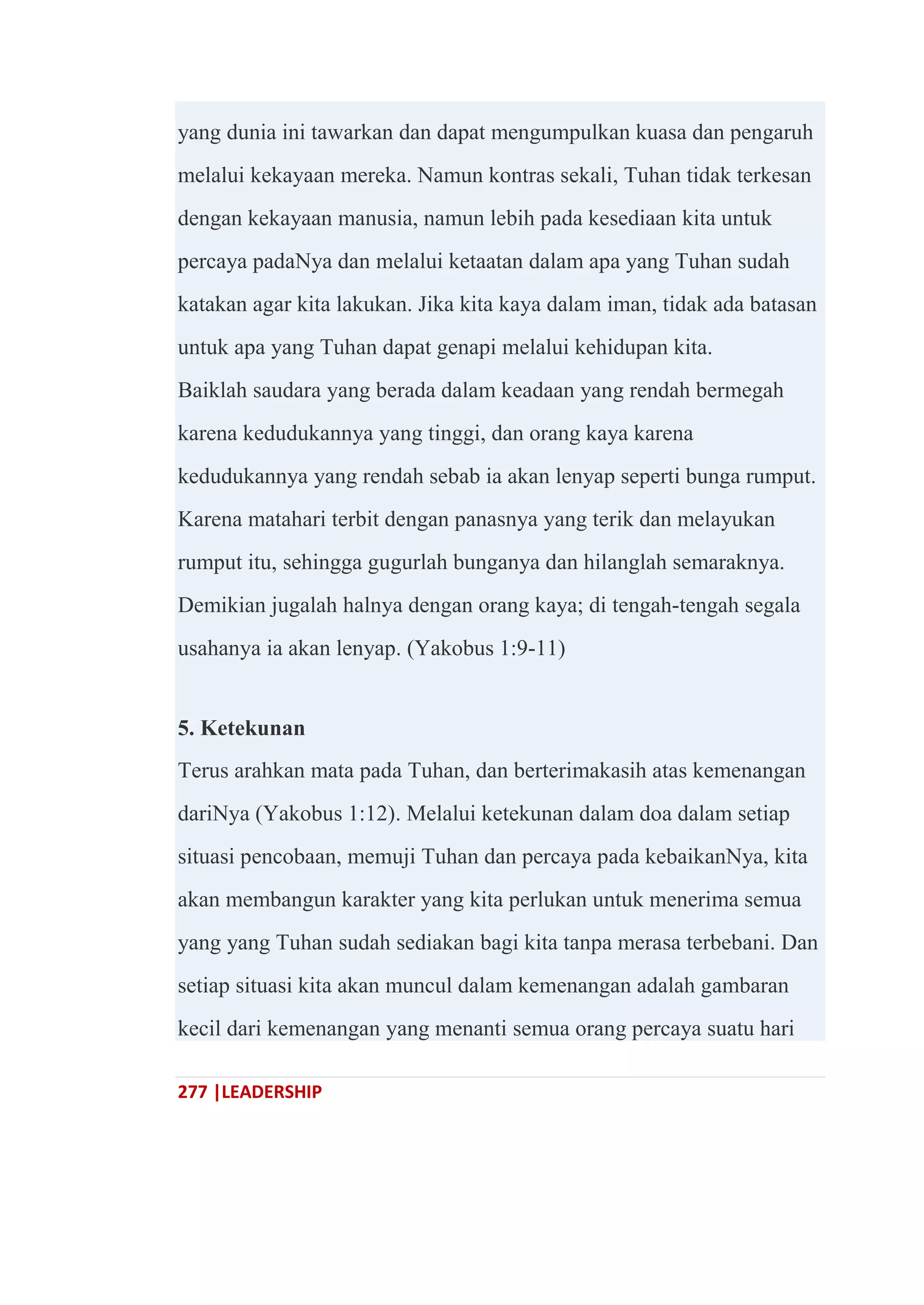 277 |LEADERSHIP
yang dunia ini tawarkan dan dapat mengumpulkan kuasa dan pengaruh
melalui kekayaan mereka. Namun kontras sekali, Tuhan tidak terkesan
dengan kekayaan manusia, namun lebih pada kesediaan kita untuk
percaya padaNya dan melalui ketaatan dalam apa yang Tuhan sudah
katakan agar kita lakukan. Jika kita kaya dalam iman, tidak ada batasan
untuk apa yang Tuhan dapat genapi melalui kehidupan kita.
Baiklah saudara yang berada dalam keadaan yang rendah bermegah
karena kedudukannya yang tinggi, dan orang kaya karena
kedudukannya yang rendah sebab ia akan lenyap seperti bunga rumput.
Karena matahari terbit dengan panasnya yang terik dan melayukan
rumput itu, sehingga gugurlah bunganya dan hilanglah semaraknya.
Demikian jugalah halnya dengan orang kaya; di tengah-tengah segala
usahanya ia akan lenyap. (Yakobus 1:9-11)
5. Ketekunan
Terus arahkan mata pada Tuhan, dan berterimakasih atas kemenangan
dariNya (Yakobus 1:12). Melalui ketekunan dalam doa dalam setiap
situasi pencobaan, memuji Tuhan dan percaya pada kebaikanNya, kita
akan membangun karakter yang kita perlukan untuk menerima semua
yang yang Tuhan sudah sediakan bagi kita tanpa merasa terbebani. Dan
setiap situasi kita akan muncul dalam kemenangan adalah gambaran
kecil dari kemenangan yang menanti semua orang percaya suatu hari
 