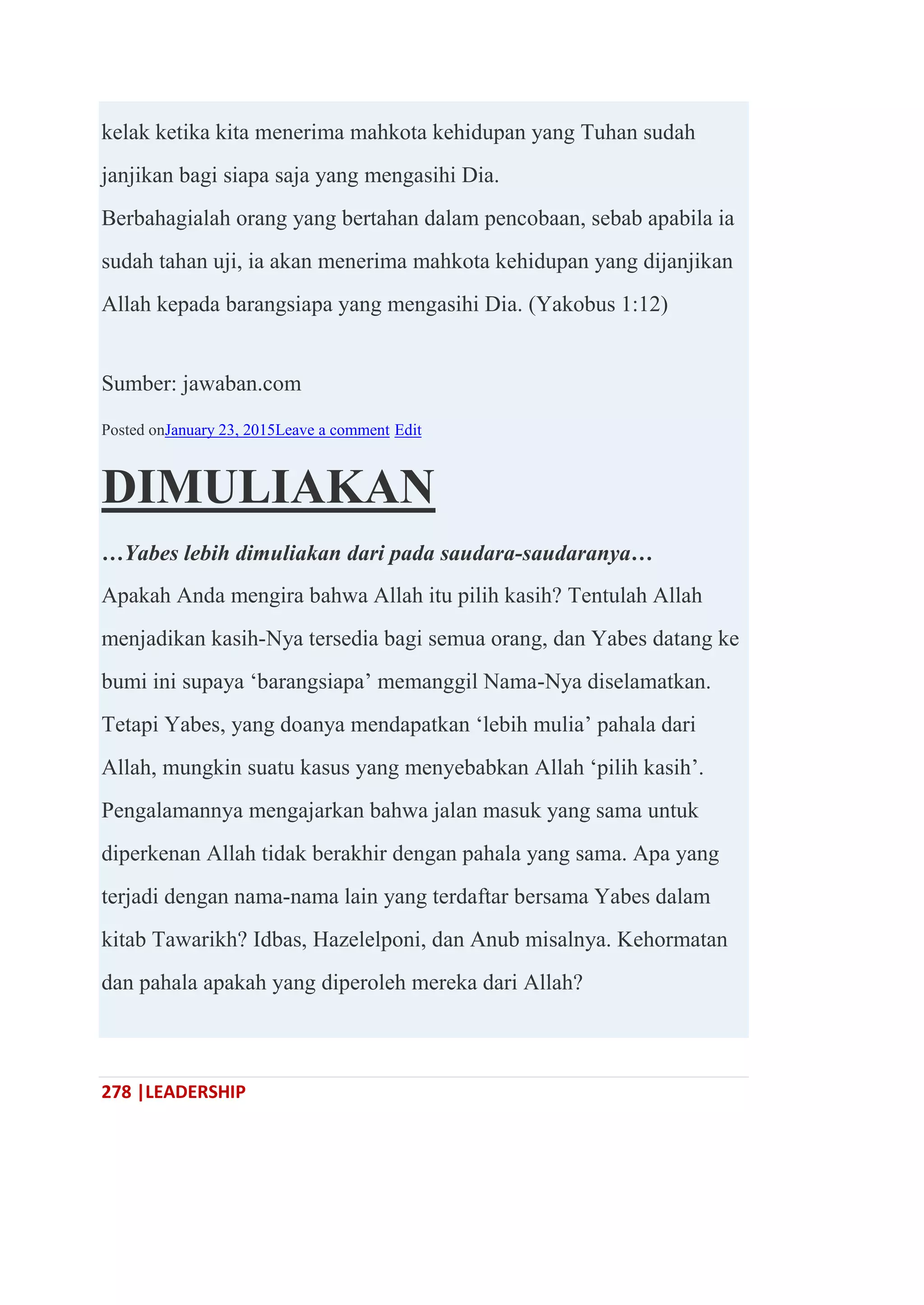 278 |LEADERSHIP
kelak ketika kita menerima mahkota kehidupan yang Tuhan sudah
janjikan bagi siapa saja yang mengasihi Dia.
Berbahagialah orang yang bertahan dalam pencobaan, sebab apabila ia
sudah tahan uji, ia akan menerima mahkota kehidupan yang dijanjikan
Allah kepada barangsiapa yang mengasihi Dia. (Yakobus 1:12)
Sumber: jawaban.com
Posted onJanuary 23, 2015Leave a comment Edit
DIMULIAKAN
…Yabes lebih dimuliakan dari pada saudara-saudaranya…
Apakah Anda mengira bahwa Allah itu pilih kasih? Tentulah Allah
menjadikan kasih-Nya tersedia bagi semua orang, dan Yabes datang ke
bumi ini supaya ‗barangsiapa‘ memanggil Nama-Nya diselamatkan.
Tetapi Yabes, yang doanya mendapatkan ‗lebih mulia‘ pahala dari
Allah, mungkin suatu kasus yang menyebabkan Allah ‗pilih kasih‘.
Pengalamannya mengajarkan bahwa jalan masuk yang sama untuk
diperkenan Allah tidak berakhir dengan pahala yang sama. Apa yang
terjadi dengan nama-nama lain yang terdaftar bersama Yabes dalam
kitab Tawarikh? Idbas, Hazelelponi, dan Anub misalnya. Kehormatan
dan pahala apakah yang diperoleh mereka dari Allah?
 