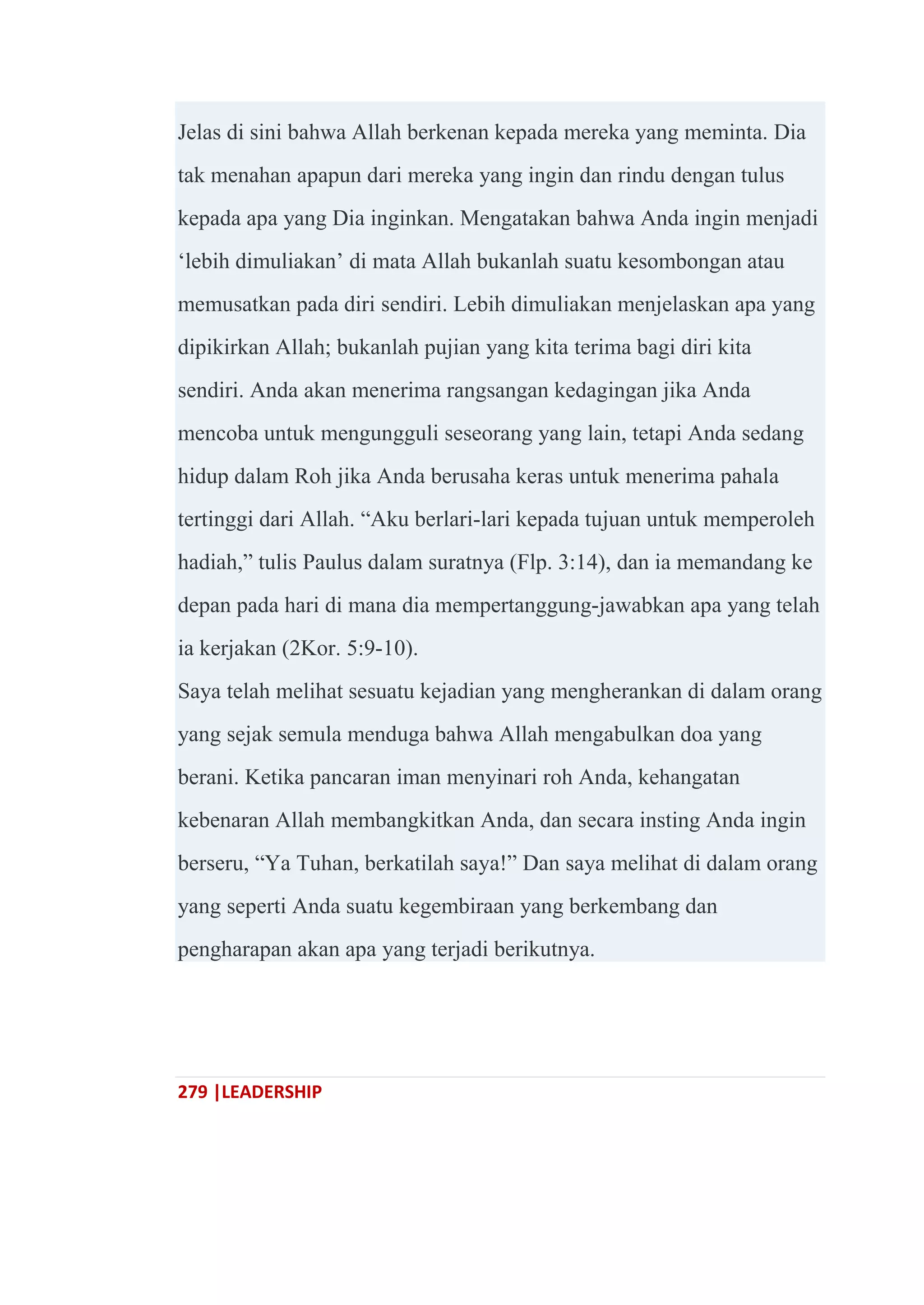 279 |LEADERSHIP
Jelas di sini bahwa Allah berkenan kepada mereka yang meminta. Dia
tak menahan apapun dari mereka yang ingin dan rindu dengan tulus
kepada apa yang Dia inginkan. Mengatakan bahwa Anda ingin menjadi
‗lebih dimuliakan‘ di mata Allah bukanlah suatu kesombongan atau
memusatkan pada diri sendiri. Lebih dimuliakan menjelaskan apa yang
dipikirkan Allah; bukanlah pujian yang kita terima bagi diri kita
sendiri. Anda akan menerima rangsangan kedagingan jika Anda
mencoba untuk mengungguli seseorang yang lain, tetapi Anda sedang
hidup dalam Roh jika Anda berusaha keras untuk menerima pahala
tertinggi dari Allah. ―Aku berlari-lari kepada tujuan untuk memperoleh
hadiah,‖ tulis Paulus dalam suratnya (Flp. 3:14), dan ia memandang ke
depan pada hari di mana dia mempertanggung-jawabkan apa yang telah
ia kerjakan (2Kor. 5:9-10).
Saya telah melihat sesuatu kejadian yang mengherankan di dalam orang
yang sejak semula menduga bahwa Allah mengabulkan doa yang
berani. Ketika pancaran iman menyinari roh Anda, kehangatan
kebenaran Allah membangkitkan Anda, dan secara insting Anda ingin
berseru, ―Ya Tuhan, berkatilah saya!‖ Dan saya melihat di dalam orang
yang seperti Anda suatu kegembiraan yang berkembang dan
pengharapan akan apa yang terjadi berikutnya.
 