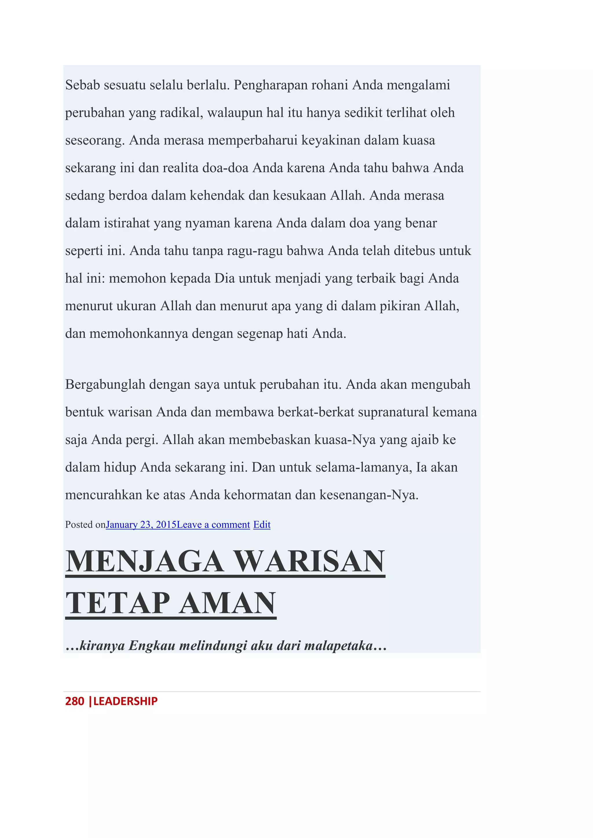 280 |LEADERSHIP
Sebab sesuatu selalu berlalu. Pengharapan rohani Anda mengalami
perubahan yang radikal, walaupun hal itu hanya sedikit terlihat oleh
seseorang. Anda merasa memperbaharui keyakinan dalam kuasa
sekarang ini dan realita doa-doa Anda karena Anda tahu bahwa Anda
sedang berdoa dalam kehendak dan kesukaan Allah. Anda merasa
dalam istirahat yang nyaman karena Anda dalam doa yang benar
seperti ini. Anda tahu tanpa ragu-ragu bahwa Anda telah ditebus untuk
hal ini: memohon kepada Dia untuk menjadi yang terbaik bagi Anda
menurut ukuran Allah dan menurut apa yang di dalam pikiran Allah,
dan memohonkannya dengan segenap hati Anda.
Bergabunglah dengan saya untuk perubahan itu. Anda akan mengubah
bentuk warisan Anda dan membawa berkat-berkat supranatural kemana
saja Anda pergi. Allah akan membebaskan kuasa-Nya yang ajaib ke
dalam hidup Anda sekarang ini. Dan untuk selama-lamanya, Ia akan
mencurahkan ke atas Anda kehormatan dan kesenangan-Nya.
Posted onJanuary 23, 2015Leave a comment Edit
MENJAGA WARISAN
TETAP AMAN
…kiranya Engkau melindungi aku dari malapetaka…
 
