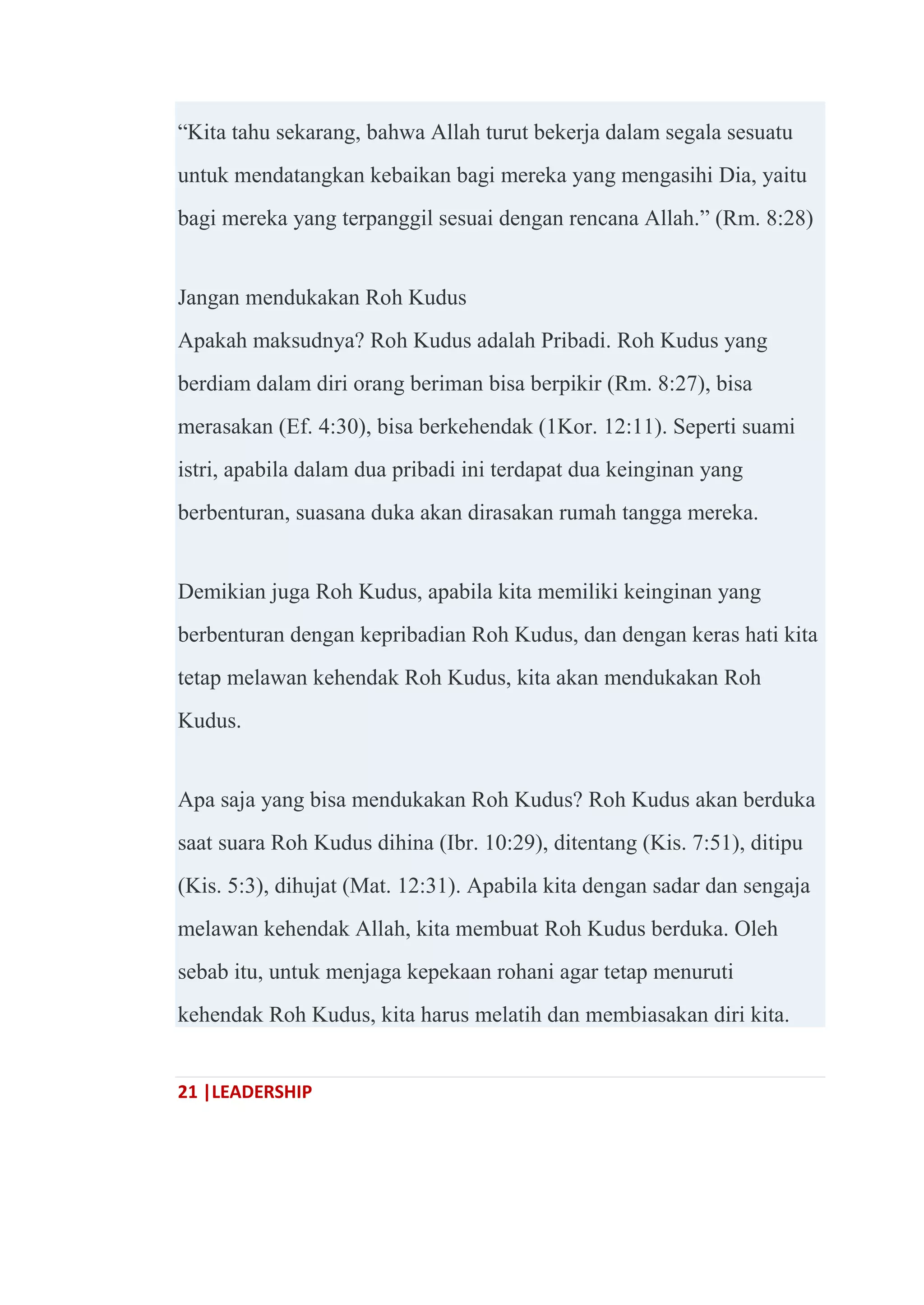 21 |LEADERSHIP
―Kita tahu sekarang, bahwa Allah turut bekerja dalam segala sesuatu
untuk mendatangkan kebaikan bagi mereka yang mengasihi Dia, yaitu
bagi mereka yang terpanggil sesuai dengan rencana Allah.‖ (Rm. 8:28)
Jangan mendukakan Roh Kudus
Apakah maksudnya? Roh Kudus adalah Pribadi. Roh Kudus yang
berdiam dalam diri orang beriman bisa berpikir (Rm. 8:27), bisa
merasakan (Ef. 4:30), bisa berkehendak (1Kor. 12:11). Seperti suami
istri, apabila dalam dua pribadi ini terdapat dua keinginan yang
berbenturan, suasana duka akan dirasakan rumah tangga mereka.
Demikian juga Roh Kudus, apabila kita memiliki keinginan yang
berbenturan dengan kepribadian Roh Kudus, dan dengan keras hati kita
tetap melawan kehendak Roh Kudus, kita akan mendukakan Roh
Kudus.
Apa saja yang bisa mendukakan Roh Kudus? Roh Kudus akan berduka
saat suara Roh Kudus dihina (Ibr. 10:29), ditentang (Kis. 7:51), ditipu
(Kis. 5:3), dihujat (Mat. 12:31). Apabila kita dengan sadar dan sengaja
melawan kehendak Allah, kita membuat Roh Kudus berduka. Oleh
sebab itu, untuk menjaga kepekaan rohani agar tetap menuruti
kehendak Roh Kudus, kita harus melatih dan membiasakan diri kita.
 