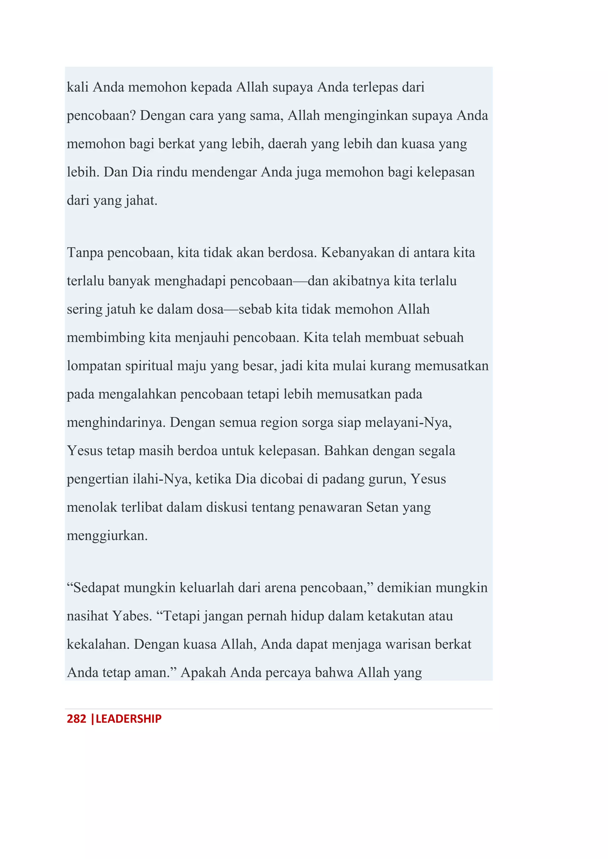 282 |LEADERSHIP
kali Anda memohon kepada Allah supaya Anda terlepas dari
pencobaan? Dengan cara yang sama, Allah menginginkan supaya Anda
memohon bagi berkat yang lebih, daerah yang lebih dan kuasa yang
lebih. Dan Dia rindu mendengar Anda juga memohon bagi kelepasan
dari yang jahat.
Tanpa pencobaan, kita tidak akan berdosa. Kebanyakan di antara kita
terlalu banyak menghadapi pencobaan—dan akibatnya kita terlalu
sering jatuh ke dalam dosa—sebab kita tidak memohon Allah
membimbing kita menjauhi pencobaan. Kita telah membuat sebuah
lompatan spiritual maju yang besar, jadi kita mulai kurang memusatkan
pada mengalahkan pencobaan tetapi lebih memusatkan pada
menghindarinya. Dengan semua region sorga siap melayani-Nya,
Yesus tetap masih berdoa untuk kelepasan. Bahkan dengan segala
pengertian ilahi-Nya, ketika Dia dicobai di padang gurun, Yesus
menolak terlibat dalam diskusi tentang penawaran Setan yang
menggiurkan.
―Sedapat mungkin keluarlah dari arena pencobaan,‖ demikian mungkin
nasihat Yabes. ―Tetapi jangan pernah hidup dalam ketakutan atau
kekalahan. Dengan kuasa Allah, Anda dapat menjaga warisan berkat
Anda tetap aman.‖ Apakah Anda percaya bahwa Allah yang
 