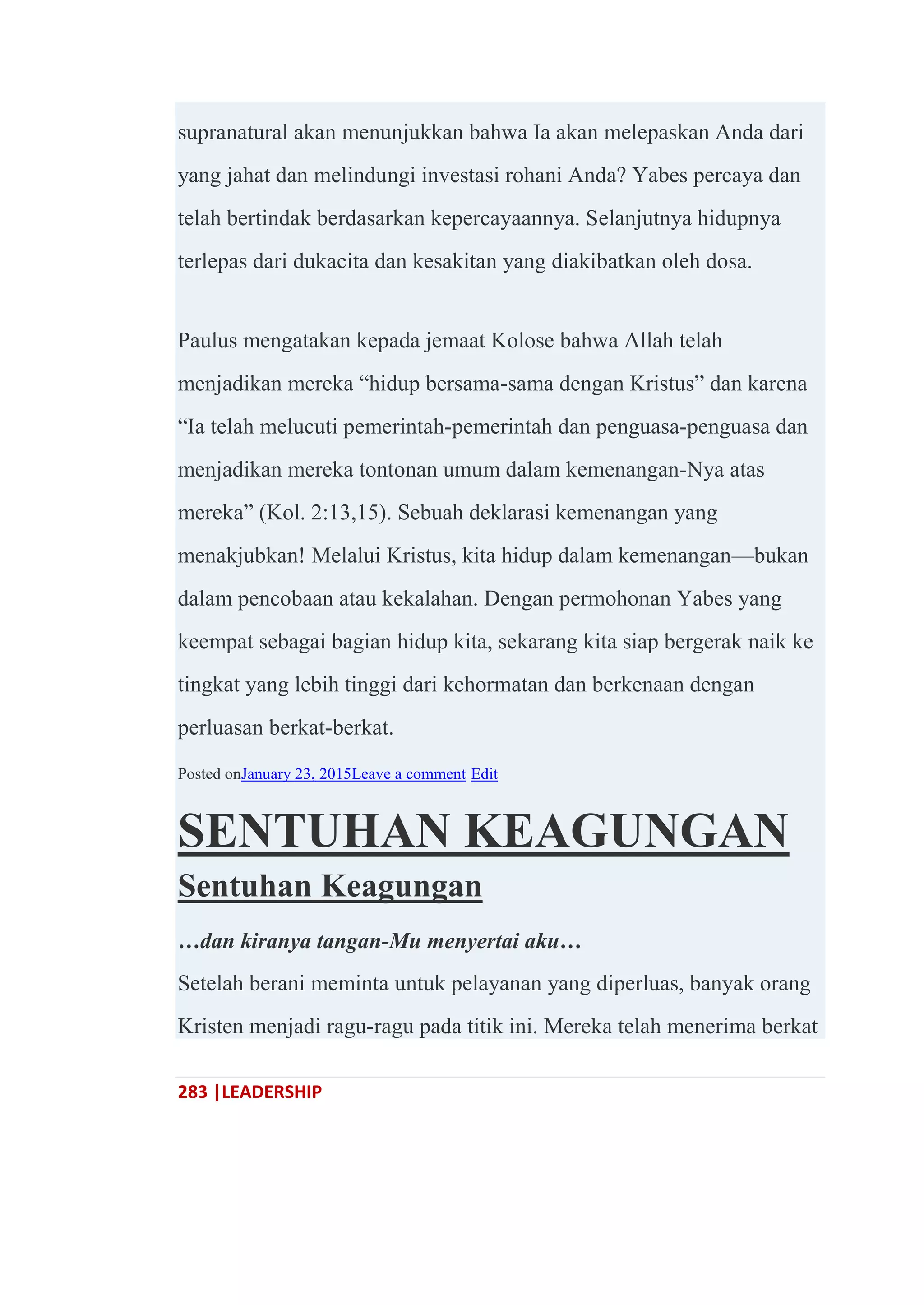 283 |LEADERSHIP
supranatural akan menunjukkan bahwa Ia akan melepaskan Anda dari
yang jahat dan melindungi investasi rohani Anda? Yabes percaya dan
telah bertindak berdasarkan kepercayaannya. Selanjutnya hidupnya
terlepas dari dukacita dan kesakitan yang diakibatkan oleh dosa.
Paulus mengatakan kepada jemaat Kolose bahwa Allah telah
menjadikan mereka ―hidup bersama-sama dengan Kristus‖ dan karena
―Ia telah melucuti pemerintah-pemerintah dan penguasa-penguasa dan
menjadikan mereka tontonan umum dalam kemenangan-Nya atas
mereka‖ (Kol. 2:13,15). Sebuah deklarasi kemenangan yang
menakjubkan! Melalui Kristus, kita hidup dalam kemenangan—bukan
dalam pencobaan atau kekalahan. Dengan permohonan Yabes yang
keempat sebagai bagian hidup kita, sekarang kita siap bergerak naik ke
tingkat yang lebih tinggi dari kehormatan dan berkenaan dengan
perluasan berkat-berkat.
Posted onJanuary 23, 2015Leave a comment Edit
SENTUHAN KEAGUNGAN
Sentuhan Keagungan
…dan kiranya tangan-Mu menyertai aku…
Setelah berani meminta untuk pelayanan yang diperluas, banyak orang
Kristen menjadi ragu-ragu pada titik ini. Mereka telah menerima berkat
 